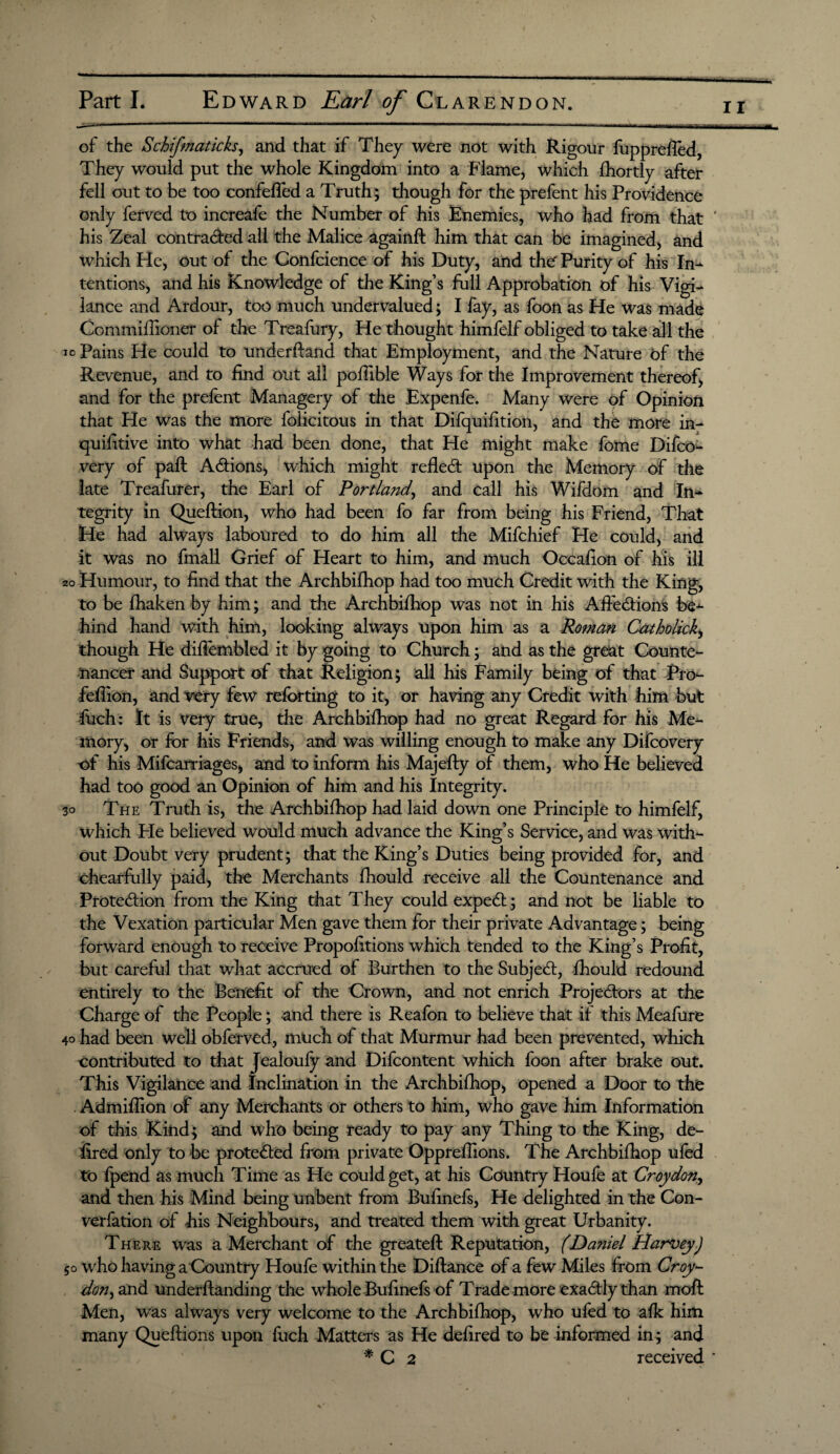 of the Schifmaticks, and that if They were not with Rigour fupprefled, They would put the whole Kingdom into a Flame, which fhortly after fell out to be too confefled a Truth; though for the prefent his Providence only ferved to increafe the Number of his Enemies, who had from that ' his Zeal contracted all the Malice againfl him that can be imagined, and which He, out of the Confcience of his Duty, and the' Purity of his In¬ tentions, and his Knowledge of the King’s full Approbation of his Vigi¬ lance and Ardour, too much undervalued; I fay, as foon as He was made Commifiioner of the Treafury, He thought himfelf obliged to take all the jo Pains He could to underfland that Employment, and the Nature of the Revenue, and to find out all pofiible Ways for the Improvement thereof, and for the prelent Managery of the Expenfe. Many were of Opinion that He was the more felicitous in that Difquifition, and the more in- quifitive into what had been done, that He might make fome Difco- very of pall ACtions, which might relied; upon the Memory of the late Treafurer, the Earl of Portland, and call his Wifdom and In¬ tegrity in Queflion, who had been fo far from being his Friend, That He had always laboured to do him all the Mifchief He could, and it was no fmall Grief of Heart to him, and much Occafion of his ill 20 Humour, to find that the Archbifhop had too much Credit with the King, to be fhaken by him; and the Archbifhop was not in his Afiedions be-*- hind hand with him, looking always upon him as a Romm Catholich, though He diflembled it by going to Church; and as the great Counte- nancer and Support of that Religion; all his Family being of that Pro- fefiion, and very few relbrting to it, or having any Credit with him but fuch: It is Very true, the Archbifhop had no great Regard for his Me¬ mory, or for his Friends, and was willing enough to make any Difcovery of his Mifcarriages, and to inform his Majelly of them, who He believed had too good an Opinion of him and his Integrity. 30 The Truth is, the Archbilhop had laid down one Principle to himfelf, which Pie believed would much advance the King’s Service, and was with¬ out Doubt very prudent; that the King’s Duties being provided for, and chearfully paid, the Merchants fhould receive all the Countenance and Protection from the King that They could expeCt; and not be liable to the Vexation particular Men gave them for their private Advantage; being forward enough to receive Propositions which tended to the King’s Profit, but careful that what accrued of Burthen to the SubjeCt, fhould redound entirely to the Benefit of the Crown, and not enrich Projectors at the Charge of the People; and there is Reafon to believe that if this Meafure 40 had been well obferved, much of that Murmur had been prevented, which Contributed to that Jealoufy and Difcontent which foon after brake out. This Vigilance and Inclination in the Archbifhop, opened a Door to the Admifiion of any Merchants or others to him, who gave him Information of this Kind; and who being ready to pay any Thing to the King, de- fired only to be protected from private Oppreffions. The Archbifhop ufed to fpend as much Time as He could get, at his Country Houfe at Croydon, and then his Mind being unbent from Bufinefs, He delighted in the Con¬ vention of his Neighbours, and treated them with great Urbanity. There was a Merchant of the greatefl Reputation, (Daniel HarveyJ 50 who having a Country Houfe within the Diflance of a few Miles from Croy- don, and underflanding the whole Bufinefs of Trade more exa&ly than mofl Men, was always very welcome to the Archbifhop, who ufed to afk him many Queflions upon fuch Matters as He defired to be informed in; and * C 2 received *