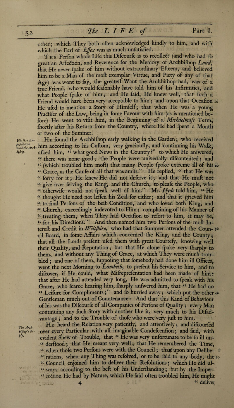 \ The LIFE of Part I. other; which They both often acknowledged kindly to him, and with which the Earl of EJfex was as much unfatisfied. T h e Perfon whofe Life this Difcourfe is to recoiled (and who had lo great an Afte&ion, and Reverence for the Memory of Archbifhop Laud, that He never fpake of him without extraordinary Efteem, and believed him to be a Man of the moft exemplar Virtue, and Piety of any of that Age) was wont to fay, the greateft Want the Archbifhop had, was of a true Friend, who would feafonably have told him of his Infirmities, and what People fpake of him; and He faid, He knew well, that fuch a Friend would have been very acceptable to him; and upon that Occafion io He ufed to mention a Story of Himfelf; that when He was a young Practifer of the Law, being in fome Favour with him (as is mentioned be¬ fore) He went to vifit him, in the Beginning of a Michaelmafs Term, ffiortly after his Return from the Country, where He had fpent a Month or two of the Summer. mfree Ex- H e found the Archbilliop early walking in the Garden; who received uffeArch- him according to his Cuftom, very gracioully, and continuing his Walk, MM- alked him, “ what good News in the Country?” to which He anfwered, “ there was none good; the People were univerfally difcontented; and “ (which troubled him moft) that many People fpoke extreme ill of his *6 “ Grace, as the Caufe of all that was amifs.” He replied, “ that He was “ forry for it; He knew He did not deferve it; and that He muft not u give over ferving the King, and the Church, to pleafe the People, who “ otherwife would not fpeak well of him.” Mr. Hyde told him, “He “ thought He need not leffen his Zeal for either; and that it grieved him “ to find Perfons of the beft Condition, and who loved both King, and “ Church, exceedingly indevoted to Him; complaining of his Manner of “ treating them, when They had Occafion to refort to him, it may be* “ for his Directions.” And then named him two Perfons of the moft In¬ ter eft and Credit in TViltjhire, who had that Summer attended the Coun- 3® cil Board, in fome Affairs which concerned the King, and the County; that all the Lords prefent ufed them with great Courtefy, knowing well their Quality, and Reputation; but that He alone fpake very fharply to them, and without any Thing of Grace, at which They were much trou¬ bled ; and one of them, fuppofing that fomebody had done him ill Offices; went the next Morning to Lambeth, to prefent his Service to him, and to difcover, if He could, what Mifreprefentation had been made of him: that after He had attended very long, He was admitted to fpeak with his Grace, who fcarce hearing him, fharply anfwered him, that “ He had no “ Leifure for Compliments ;” and fo hurried away; which put the other4® Gentleman much out of Countenance: And that this Kind of Behaviour of his was the Difcourfe of all Companies of Perfons of Quality ; every Man continuing any fuch Story with another like it, very much to his Difad- vantage ; and to the Trouble of thofe who were very juft to him. ^ He heard the Relation very patiently, and attentively; and difcourfed ■Mjbtp't Re. over every Particular with all imaginable Condefcenfion; and faid, with p/y' evident Shew of Trouble, that “ He was very unfortunate to be fo ill un¬ it derftood ; that He meant very well; that He remembered the Time, “ when thofe two Perfons were with the Council; thart upon any Delibe- t “ rations, when any Thing was refolved, or to be faid to any body, the so “ Council enjoined him to deliver their Refolutions; which He did al- ‘4 ways according to the beft of his Underftanding; but by the Imper- “ fedion He had by Nature, which He faid often troubled him, He might