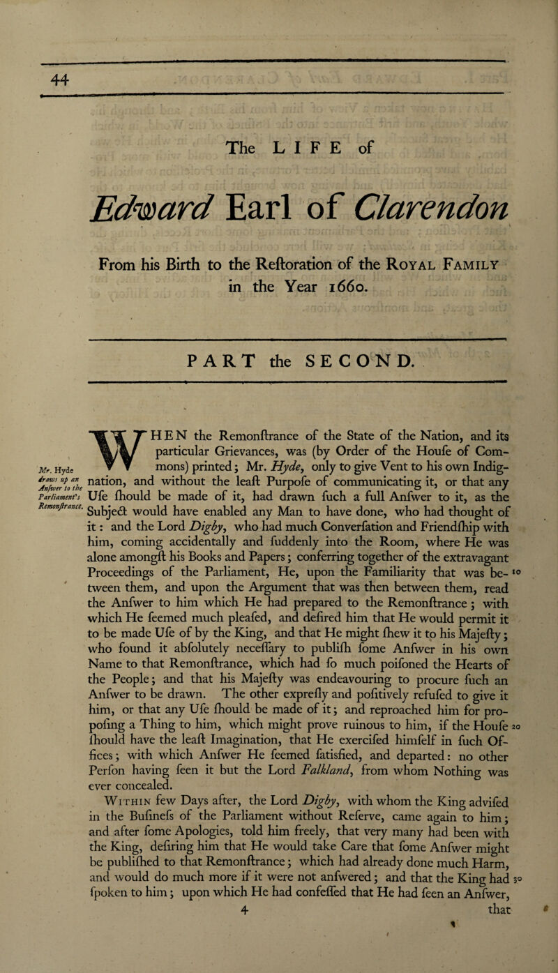 Mr. Hyde draws up an Anfwer to the Parliament's Remonjirance. f ft i !•!,- ion. d : *» . .jj.' The LIFE of ID f CUtl 4, . n Edward Earl of Clarendon . ' * * •  • . , i ' i \ ^ t _ j * 4 A\'iv From his Birth to the Reftoration of the Royal Family in the Year 1660. PART the SECOND. WHEN the Remonftrance of the State of the Nation, and its particular Grievances, was (by Order of the Houfe of Com¬ mons) printed; Mr. Hyde, only to give Vent to his own Indig¬ nation, and without the leaft Purpofe of communicating it, or that any Ufe fhould be made of it, had drawn fuch a full Anfwer to it, as the Subject would have enabled any Man to have done, who had thought of it: and the Lord Digby, who had much Converfation and Friendfhip with him, coming accidentally and fuddenly into the Room, where He was alone amongft his Books and Papers; conferring together of the extravagant Proceedings of the Parliament, He, upon the Familiarity that was be- 10 tween them, and upon the Argument that was then between them, read the Anfwer to him which He had prepared to the Remonftrance; with which He feemed much pleafed, and defired him that He would permit it to be made Ufe of by the King, and that He might fhew it to his Majefty; who found it abfolutely neceffary to publifh fome Anfwer in his own Name to that Remonftrance, which had fo much poifoned the Hearts of the People; and that his Majefty was endeavouring to procure fuch an Anfwer to be drawn. The other exprefly and positively refufed to give it him, or that any Ufe fhould be made of it; and reproached him for pro- pofing a Thing to him, which might prove ruinous to him, if the Houfe 20 fhould have the leaft Imagination, that He exercifed himfelf in fuch Of¬ fices; with which Anfwer He feemed fatisfied, and departed: no other Perfon having feen it but the Lord Falkland, from whom Nothing was ever concealed. Within few Days after, the Lord Digby, with whom the King advifed in the Bufinefs of the Parliament without Referve, came again to him; and after fome Apologies, told him freely, that very many had been with the King, defiring him that He would take Care that fome Anfwer might be publifhed to that Remonftrance; which had already done much Harm, and would do much more if it were not anfwered; and that the King had 3° fpoken to him; upon which He had confefled that He had feen an Anfwer, 4 that 1