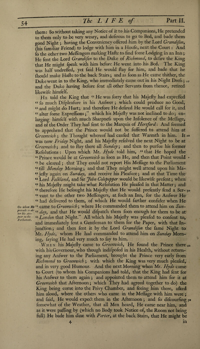 them: So without taking any Notice-of it to his Companions, He pretended to them only to be very weary, and defirous to go to Bed, and bade them good Night; having the Conveniency offered him by the Lord Grandifon, (his familiar Friend) to lodge with him in a Floufe, next the Court: And fo the other two Meffengers making Hafte to find fome Lodging in an Inn; He fent the Lord Grandifon to the Duke of Richmond, to defire the King that He might fpeak with him before He went into his Bed. The King was half undreffed, ye,t faid He would flay for him, and bade that he fiiould make Hafte to the back Stairs; and as foon as He came thither, the Duke went in to the King, who immediately came out in his Night Drefs; lo and the Duke having before fent all other Servants from thence, retired likewife himfelf. H e told the King that “ He was forry that his Majefty had exprefied “ fo much Difpleafure in his Anfwer ; which could produce no Good, “ and might do Hurt; and therefore He defired He would call for it, and “ alter fome Exprefilons;” which his Majefty was not inclined to do; en¬ larging himfelf with much Sharpnefs upon the Infolence of the Mefiage, and of the Order They had fent to the Marquis of Hertford: And feemed to apprehend that the Prince would not be fuffered to attend him at Greenwich ; the Thought whereof had caufed that Warmth in him. It 20 was now Friday Night, and his Majefty refolved the next Night to be at Greenwich; and to ftay there all Sunday; and then to purfue his former Refolutions : Upon which Mr. Hyde told him, “ that He hoped the “Prince would be at Greenwich as foon as He, and then that Point would - “ be cleared ; that They could not report His Mefiage to the Parliament “till Monday Morning; and that They might well attend upon his Ma- “jefty again on Sunday, and receive his Pleafure; and at that Time the “ Lord Falkland, and Sir John Colepepper would be likewife prefent; when “ his Majefty might take what Refolution He pleafed in that Matter; and “ therefore He befought his Majefty that He would prefently fend a Ser- 30 “ vant to the other two Meffengers, at fuch an Inn, for the Anfwer He “ had delivered to them, of which He would farther confider when He On whom He “ came to Greenwich; where He commanded them to attend him on Sun- Ke7hh An1-' “ day<> and that He would difpatch them foon enough for them to be at flrillmerj “ London that Night.” All which his Majefty was pleafed to confent to, and immediately fent a Gentleman to them for the Paper, with that In¬ junction; and then fent it by the Lord Grandifon the fame Night to Mr. Hyde, whom He had commanded to attend him on Sunday Morn¬ ing, faying He had very much to fay to him. When his Majefty came to Greenwich, He found the Prince there 40 with his Governour, who though indifpofed in his Health, without return¬ ing any Anfwer to the Parliament, brought the Prince very early from Richmond to Greenwich ; with which the King was very much pleafed, and in very good Humour. And the next Morning when Mr. Hyde came to Court (to whom his Companions had told, that the King had fent for his Anfwer to them again ; and appointed them to attend him for it at Greenwich that Afternoon; which They had agreed together to do) the King being come into the Privy Chamber, and feeing him there, afked him aloud, where the others who came in the Mefiage with him were ; and faid, He would expeCt them in the Afternoon; and fo difcourfing s* fomewhat of the Weather, that all Men heard. He came near him, and as it were pafiing by (which no Body took Notice of, the Room not being full) He bade him dine with Porter, at the back Stairs, that He might be 4 in