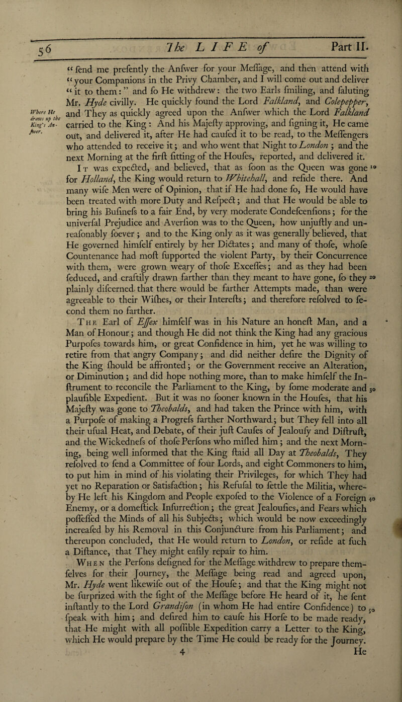 Where He draws up the King's An¬ fwer. “ fend me prefently the Anfwer for your Meffage, and then attend with “your Companions in the Privy Chamber, and I will come out and deliver “ it to them: ” and fo He withdrew: the two Earls finding, and faluting Mr. Hyde civilly. He quickly found the Lord Falkland, and Colepepper, and They as quickly agreed upon the Anfwer which the Lord Falkland carried to the King : And his Majefly approving, and figning it, He came out, and delivered it, after He had caufed it to be read, to the Meffengers who attended to receive it; and who went that Night to Londoji; and the next Morning at the firft fitting of the Houfes, reported, and delivered it. I t was expected, and believed, that as foon as the Queen was gone 10 for Holland, the King would return to Whitehall, and refide there. And many wife Men were of Opinion, that if He had done fo, He would have been treated with more Duty and RefpeCt; and that He would be able to bring his Bulinefs to a fair End, by very moderate Condefoenfions; for the univerfal Prejudice and Averlion was to the Queen, how unjuftly and un- reafonably foever ; and to the King only as it was generally believed, that He governed himfelf entirely by her Didates; and many of thofe, whofe Countenance had moft fupported the violent Party, by their Concurrence with them, were grown weary of thofe Exceffos; and as they had been feduced, and craftily drawn farther than they meant to have gone, fo they 2® plainly difcerned, that there would be farther Attempts made, than were agreeable to their Wifhes, or their Interefts; and therefore refolved to fo- O 1 cond them no farther. The Earl of EJfex himfelf was in his Nature an honed: Man, and a Man of Honour; and though He did not think the King had any gracious Purpofes towards him, or great Confidence in him, yet he was willing to retire from that angry Company; and did neither defire the Dignity of the King fhould be affronted; or the Government receive an Alteration, or Diminution ; and did hope nothing more, than to make himfelf the In- ftrument to reconcile the Parliament to the King, by fome moderate and 30 plaufible Expedient. But it was no fooner known in the Houfes, that his Majefty was gone to Theobalds, and had taken the Prince with him, with a Purpofe of making a Progrefs farther Northward ; but They fell into all their ufual Heat, and Debate, of their juft Caufes of Jealoufy and Diftruft, and the Wickednefs of thofe Perfons who milled him; and the next Morn¬ ing, being well informed that the King ftaid all Day at Theobalds, They refolved to fend a Committee of four Lords, and eight Commoners to him, to put him in mind of his violating their Privileges, for which They had yet no Reparation or Satisfaction; his Refufal to fettle the Militia, where¬ by He left his Kingdom and People expofed to the Violence of a Foreign 40 Enemy, or a domeftick InfurreCtion; the great Jealoufies, and Fears which poffeffed the Minds of all his Subjects; which would be now exceedingly increafed by his Removal in this Conjuncture from his Parliament; and thereupon concluded, that He would return to London, or refide at fuch a Diftance, that They might eafily repair to him. When the Perfons defigned for the Meffage withdrew to prepare them- felves for their Journey, the Meffage being read and agreed upon, Mr. Hyde went likewife out of the Houfe; and that the King might not be furprizea with the fight of the Meffage before He heard of it, he font inftantly to the Lord Grandifon (in whom He had entire Confidence) to so fpeak with him; and defired him to caufe his Horfe to be made ready, that He might with all poffible Expedition carry a Letter to the King, which He would prepare by the Time He could be ready for the Journey. 4 He