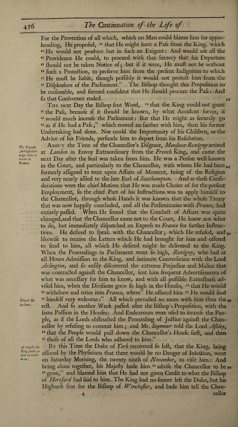 io The French Ambdfadour urges him to retire to France. For the Prevention of all which, which no Man could blame him for appre¬ hending, He propofed, “ that He might have a Pafs from the King, which “ He would not produce but in fuch an Exigent: And would ufe all the “ Providence He could, to proceed with that Secrecy that his Departure “ fhould not be taken Notice of; but if it were, He muft not be without “ fuch a Protection, to preferve him from the prelent Indignities to which “ He muft be liable, though poffibly it would not protect him from the “ Difpleafure of the Parliament.” The Bilhop thought this Propoftticn to be reafonable, and feemed confident that He fhould procure the Pafs: And fo that Conference ended. The next Day the Bifhop fent Word, £c that the King could not grant “ the Pafs, becaufe if it fhould be known, by what Accident foever, it “ would much incenfe the Parliament: But that He might as fecurely go “ as if He had a Pafswhich moved no farther with him, than his former Undertaking had done. Nor could the Importunity of his Children, or the Advice of his Friends, perfuade him to depart from his Refolution. About the Time of the Chancellor’s Difgrace, Monjieur Ruvigny arrived at London as Envoy Extraordinary from the French King, and came the next Day after the Seal was taken from him. He was a Perfon well known in the Court, and particularly to the Chancellor, with whom He had been %a formerly aftigned to treat upon Affairs of Moment, being of the Religion and very nearly allied to the late Earl of Southampton. And as thefe Confi- derations were the chief Motives that He was made Choice of for the prefent Employment, fo the chief Part of his InftruClions was to apply himfelf to the Chancellor, through whofe Hands it was known that the whole Treaty that was now happily concluded, and all the Preliminaries with France, had entirely paffed. When He found that the Conduct of Affairs was quite changed,and that the Chancellor came not to the Court, He knew not what to do, but immediately difpatched an Exprefs to France for farther Inftruc- tions. He defired to {peak with the Chancellor; which He refufed, and likewife to receive the Letters which He had brought for him and offered to fend to him, all which He defired might be delivered to the King. When the Proceedings in Parliament went fo high, Ruvig?iy, who had at all Hours Admiftion to the King, and intimate Converfation with the Lord Arlington, and fo eafily difcovered the extreme Prejudice and Malice that was contracted againft the Chancellor, fent him frequent Advertifements of what was neceflary for him to know, and with all poftible Earneftnefs ad- vifed him, when the Divifions grew fo high in the Houfes, ££ that He would “ withdraw and retire into France, where” He affured him “ He would find “ himfelf very welcome:” All which prevailed no more with him than the4o reft. And fo another Week paffed after theBifhop’s Propofition, with the fame Pafiion in the Houfes: And Endeavours were ufed to incenfe the Peo¬ ple, as if the Lords obftruCted the Proceeding of Juftice againft the Chan¬ cellor by refilling to commit him; and Mr. Seymour told the Lord Afloley, ££ that the People would pull down the Chancellor’s Houfe firft, and then u thofe of all the Lords who adhered to him.” By this Time the Duke of York recovered fo faft, that the King, being fSto with- affured by the Phyficians that there would be no Danger of Infe&ion, went on Saturday Morning, the twenty ninth of November, to vifit him: And being alone together, his Majefty bade him ££ advife the Chancellor to be *o ££ gone,” and blamed him that He had not given Credit to what the Bifhop of Hereford had faid to him. The King had no fooner left the Duke, but his Highnefs fent for the Bifhop of TVinchefier, and bade him tell the Chan- 4 cellor Which He declines. ■At length the araw.