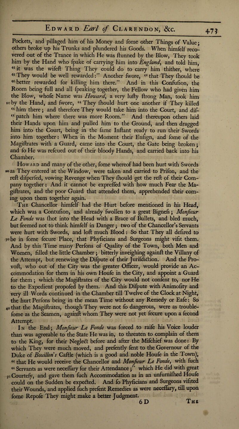 4-7? Pockets, and pillaged him of his Money and feme other Things of Value; others broke up his Trunks and plundered his Goods. When himfelf reco¬ vered out of the Trance in which He was ftunned by the Blow, They took him by the Hand who fpake of carrying him into England\ and told him, “ it was the wifeft Thing They could do to carry him thither, where u They would be well rewarded:” Another fwore, “that They fhould be “ better rewarded for killing him there.” And in this Confufion, the Room being full and all fpeaking together, the Fellow who had given him the Blow, whole Name was Howard, a very lufty ftrong Man, took him ioby the Hand, and fwore, “ They fhould hurt one another if They killed <c him there; and therefore They would take him into the Court, and dif- “ patch him where there was more Room.” And thereupon others laid their Hands upon him and pulled him to the Ground, and then dragged him into the Court, being in the fame Inftant ready to run their Swords into him together: When in the Moment their Enfign, and fome of the Magiftrates with a Guard, came into the Court, the Gate being broken; and fo He was refcued out of their bloody Hands, and carried back into his Chamber. Howard and many of the other, fome whereof had been hurt with Swords zo as They entered at the Window, were taken and carried to Prifbn, and the reft difperfed, vowing Revenge when They fhould get the reft of their Com¬ pany together: And it cannot be exprefled with how much Fear the Ma¬ giftrates, and the poor Guard that attended them, apprehended their com¬ ing upon them together again. The Chancellor himfelf had the Hurt before mentioned in his Head, which was a Contufton, and already fwollen to a great Bignefs; Monfieur Le Fonde was fhot into the Head with a Brace of Bullets, and bled much, but feemed not to think himfelf in Danger; two of the Chancellor’s Servants were hurt with Swords, and loft much Blood: So that They all deftred to 3° be in fome fecure Place, that Phyftcians and Surgeons might vifit them. And by this Time many Perfons of Quality of the Town, both Men and Women, filled the little Chamber; bitterly inveighing againft the Villany of the Attempt, but renewing the Difpute of their Jurifdidtion. And the Pro- voft, who out of the City was the greater Officer, would provide an Ac¬ commodation for them in his own Houfe in the City, and appoint a Guard for them ; which the Magiftrates of the City would not confent to, nor He to the Expedient propofed by them. And this Difpute with Animofity and very ill Words continued in the Chamber till Twelve of the Clock at Night, the hurt Perfons being in the mean Time without any Remedy or Eafe: So 4o that the Magiftrates, though They were not fo dangerous, were as trouble- fome as the Seamen, againft whom They were not yet fecure upon a fecond Attempt. I n the End; Monfieur Le Fonde was forced to raife his Voice louder than was agreeable to the State He was in, to threaten to complain of them to the King, for their Neglect before and after the Mifchief was done: By which They were much moved, and prefently fent to the Governour of the Duke of Bouillon s Caftle (which is a good and noble Houfe in the Town), u that He would receive the Chancellor and Monfieur Le Fonde, with fuch “ Servants as were neceflary for their Attendancewhich He did with great 5c Courtefy, and gave them fuch Accommodation as in an unfurnifhed Houfe could on the Sudden be expedted. And fo Phyficians and Surgeons vifited their Wounds, and applied fuch prefent Remedies as were neceflary, till upon fome Repofe They might make a better Judgment. The