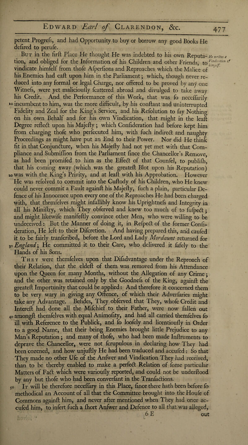 petent Progrefs, and had Opportunity to buy or borrow any good Books He defired to perufe. But in the firft Place He thought He was indebted to his own Reputa- m write a tion, and obliged for the Information of his Children and other Friends, to fffcn cf vindicate himfelf from thofe Afperfions and Reproaches which the Malice of * his Enemies had caft upon him in the Parliament; which, though never re¬ duced into any formal or legal Charge, nor offered to be proved by any one Witnels, were yet malicioully fcattered abroad and divulged to take away his Credit. And the Performance of this Work, that was fo neceffarily incumbent to him, was the more difficult, by his conftant and uninterrupted Fidelity and Zeal for the King’s Service, and his Refolution to fay Nothing on his own Behalf and for his own Vindication, that might in the leaft Degree refled: upon his Majeffy; which Confideration had before kept him from charging thofe who perfecuted him, with fuch indireff and naughty Proceedings as might have put an End to their Power. Nor did He think fit in that Conjundure, when his Majefty had not yet met with that Com¬ pliance and Submiffion from the Parliament fince the Chancellor’s Remove, as had been promifed to him as the Effed of that Counfel, to publifh, that his coming away (which was the greateft Blot upon his Reputation) 20 was with the King’s Privity, and at leaf! with his Approbation. However He was refolved to commit into the Cuftody of his Children, who He knew could never commit a Fault againft: his Majefty, fuch a plain, particular De¬ fence of his Innocence upon every one of the Reproaches He had been charged with, that themfelves might infallibly know his Uprightnefs and Integrity in all his Miniftry, which They obferved and knew too much of to fufped; and might likewife manifeftly convince other Men, who were willing to be undeceived : But the Manner of doing it, in Refped of the former Confi¬ deration, He left to their Difcretion. And having prepared this, and caufed it to be fairly tranferibed, before the Lord and Lady Mordaunt returned for 30 England; He committed it to their Care, who delivered it fafely to the Hands of his Sons. T hey were themfelves upon that Difadvantage under the Reproach of their Relation, that the eldeft of them was removed from his Attendance upon the Queen for many Months, without the Allegation of any Crime; and the other was retained only by the Goodnefs of the King, againft the greateft Importunity that could be applied: And therefore it concerned them to be very wary in giving any Offence, of which their Adverfaries might take any Advantage. Befides, They obferved that They, whofe Credit and Intereft had done all the Mifchief to their Father, were now fallen out 40 amongft themfelves with equal Animofity, and had all carried themfelves fo ill with Reference to the Publick, and fo loofely and licentioufty in Order to a good Name, that their being Enemies brought little Prejudice to any Man’s Reputation; and many of thofe, who had been made Inftruments to deprave the Chancellor, were not fcrupulous in declaring how They had been cozened, and how unjuftly He had been traduced and accufed : So that They made no other Ufe of the Anfwer and Vindication They had received, than to be thereby enabled to make a perfect Relation of fome particular Matters of Faff which were varioufly reported, and could not be underftood by any but thofe who had been converfant in the Tranfaffions. 50 It will be therefore neceffary in this Place, ftnee there hath been before fo methodical an Account of all that the Committee brought into the Houfe of Commons againft him, and never after mentioned when They had once ac- culed him, to infert fuch a fliort Anfwer and Defence to all that was alleged, 6 E out