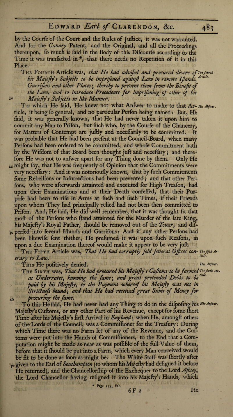 tel 48? Edward Earl of Clarendon, &c. by the Courfe of the Court and the Rules of Juftice, it was not warranted. And for the Canary Patent, and the Original, and all the Proceedings thereupon, fo much is faid in the Body of this Difcourfe according to the Time it was tranfa&ed in that there needs no Repetition of it in this Place. The Fourth Article was, that He had advifed and procured divers ofWe fourth his Majejly s SubjeEls to be imprifoned againjl Law in remote Ifands, Garrifo?is and other Places; thereby to prevent them from the Benefit of the Law, and to introduce Precedents for imprifoning of other of his xo Majejly s SubjeEls in like Manner. T o which He faid, He knew not what Anfwer to make to that Ar- His Alijwtr, tide, it being fo general, and no particular Perfon being named: But, He faid, it was generally known, that He had never taken it upon him to commit any Man to Prifon, but fuch who, by the Courfe of the Chancery, for Matters of Contempt are juftly and neceffarily to be committed. It was probable that He had been prefent at the Council-Board, when many Perfons had been ordered to be committed, and whofe Commitment hath by the Wifdom of that Board been thought juft and neceflary; and there¬ fore He was not to anfwer apart for any Thing done by them. Only He z0 might fay, that He was frequently of Opinion that the Commitments were very neceflary: And it was notorioufly known, that by fuch Commitments fome Rebellions or Infurredtions had been prevented; and that other Per¬ fons, who were afterwards attainted and executed for High Treafon, had upon their Examinations and at their Death confefled, that their Pur- pofe had been to rile in Arms at fuch and fuch Times, if their Frimds upon whom They had principally relied had not been then committed to Prifon. And, He faid, He did well remember, that it was thought fit that moft of the Perfons who ftand attainted for the Murder of the late King, his Majefty’s Royal Father, fhould be removed out of the Tower, and dif- 50 perfed into leveral Illands and Garrifons: And if any other Perfons had been likewife lent thither, He prefumed it was upon fuch Reafons, as upon a due Examination thereof would make it appear to be very juft. The Fifth Article was, That He had corruptly fold fever al Offices con- Thefifth Ar- trary to Law. This He politively denied. m Anfwer. The Sixth was, That He had procured his Majejly s Cujloms to be farmed Mefatb Ar- at Underrates, knowing the fame\ and great pretended Debts to be ‘c * paid by his Majejly, to the Payment whereof his Majejly was not in StriElnefs bound \ and that He had received great Sums of Money for 40 procuring the fame. To this He faid, He had never had any Thing to do in the dilpoling his Anfwer. Majefty’s Cuftoms, or any other Part of his Revenue, except for fome Ihort Time after his Majefty’s firft Arrival in England; when He, amongft others of the Lords of the Council, was a Commiflioner for the Treafury: During which Time there was no Farm let of any of the Revenue, and the Cuf¬ toms were put into the Hands of Commiflioners, to the End that a Com¬ putation might be made as^ near as was poflible of the full Value of them, before that it Ihould be put into a Farm, which every Man conceived would be lit to be done as foon as might be. The White Staff was Ihortly after yc given to the Earl of Southampton (to whom his Majefty had deligned it before He returned), and the Chancellorlhip of the Exchequer to the Lord AJhleyy the Lord Chancellor having religned it into his Majefty’s Hands, which * Page 254, &e.