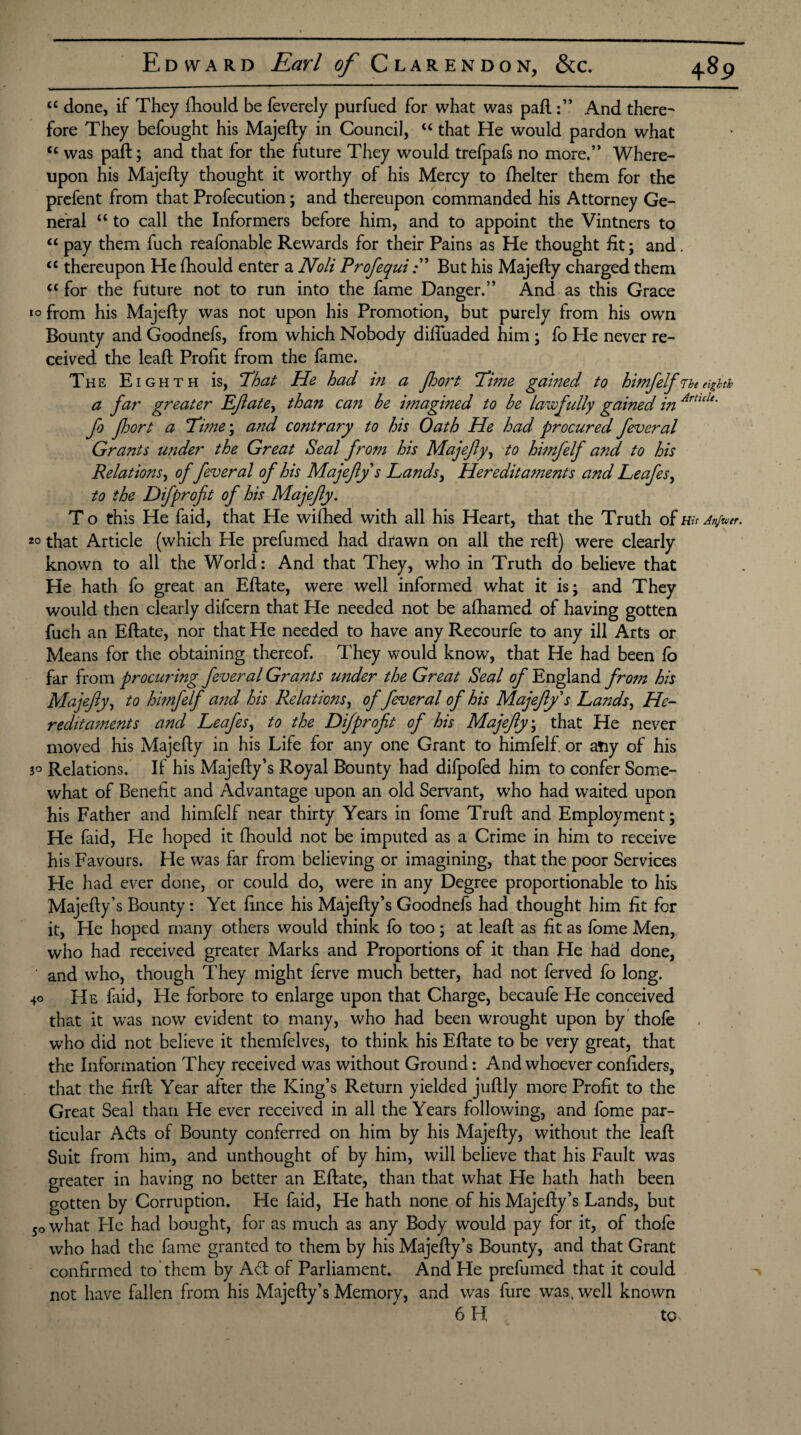 “ done, if They fhould be feverely purfued for what was paftAnd there¬ fore They befought his Majefty in Council, “ that He would pardon what <c was paft; and that for the future They would trelpafs no more.” Where¬ upon his Majefty thought it worthy of his Mercy to fhelter them for the prefent from that Profecution; and thereupon commanded his Attorney Ge¬ neral “ to call the Informers before him, and to appoint the Vintners to “ pay them fuch reafonable Rewards for their Pains as He thought fit; and. <c thereupon He fhould enter a Noli ProfequiBut his Majefty charged them cc for the future not to run into the fame Danger.” And as this Grace *° from his Majefty was not upon his Promotion, but purely from his own Bounty and Goodnefs, from which Nobody difluaded him ; fo He never re¬ ceived the leaft Profit from the fame. The Eighth is, That He had in a fort Time gained to himfelfnteighth a far greater Eftate, than can be imagined to be lawfully gained in Artlde- fo fort a Time; and contrary to his Oath He had procured feveral Grants under the Great Seal from his Majefty, to himfelf and to his Relations, offever al of his Majefty s Lands, Hereditaments and Leafes, to the Difprofit of his Majefty. To this He faid, that He wifhed with all his Heart, that the Truth of His Attjtvtr. 20 that Article (which He prefumed had drawn on all the reft) were clearly known to all the World: And that They, who in Truth do believe that He hath fo great an Eftate, were well informed what it is; and They would then clearly difcern that He needed not be afhamed of having gotten fuch an Eftate, nor that He needed to have any Recourfe to any ill Arts or Means for the obtaining thereof. They would know, that He had been fo far from procuring fever al Grants wider the Great Seal of England from his Majefty, to himfelf and his Relations, of feveral of his Majefty s Lands, He¬ reditaments and Leafes, to the Difprofit of his Majefty; that He never moved his Majefty in his Life for any one Grant to himfelf. or atiy of his 3° Relations. If his Majefty’s Royal Bounty had difpofed him to confer Some¬ what of Benefit and Advantage upon an old Servant, who had waited upon his Father and himfelf near thirty Years in fome Truft and Employment; He faid, He hoped it fhould not be imputed as a Crime in him to receive his Favours. He was far from believing or imagining, that the poor Services He had ever done, or could do, were in any Degree proportionable to his Majefty’s Bounty: Yet fince his Majefty’s Goodnefs had thought him fit for it, He hoped many others would think fo too; at leaft as fit as fome Men, who had received greater Marks and Proportions of it than He had done, and who, though They might ferve much better, had not ferved fo long. 40 He Laid, He forbore to enlarge upon that Charge, becaufe Pie conceived that it was now evident to many, who had been wrought upon by thole who did not believe it themfelves, to think his Eftate to be very great, that the Information They received was without Ground: And whoever confiders, that the firft Year after the King’s Return yielded juftly more Profit to the Great Seal than He ever received in all the Years following, and fome par¬ ticular Adis of Bounty conferred on him by his Majefty, without the leaft Suit from him, and unthought of by him, will believe that his Fault was greater in having no better an Eftate, than that what He hath hath been gotten by Corruption. He faid, He hath none of his Majefty’s Lands, but 50 what Pie had bought, for as much as any Body would pay for it, of thofe who had the fame granted to them by his Majefty’s Bounty, and that Grant confirmed to them by Adt of Parliament. And He prefumed that it could not have fallen from his Majefty’s Memory, and was fure was, well known 6 H to