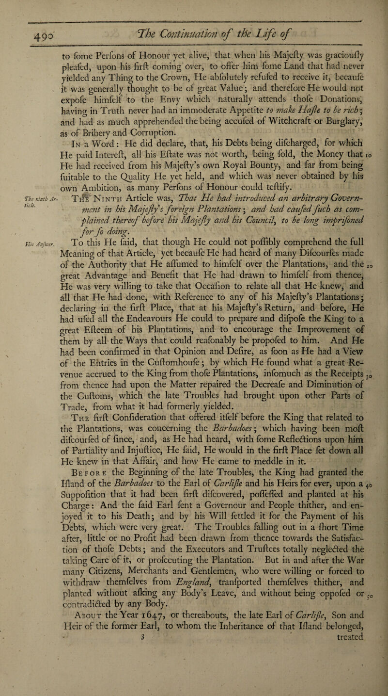 The ninth Ar¬ ticle. His Anfzoer. to fome Perfons of Honour yet alive, that when his Majefty was gracioufiy pleafed, upon his firft coming over, to offer him fome Land that had never yielded any Thing to the Crown, He abfolutely refufed to receive it, becaule it was generally thought to be of great Value; and therefore He would not expofe himfelf to the Envy which naturally attends thofe Donations, having in Truth never had an immoderate Appetite to make Hafte to be rich; and had as much apprehended the being accufed of Witchcraft or Burglary, as of Bribery and Corruption. In a Word: He did declare, that, his Debts being difcharged, for which He paid Intereft, all his Eftate was not worth, being fold, the Money that He had received from his Majefty’s own Royal Bounty, and far from being fuitable to the Quality He yet held, and which was never obtained by his own Ambition, as many Perfons of Honour could teftify. The Ninth Article was, That He had introduced an arbitrary Govern¬ ment in his Majefty s foreign Plantations; and had cauftedftuch as com¬ plained thereof before his Majefty and his Council\ to be long imprifoned for fo doing. To this He faid, that though He could not poffibly comprehend the full Meaning of that Article, yet becaufe He had heard of many Difcourfes made of the Authority that He affumed to himfelf over the Plantations, and the great Advantage and Benefit that He had drawn to himfelf from thence, He was very willing to take that Occafion to relate all that He knew, and all that He had done, with Reference to any of his Majefty’s Plantations; declaring in the firft Place, that at his Majefty’s Return, and before, He had ufed all the Endeavours He could to prepare and difpofe the King to a great Efteem of his Plantations, and to encourage the Improvement of them by all the Ways that could reafonably be propofed to him. And He had been confirmed in that Opinion and Defire, as foon as He had a View of the Entries in the Cuftomhoufe; by which He found what a great Re¬ venue accrued to the King from thofe Plantations, infomuch as the Receipts from thence had upon the Matter repaired the Decreafe and Diminution of the Cuftoms, which the late Troubles had brought upon other Parts of Trade, from what it had formerly yielded. The firft Confideration that offered itfelf before the King that related to the Plantations, was concerning the Barbadoes; which having been moft difcourfed of fince, and, as He had heard, with fome Reflections upon him of Partiality and Injuftice, He faid, He would in the firft Place fet down all He knew in that Affair, and how He came to meddle in it. Before the Beginning of the late Troubles, the King had granted the Bland of the Barbadoes to the Earl of Carlifte and his Heirs for ever, upon a Suppofttion that it had been firft difcovered, pofleffed and planted at his Charge: And the faid Earl fent a Governour and People thither, and en¬ joyed it to his Death; and by his Will fettled it for the Payment of his Debts, which were very great. The Troubles falling out in a fhort Time after, little or no Profit had been drawn from thence towards the Satisfac¬ tion of thofe Debts; and the Executors and Truftees totally negleCted the taking Care of it, or profecuting the Plantation. But in and after the War many Citizens, Merchants and Gentlemen, who were willing or forced to withdraw themfelves from England, tranfported themfelves thither, and planted without alking any Body’s Leave, and without being oppofed or contradicted by any Body. About the Year 1647, or thereabouts, the late Earl of Carlifte, Son and Heir of the former Earl, to whom the Inheritance of that Ifland belonged, 3 ' treated 10 20 3° 40