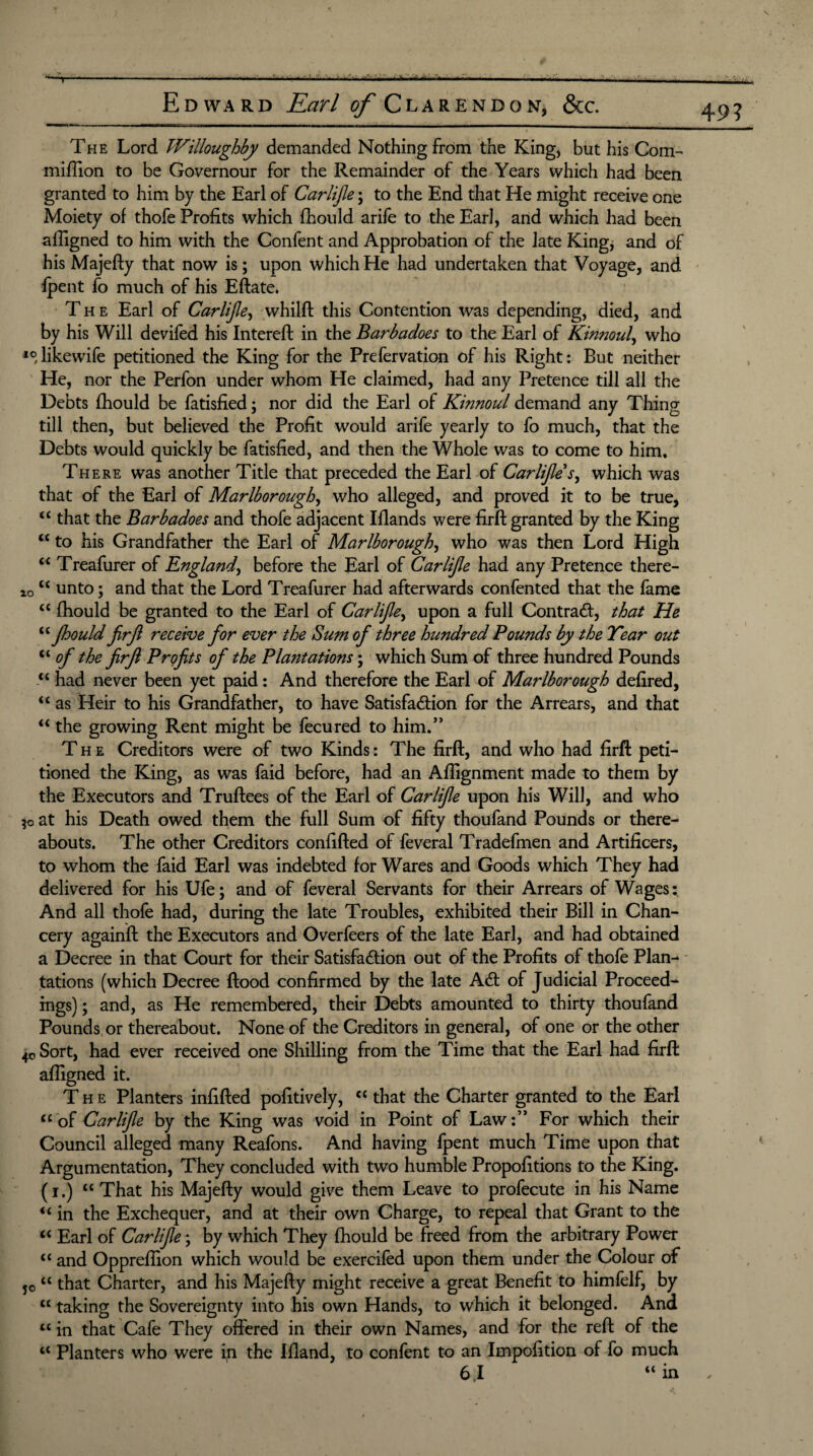 49? The Lord Willoughby demanded Nothing from the King) but his Com- million to be Governour for the Remainder of the Years which had been granted to him by the Earl of Carlijle; to the End that He might receive one Moiety of thofe Profits which fhould arife to the Earl, and which had been affigned to him with the Confent and Approbation of the late King* and of his Majefty that now is; upon which He had undertaken that Voyage, and fpent fo much of his Eftate. The Earl of Carlijle, whilft this Contention was depending, died, and by his Will devifed his Intereft in the Barbadoes to the Earl of Kinnoul, who 10, likewife petitioned the King for the Prefervation of his Right: But neither He, nor the Perfon under whom He claimed, had any Pretence till all the Debts fhould be fatisfied; nor did the Earl of Kinnoul demand any Thing till then, but believed the Profit would arife yearly to fo much, that the Debts would quickly be fatisfied, and then the Whole was to come to him. There was another Title that preceded the Earl of Carlijle s, which was that of the Earl of Marlborough, who alleged, and proved it to be true, “ that the Barbadoes and thofe adjacent Iflands were firft granted by the King “ to his Grandfather the Earl of Marlborough, who was then Lord High ££ Treafurer of England, before the Earl of Carlijle had any Pretence there- zo ££ unto; and that the Lord Treafurer had afterwards confented that the fame ££ fhould be granted to the Earl of Carlijle, upon a full Contra#, that He “ Jhould firjl receive Jor ever the Sum oj three hundred Pounds by the Tear out <£of the firft Profits ofi the Plantations • which Sum of three hundred Pounds “ had never been yet paid: And therefore the Earl of Marlborough defired, “ as Heir to his Grandfather, to have Satisfaction for the Arrears, and that “ the growing Rent might be fecured to him.” The Creditors were of two Kinds: The firft, and who had firft peti¬ tioned the King, as was faid before, had an Aftignment made to them by the Executors and Truftees of the Earl of Carlijle upon his Will, and who ?o at his Death owed them the full Sum of fifty thoufand Pounds or there¬ abouts. The other Creditors confifted of feveral Tradefmen and Artificers, to whom the faid Earl was indebted for Wares and Goods which They had delivered for his Ufe; and of feveral Servants for their Arrears of Wages: And all thofe had, during the late Troubles, exhibited their Bill in Chan¬ cery againft the Executors and Overfeers of the late Earl, and had obtained a Decree in that Court for their Satisfaction out of the Profits of thofe Plan¬ tations (which Decree ftood confirmed by the late A# of Judicial Proceed¬ ings) ; and, as He remembered, their Debts amounted to thirty thoufand Pounds or thereabout. None of the Creditors in general, of one or the other 4c Sort, had ever received one Shilling from the Time that the Earl had firft afligned it. The Planters infifted pofitively, <£ that the Charter granted to the Earl “of Carlijle by the King was void in Point of Law:” For which their Council alleged many Reafons. And having fpent much Time upon that Argumentation, They concluded with two humble Propofitions to the King, (i.) ct That his Majefty would give them Leave to profecute in his Name <£ in the Exchequer, and at their own Charge, to repeal that Grant to the ££ Earl of Carlijle; by which They fhould be freed from the arbitrary Power ££ and Opprefiion which would be exercifed upon them under the Colour of 5o “ that Charter, and his Majefty might receive a great Benefit to himlelf, by ££ taking the Sovereignty into his own Hands, to which it belonged. And ££ in that Cafe They offered in their own Names, and for the reft of the ££ Planters who were in the Ifland, to confent to an Impofition of fo much 6,1 <£ in