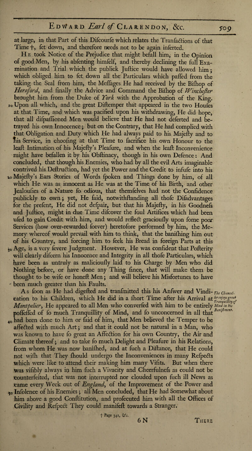 fop at large, in that Part of this Difcourfe which relates the Tranfa&ions of that Timef, fet down, and therefore needs not to be again inferted. H e took Notice of the Prejudice that might befall him, in the Opinion of good Men, by his abfenting himfelf, and thereby declining the full Exa¬ mination and Trial which the publick Juftice would have allowed him; which obliged him to fet down all the Particulars which pafted from the taking the Seal from him, the Meftages He had received by the Bifhop of Hereford, and finally the Advice and Command the Bifhop of TVinchefter brought him from the Duke of York with the Approbation of the King* lo Upon all which, and the great Diftemper that appeared in the two Houfes at that Time, and which was pacified upon his withdrawing, He did hope, that all difpaffioned Men would believe that He had not deferted and be¬ trayed his own Innocence; but on the Contrary, that He had complied with that Obligation and Duty which He had always paid to his Majefty and to fiis Service, in choofing at that Time to facrifice his own Honour to the leapt Intimation of his Majefty’s Pleafure, and when the leaft Inconvenience might have befallen it by his Obftinacy, though in his own Defence: And concluded, that though his Enemies, who had by all the evil Arts imaginable contrived his Deftruftion, had yet the Power and the Credit to infufe into his ao Majefty’s Ears Stories of Words fpoken and Things done by him, of all which He was as innocent as He was at the Time of his Birth, and other Jealoufies of a Nature fo odious, that themfelves had not the Confidence publickly to own; yet, He faid, notwithftanding all thofe Difadvantages for the prefent, He did not defpair, but that his Majefty, in his Goodnefs and Juftice, might in due Time difcover the foul Artifices which had been ufed to gain Credit with him, and would refleft gracioufly upon fome poor Services (how over-rewarded foever) heretofore performed by him, the Me¬ mory whereof would prevail with him to think, that the banifhing him out of his Country, and forcing him to feek his Bread in foreign Parts at this 50 Age, is a very fevere Judgment. However, He was confident that Pofterity will clearly difcern his Innocence and Integrity in all thofe Particulars, which have been as untruly as malicioufly laid to his Charge by Men who did Nothing before, or have done any Thing fince, that will make them be thought to be wife or honeft Men; and will believe his Misfortunes to have * been much greater than his Faults. A s foon as He had digefted and tranfmitted this his Anfwer and Vindi- .7-he chmttu cation to his Children, which He did in a fhort Time after his Arrival at tre”jeytJre*~ J * - - .11. 1 , Tranquillity of Montpelier, He appeared to all Men who convened with him to be entirely Mind in bis poflefted of fo much Tranquillity of Mind, and fo unconcerned in all that Bar,i^mcnK 40 had been done to him or faid of him, that Men believed the Temper to be affe&ed with much Art; and that it could not be natural in a Man, who was known to have fo great an Affe&ion for his own Country, the Air and Climate thereof; and to take fo much Delight and Pleafure in his Relations, from whom He was now banifhed, and at fuch a Diftance, that He could not wifti that They fhould undergo the Inconveniences in many Relpedls which were like to attend their making him many Vifits. But when there Was vifibly always ii> him fuch a Vivacity and Cheerfulnefs as could not be counterfeited, that was not interrupted nor clouded upon fuch ill News as Came every Week out of England, of the Improvement of the Power and 50 Infolence of his Enemies; all Men concluded, that He had Somewhat about him above a good Conftitution, and profecuted him with all the Offices of Civility and Refpe<ft They could manifeft towards a Stranger. f Page 341, Ifc.