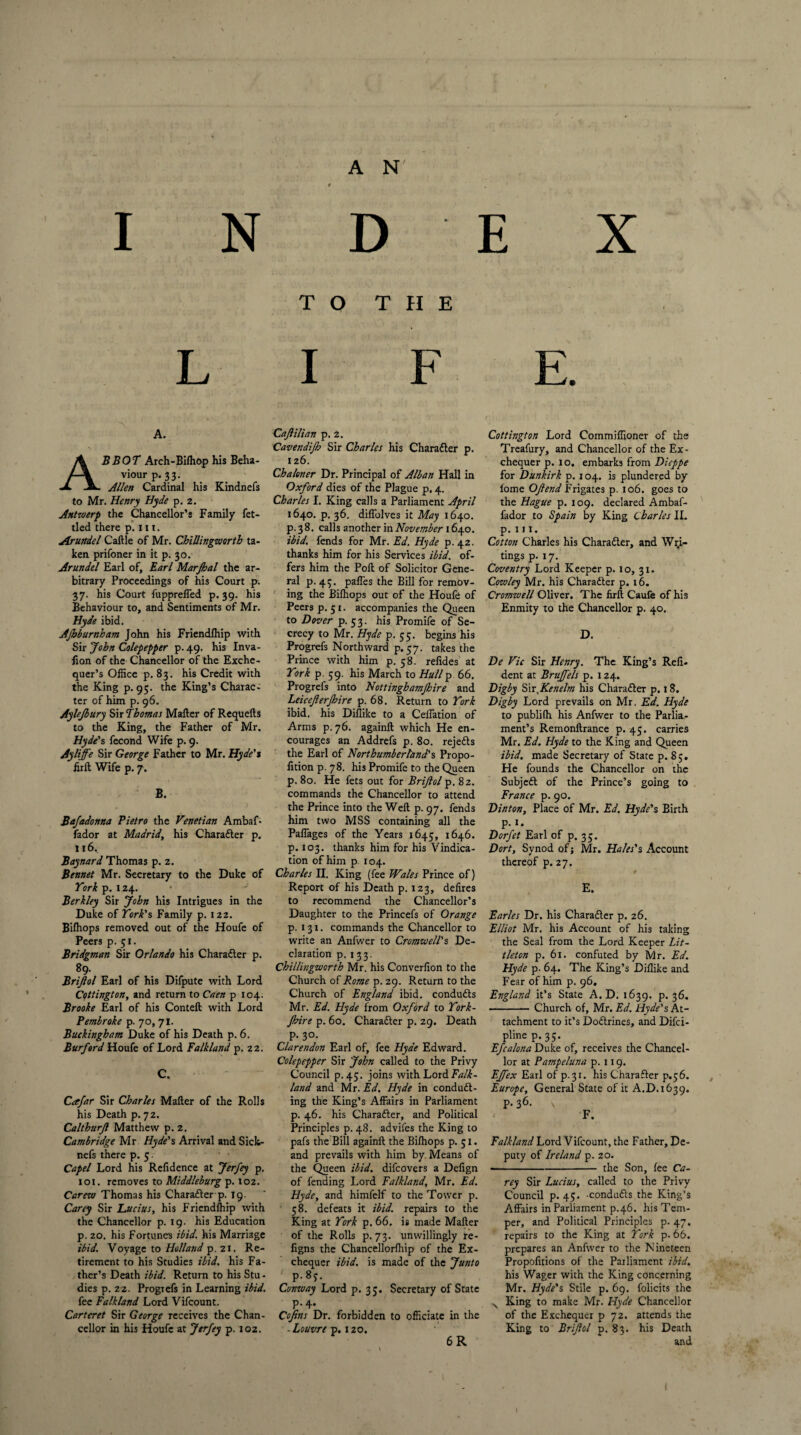 I N D E X TO THE LIFE. A. BBOT Arch-Bifhop his Beha¬ viour p. 33. Allen Cardinal his Kindnefs to Mr. Henry Hyde p. 2. Antwerp the Chancellor’s Family fet¬ tled there p. 111. Arundel Cattle of Mr. Chillingwortb ta¬ ken prifoner in it p. 30. Arundel Earl of, Earl Marjbal the ar¬ bitrary Proceedings of his Court p. 37. his Court fupprelfed p. 39. his Behaviour to, and Sentiments of Mr. Hyde ibid. AJbburnham John his Friendlhip with Sir John Colepepper p. 49. his Inva- fion of the Chancellor of the Exche¬ quer’s Office p. 83. his Credit with the King p. 95. the King’s Charac¬ ter of him p. 96. Aylejbury Sir Thomas Matter of Requefts to the King, the Father of Mr. Hyde's fecond Wife p. 9. Ay life Sir George Father to Mr. Hyde's lirft Wife p. 7. B. Baja donna Pietro the Venetian Ambaf- fador at Madrid, his Charafter p. 116. Baynard Thomas p. 2. Bennet Mr. Secretary to the Duke of York p. 124. Berkley Sir John his Intrigues in the Duke of York's Family p. 122. Bilhops removed out of the Houfe of Peers p. 51. Bridgman Sir Orlando his Charadler p. 89- Briftol Earl of his Difpute with Lord Cottington, and return to Caen p 104. Brooke Earl of his Conteft with Lord Pembroke p. 70, 71. Buckingham Duke of his Death p. 6. Burford Houfe of Lord Falkland p. 22. C. Cafar Sir Charles Matter of the Rolls his Death p. 72. Calthurjl Matthew p. 2. Cambridge Mr Hyde's Arrival and Sick- nefs there p. 5 Capel Lord his Refidence at Jerfey p. 101. removes to Middleburg p. 102. Carew Thomas his Charadler p. 19. Carey Sir Lucius, his Friendship with the Chancellor p. 19. his Education p. 20. his Fortunes ibid, his Marriage ibid. Voyage to Holland p. 21. Re¬ tirement to his Studies ibid, his Fa¬ ther’s Death ibid. Return to his Stu¬ dies p. 22. Progrefs in Learning ibid. fee Falkland Lord Vifcount. Carteret Sir George receives the Chan¬ cellor in his Houfe at Jerfey p. 102. Caftilian p. 2. Cavendifb Sir Charles his Chara&er p. 126. Chaloner Dr. Principal of Alban Hall in Oxford dies of the Plague p. 4. Charles I. King calls a Parliament April 1640. p. 36. diflolves it May 1640. p. 3 8. calls another in November 1640. ibid, fends for Mr. Ed. Hyde p. 42. thanks him for his Services ibid, of¬ fers him the Pott of Solicitor Gene¬ ral p. 43. pafles the Bill for remov¬ ing the Bilhops out of the Houfe of Peers p. 51. accompanies the Queen to Dover p. 5 3. his Promife of Se¬ crecy to Mr. Hyde p. 55. begins his Progrefs Northward p. 57. takes the Prince with him p. 58. relides at York p. 59. his March to Hullp 66. Progrefs into Nottinghamjhire and Leiceferjhire p. 68. Return to York ibid, his Diflike to a Ceffation of Arms p. 76. againft which He en¬ courages an Addrefs p. 80. rejedfs the Earl of Northumberland's Propo- lidon p. 78. his Promife to the Queen p. 80. He fets out for Briftol p. 82. commands the Chancellor to attend the Prince into the Weft p. 97. fends him two MSS containing all the Paffages of the Years 1645, 1646. p. 103. thanks him for his Vindica¬ tion of him p 104. Charles II. King (fee Wales Prince of) Report of his Death p. 123, defires to recommend the Chancellor’s Daughter to the Princefs of Orange p. 131. commands the Chancellor to write an Anfwer to Cromwell's De¬ claration p. 133. Chillingwortb Mr. his Converfion to the Church of Rome p. 29. Return to the Church of England ibid, conduits Mr. Ed. Hyde from Oxford to York- Jbire p. 60. Charaiter p. 29. Death p. 30. Clarendon Earl of, fee Hyde Edward. Colepepper Sir John called to the Privy Council p. 45. joins with Lord Falk¬ land and Mr. Ed. Hyde in conduc¬ ing the King’s Affairs in Parliament p. 46. his Character, and Political Principles p. 48. advifes the King to pafs the Bill againft the Bilhops p. 51. and prevails with him by Means of the Queen ibid, difcovers a Defign of fending Lord Falkland, Mr. Ed. Hyde, and himfelf to the Tower p. 58. defeats it ibid, repairs to the King at York p. 66. is made Matter of the Rolls p. 73. unwillingly re- figns the Chancellorlhip of the Ex¬ chequer ibid, is made of the Junto p.83. Conway Lord p. 33. Secretary of State p.4. Cofins Dr. forbidden to officiate in the -Louvre p. 120. 6 R Cottington Lord Commiffioner of the Treafury, and Chancellor of the Ex¬ chequer p. 10. embarks from Dieppe for Dunkirk p. 104. is plundered by iome Oft end Frigates p. 106. goes to the Hague p. 109. declared Ambaf- fador to Spain by King Charles II. p. 111. Cotton Charles his Character, and Wri¬ tings p. 17. Coventry Lord Keeper p. 10, 31. Cowley Mr. his Charadter p. 16. Cromwell Oliver. The lirft Caufe of his Enmity to the Chancellor p. 40. D. De Vic Sir Henry. The King’s Reli- dent at BruJJels p. 124. Digby S\rxKenelm his Character p. 18. Digby Lord prevails on Mr. Ed. Hyde to publilh his Anfwer to the Parlia¬ ment’s Remonftrance p. 45. carries Mr. Ed. Hyde to the King and Queen ibid, made Secretary of State p. 8;. He founds the Chancellor on the Subjedl of the Prince’s going to France p. go. Dinton, Place of Mr. Ed. Hyde's Birth p. 1. Dorfet Earl of p. 35. Dort, Synod of; Mr. Hales's Account thereof p. 27. # E. Earles Dr. his Chara&er p. 26. Elliot Mr. his Account of his taking the Seal from the Lord Keeper Lit¬ tleton p. 61. confuted by Mr. Ed. Hyde p. 64. The King’s Diflike and Fear of him p. 96. England it’s State A. D. 1639. p. 36. -Church of, Mr. Ed. Hyde's At¬ tachment to it’s Dodtrines, and Difci- plinep. 35. Efcalona Duke of, receives the Chancel¬ lor at Pampeluna p. it9. EJfex Earl of p.31. his Charadier p.56. Europe, General State of it A.D.1639. P-36- v F. Falkland Lord Vifcount, the Father, De¬ puty of Ireland p. 20. ■-the Son, fee Ca¬ rey Sir Lucius, called to the Privy Council p. 45. -condudls the King’s Affairs in Parliament p.46. his Tem¬ per, and Political Principles p. 47. repairs to the King at York p. 66. prepares an Anfwer to the Nineteen Propofitions of the Parliament ibid. his Wager with the King concerning Mr. Hyde's Stile p. 69. folicits the v King to make Mr. Hyde Chancellor of the Exchequer p 72. attends the King to Briftol p. 83. his Death and I 1