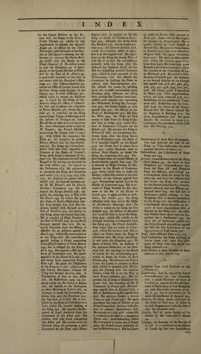 by the Queen Mother on her Re¬ turn ibid, his Reply to the Duke of York's Threats 35. refufes by any Application to appeafe the Queen’s Anger 36. is vifited by the Abbot Mountague, and informed of the Rea- fon of the Queen’s altering her Be - haviour 37. receives Sir Charles Berk¬ ley civilly ibid, his Reply to the King’s Reproof 38. He defires Leave to quit the Kingdom 39. is intro¬ duced to the Queen Mother at White¬ hall by the Earl of St. Alban's 40. is gracioufly received by her ibid, is not elated with his Daughter’s Mar¬ riage 41. his Difintereftednefs 42. refufes an Offer of Crown Lands ibid. declines being made Knight of the Garter 43. is with Difficulty pre¬ tailed upon to accept an Earldom 45. is urged by the Duke of Or¬ mond to refign his Office of Chancel¬ lor ibid, and to affume the Charader of Prime Mimfter 46. which He re¬ fufes 47. is confulted by the King concerning a Treaty of Marriage with the Infanta of Portugal 78. whom He advifes to refer it to a Committee 80. fome Overtures made to him by M. Bouquet, the French Minifter, concerning the Treaty with Portugal 91. with which He acquaints the King 92. his Integrity in refufing Money offered him by that Gentle¬ man 93. He keeps up a Correfpon- dence with him ibid, expreffes his Concern at the Duke of Ormond's being made Lord Lieutenant of Ire¬ land 1 t 8. He vindicates himfelf with Regard to his having any Concern in the Irifb Affairs 135 his Speech to the Parliament 164. He endeavours to reconcile the King and Queen to each other 171, 173, 174, 175, 176, 177. his Endeavours prove unfuc- cefsful 178. his Intereft declines.up¬ on Sir H. Bennet's and Sir Charles Berkley's Promotion 19;. He ftill enjoys tire King’s Favour 196. op- pofes the entering into a War with the Dutch 199. by which He gains the Duke of York's Difpleafure 200. but foon fadsfies him ibid. He vin¬ dicates himfelf with Refped to the Sale of Dunkirk 205. his Advice to the King about his natural Son 207. He is accufed of High Treafon by the Earl of Brijlol 209. but no Proof brought againft him 210 He re¬ ceives Propofals from the Bifhop of Munfter for an Alliance againft the Dutch 235. which He communicates to the King ibid. He remonftrates againft fealing a Grant appointing Lord-^/z’/rreafurer of Prize-Money 243. but is obliged by the King to do it 244. He oppofes a Bill for Li¬ berty of Confcience 246 He fpeaks againft it in the Houfe of Lords 247. and drops fome unguarded Expref- fions 248. He gains the Difpleafure of the King by it ibid, refufes to feal the Canary Merchants Charter till They had fatisfied the City 260. A Vindication of him in this Affair 262. his Refledions upon the At¬ tempt made on the Dutch at Bergen 281. his Speech to the Parliament on their Meeting at Oxford 286. an Attempt to break the Friendffiip be¬ tween him and the Treafurer 292. the Occalion of it ibid. He is con¬ fulted by the Duke of York about two Suits which He intends making to the King 297. He oppofes the Re¬ moval of Lord Sandwich from the Command of the Fleet 306. He confers with that Lord concerning this Affair 308 He confers with the General about his accepting a joint Command of the Fleet with Prince Rupert 310. is applied to by the King to advife the Treafurer to re¬ fign 323. difluades the King from this Meafure 324. and at length pre¬ vails 325. his Intereft declines 358. whilft the Courtiers affed to repre- fent it at the higheft ibid. He repre¬ sents to the King the wrong Way of Life He is in ibid. He remonftrates ferioufly with the King 360. He delivers his Opinion freely on the Bill for infpeding publick Accounts 369. which is foon reported to his Difadvantage ibid. He offends the Commons by defiring the Peers to reftrain their Encroachments 383. He offends the Lords by adviling them not to inftft unreafonablv upon Privilege 385. diffuades the King from putting the Treafury intoCom- miffion 416. oppofes the convening the Parliament during the Proroga¬ tion 423. the Storm begins to arife againft him 427. his Advice to the Duke of Buckingham 432. He lofes his Wife 434. the Duke of York comes to him from the King to dc- fire him to refign 435. many Per- fons of Eminence interpofe on his Behalf 436. He attends the King at Whitehall ibid, the Conference be¬ tween them ibid, the King leaves him in Difpleafure 438, the Duke of York interefts himfelf on his Behalf 439. the Great Seal is taken from him 440. unfair Methods ufed to induce Both Houfes to thank the King for removing him 443. Per- fons fought after to furnifh Matter of Impeachment againft him 444. He is accufed of High Treafon by Mr. Seymour in the Houfe of Commons 44$. many advife him to make his Efcape, which He refufes to do ibid. Articles of the Charge againft him 447. Proceedings againft him in the Houfe of Commons 449. He is ac¬ cufed of High Treafon by Mr. Sey¬ mour at the Bar of the Houfe of Lords 450. is again aavifed to with¬ draw, but refufes 452. the King offended with him about the Duke of Richmond's Marriage ibid. He writes a Letter to the King on that Subject 453. the Bifhop of Hereford fent to advife him to leave the King¬ dom 454. which He refufes to do without receiving a Command from the King 455. the French Ambaffa- dour urges him to retire to France 456. which He declines ibid. He re¬ ceives an Order from the King to withdraw ibid. He obeys unwilling¬ ly and quits the Kingdom 457, He lands at Calais ibid, an Inftance of his generous Behaviour to his Ene¬ mies ibid, his Apology to the Houfe of Lords for his withdrawing 459. which is burnt by Older of Both Houfes 464. He writes to the French Court for Leave to remove to Roan ibid, which is granted ibid. He be¬ gins his Journey ibid, but receives Orders while He is on the Way to leave France inftantly 465. He re- prefents his ill State of Health to the Court ibid, the Occalion of his ill Treatment in France 466. Proceed¬ ings againft him in England ibid, a Bill of Banifhment palled againft him ibid. He receives Orders a fecond Time to quit France 467. He again reprefents his State of Health to the French Court ibid, receives frefh Or¬ ders to remove immediately ibid. He returns to Calais 468. where He is confined to his Bed by a dangerous lllnefs ibid, notwithftanding which He is required to retire out of France . 469* the French Court fuddcnly al¬ ters its Behaviour 470. He has Leave to refide in France ibid, returns to Roan 471. from whence He begins his Journey to Avignon 472. He is greatly abufed by fome Englijh at Eureux ibid. He removes from thence to Bourbon 474. and from thence to Avignon ibid, his good Reception there 475. He goes to Mountpelier ibid where He receives great Civi¬ lities from Lady Mordaunt ibid, great Refped paid to him there ibid, which He imputes to the Friendffiip of La¬ dy Mordaunt 476 He writes a Vin¬ dication of himfelf 477, his Anfwers to the feveral Articles of the Charge laid againft him 478,481,482,483, 488, 489, 490, 498, 499, 500,501, 508. He enjoys great Tranquillity of Mind 509. Two Apprehenfions which are foon removed 510, ytr. Refledions on his undeferved Treat¬ ment ibid. Refledions on his Con- dud from the Time of the King’s Return ibid. He blames himfelf for his Expence in Building 512. his three Acquiefcences ibid, the great Benefits He received in them 513. a fummary Recapitulation of his Life ibid. His Writings 52 z. I. Importunity of thofe Men the greateft, who had deferved the leaft of the King 19. They undervalue the more eminent Services of others 20. Infurredion, the Likelihood of there being one 192. Ireland, Commiffioners fent to the King from thence 49. the State of that Kingdom 57. Commiffioners fent from the State 58. and Deputies from the Biffiops, and Clergy 59. a Committee from the Army in Pay there 64. and from the Officers who had ferved the King ibid, another for the Roman Catholicks 65. Church- Lands reftored, and new Biffiops ap¬ pointed there 105. the firft Ad of Settlement paffed relating to that Kingdom 116. a fecond tranfmitted to the King 117. the Difficulties of a Settlement there increafe, on Ac¬ count of fome improvident Ads of Bounty in the King 132. the diffe¬ rent Parties there agree upon an Ex¬ pedient for a Settlement 134. the third Ad of Settlement paffed ibid. the Privy Council remonftrate againft the Bill for the Prohibition of the Importation of Irijh Cattle 371. Irijh, their different Pleas 112,114. Irijh Catholicks, the King inclined to favour them 106. their Plea ibid. many of them wffio had ferved the King reftored 112. Irijh Rebels, a great Number of them reftored to their Eftates 123. L. Lambert, kept clofe Prifoner in the T ower 11. Lautherdale, Earl of, one of the Scotch Commiffioners 51. his Charadcr ibid, is made Secretary of State of Scotland 52. oppofes the Re-eftabliffi- ment of Epilcopacy in that Kingdom 54. and afterwards attempts to de¬ lay it 55. but is prevented 57. is made Commiffioner of Appeals 242. Lazojon, Sir John, much confulted by the Duke of York 250. is killed in the fit ft Engagement with the Dutch 267. his Charader ibid. Lindfey, Earl of, made Knight of the Garter by the Chancellor’s Means 44- Liturgy, an Account of the Revifal of it 146. it is prefented to the Houfe of Lords by the two Archbifficps with