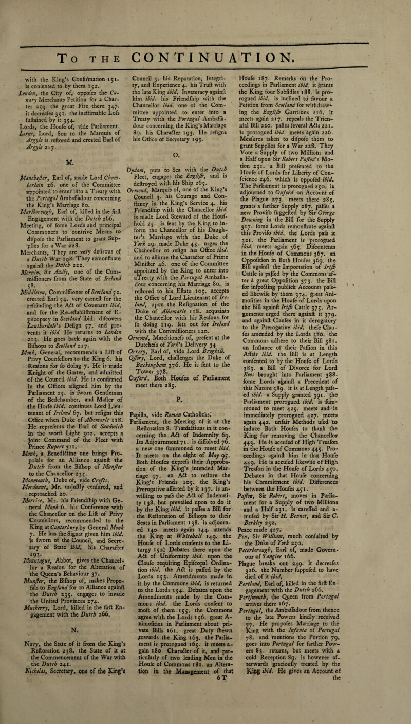 with the King’s Confirmation 151. is confented to by them 152. London, the City of, oppofes the Ca¬ nary Merchants Petition for a Char¬ ter 259. the great Fire there 347. it decreafes 351. the ineftimable Lofs fuftained by it 354. Lords, the Houfe of, vide Parliament. Lome, Lord, Son to the Marquis of Argyle is reftored and created Earl of Argyle 217. M Manchejler, Earl of, made Lord Cham¬ berlain 26. one of the Committee appointed to enter into a Treaty with the Portugal Ambaffadour concerning the King’s Marriage 80. Marlborough, Earl of, killed in the firft Engagement with the Dutch 266. Meeting, of fome Lords and principal Commoners to contrive Means to difpofe the Parliament to grant Sup¬ plies for a War 228. Merchants, They are very defirous of a Dutch War 198. They remonftrate againft the Dutch 222. Mervin, Sir Audly, one of the Com- miffioners from the State of Ireland 58. Middleton, Commiffioner of Scotland 52. created Earl 54. very earneft for the refeinding the Aft of Covenant ibid. and for the Re-eftablifhment of E- pifcopacy in Scotland ibid, difeovers Lautberdale's Defign 57. and pre¬ vents it ibid. He returns to London 213- He goes back again with the Biihops to Scotland 217. Monk, General, recommends a Lift of Privy Counfellors to the King 6. his Reafons for fo doing 7. He is made Knight of the Garter, and admitted of the Council ibid. He is confirmed in the Offices affigned him by the Parliament 25. is fworn Gentleman of the Bedchamber, and Mafter of the Horfe ibid, continues Lord Lieu¬ tenant of Ireland 67. but refigns this Office when Duke of Albemarle 1t8. He reprefents the Earl of Sandwich in the worft Light 302. accepts a joint Command of the Fleet with Prince Rupert 311. Monk, a Benediftine one brings Pro- pofals for an Alliance againft the Dutch from the Bifhop of Munjler to the Chancellor 235. Monmouth, Duke of, vide Crofts. Mordaunt, Mr. unjuftly cenfured, and reproached 20. Morrice, Mr. his Friendfhip with Ge¬ neral Monk 6. his Conference with the Chancellor on the Lift of Privy Counfellors, recommended to the King at Canterbury by General Monk 7. He has the Signet given him ibid. is fworn of the Council, and Secre¬ tary of State ibid, his Charafter 193 • Mount ague. Abbot, gives the Chancel¬ lor a Reafon for the Alteration of the Queen’s Behaviour 37. Munjler, the Biffiop of, makes Propo- fals to England for an Alliance againft the Dutch 235. engages to invade the United Provinces 274. Muskerry, Lord, killed in the firft En¬ gagement with the Dutch 266. N, Navy, the State of it from the King’s Reftoration 238. the State of it at the Commencement of the War with the Dutch 241. Nicholas, Secretary, one of the King’s Council 3. his Reputation, Integri¬ ty, and Experience 4. his Truft with the late King ibid. Inveteracy againft him ibid, his Friendfhip with the Chancellor ibid, one of the Com¬ mittee appointed to enter into a Treaty with the Portugal Ambaffa- dour concerning the King’s Marriage 80. his Charafter 193. He refigns his Office of Secretary 195. O. Opdam, puts to Sea with the Dutch Fleet, engages the Englijh, and is deftroyed with his Ship 265. Ormond, Marquis of, one of the King’s Council 3. his Courage and Con- ftancy in the King’s Service 4. his Friendfhip with the Chancellor ibid. is made Lord Steward of the Houf- hold 25. is fent by the King to in¬ form the Chancellor of his Daugh¬ ters Marriage with the Duke of York 29. made Duke 45. urges the Chancellor to refign his Office ibid. and to affurne the Charafter of Prime Minifter 46. one of the Committee appointed by the King to enter into aTreaty with the Portugal Ambaffa- dour concerning his Marriage 80. is reftored to his Eftate 105. accepts the Office of Lord Lieutenant of Ire¬ land, upon the Refignation of the Duke of Albemarle if8. acquaints the Chancellor with his Reafons for fo doing 119. fets out for Ireland with the Commiffioners 120. Ormond, Marchionefs of, prefent at the Dutchefs of York's Delivery 34 Orrery, Earl of, vide Lord Broghill, Offory, Lord, challenges the Duke of Buckingham 376. He is fent to the Tower 378. Oxford, Both Houfes of Parliament meet there 285. P. Papifts, vide Roman Catholicksi Parliament, the Meeting of it at the Reftoration 8. Tranfaftions in it con¬ cerning the Aft of Indemnity 69. Its Adjournment 71. is diffolved 76. a new one fummoned to meet ibid. It meets on the eight of May 95. Both Houfes exprefs their Approba¬ tion of the King’s intended Mar¬ riage 97. an Aft to reftore the King’s Friends 105. the King’s Prerogative afferted by it 137. is un¬ willing to pafs the Aft of Indemni¬ ty 138. but prevailed upon to do it by the King ibid, it paffes a Bill for the Reftoration of Bilhops to their Seats in Parliament 138. is adjourn¬ ed 140. meets again 144. attends the King at Whitehall 149. the Houfe of Lords confents to the Li¬ turgy 152I Debates there upon the Aft of Uniformity ibid, upon the Claufe requiring Epifcopal Ordina¬ tion ibid, the Aft is palled by the Lords 153. Amendments made in it by the Commons ibid, is returned to the Lords 154. Debates upon the Amendments made by the Com¬ mons ibid, the Lords confent to moft of them 155. the Commons agree with the Lords 156. great A- nimofities in Parliament about pri¬ vate Bills 161. great Duty Ihewn towards the King 163. the Parlia¬ ment is prorogued 16;. it meets a- gain 180 Charafter of it, and par¬ ticularly of two leading Men in the Houle of Commons 181. an Altera¬ tion in the Management of that 6 T Houfe 187. Remarks on the Pro¬ ceedings in Parliament ibid, it grants the King four Subfidies 188. is pro¬ rogued ibid, is inclined to favour a Petition from Scotland for withdraw¬ ing the Englijh Garrifons 216. it meets again 217. repeals the Trien¬ nial Bill 220. paffes feveral Afts 221. is prorogued ibid, meets again 226. Meafures taken to difpofe them to grant Supplies for a War 228. They Vote a Supply of two Millions and a Half upon Sir Robert Pajlon's Mo¬ tion 231. a Bill prefented to the Houfe of Lords for Liberty of Con¬ fidence 246. Which is oppofed ibid. The Parliament is prorogued 250. is adjourned to Oxjotd on Account of the Plague 273. meets there 285. grants a farther Supply 287. paffes a new Provifo fuggefted by Sir George Downing in the Bill for the Supply 317. fome Lords remonftrate againft this Provifo ibid, the Lords pafs it 321. the Parliament is prorogued ibid, meets again 365. Difcontents in the Houfe of Commons 367. an Oppofition in Both Houfes 369. the Bill againft the Importation of lrijh Cattle is palled by the Commons af¬ ter a great Oppofition 373. the Bill for infpefting publick Accounts pafs- ed likewife by them 374. great Ani- mofities in the Houfe of Lords upon the Bill againft lrijh Cattle 375. Ar¬ guments urged there againft it 379. and againft Claufes in it derogatory to the Prerogative ibid, thefe Clau¬ fes amended by the Lords 380. the Commons adhere to their Bill 381. an Inftance of their Paffion in this Affair ibid, the Bill is at Length confented to by the Houfe of Lords 383. a Bill of Divorce for Lord Roos brought into Parliament 388. fome Lords againft a Precedent of this Nature 389. it is at Length pafs- ed ibid, a Supply granted 391. the Parliament prorogued ibid, is fum¬ moned to meet 42;. meets and is immediately prorogued 427. meets again 442. unfair Methods ufed to induce Both Houfes to thank the King for removing the Chancellor 443. He is accufed of High Treafon in the Houfe of Commons 445. Pro¬ ceedings againft him in that Houfe 449. He is accufed likewife of High Treafon in the Houfe of Lords 450. Debates in that Houfe concerning his Commitment ibid. Differences between the Houfes 451. Pafion, Sir Robert, moves in Parlia¬ ment for a Supply of two Millions and a Half 231. is careffed and a- mufed by Sir H. Bennet, and Sir C. Berkley 232. Peace made 427. Pen, Sir William, much confulted by the Duke of York 250. Peterborough, Earl of, made Govern- our of Tangier 166. Plague breaks out 249. it decreafes 326. the Number fuppofed to have died of it ibid. Portland, Earl of, killed in the firft En¬ gagement with the Dutch 266. Portfmouth, the Queen from Portugal arrives there 167. Portugal, the Ambaffadour from thence to the late Powers kindly received 77. He propofes Marriage to the King with the Infanta of Portugal 78. and mentions the Portion 79. goes into Portugal for farther Pow¬ ers 83. returns, but meets with a cold Reception 89. is however af¬ terwards gracioufly treated by the King ibid. He gives an Account of the