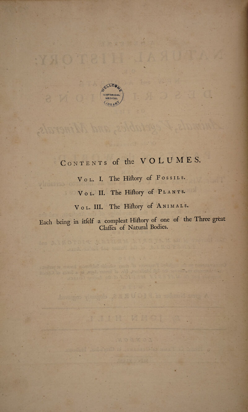 Vol. I. The Hiftory of Fossils. V o l. II. The Hiftory of Plants. . * * Vol. III. The Hiftory of Animals. Each being in itfelf a corapleat Hiftory of one of the Three great Clafles of Natural Bodies.