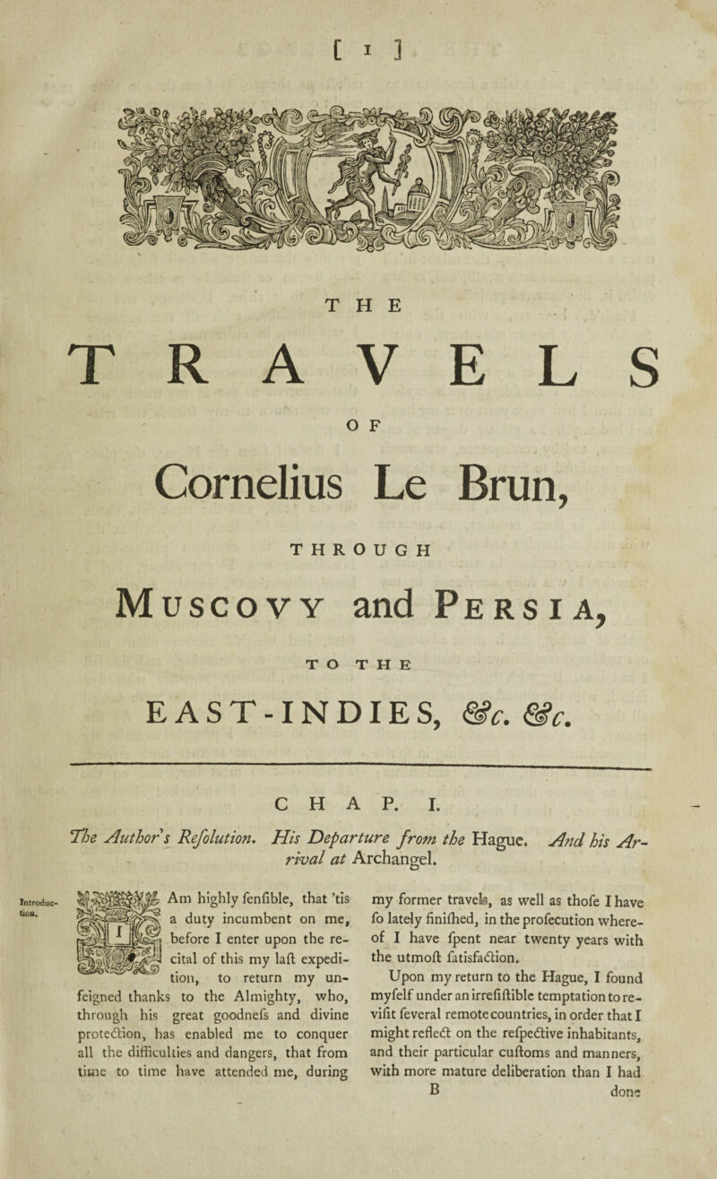 Introduc tion. THE TRAVELS O F Cornelius Le Brun, THROUGH Muscovy and Persia, to THE EAST-INDIES, &c. &c. CHAP. I. The Author s Refolution. His Departure from the Hague. And his Ar rival at Archangel. Am highly fenfible, that ’tis a duty incumbent on me, before I enter upon the re¬ cital of this my laft expedi¬ tion, to return my un¬ feigned thanks to the Almighty, who, through his great goodnefs and divine protection, has enabled me to conquer all the difficulties and dangers, that from time to time have attended me, during my former travels, as well as thofe I have fo lately finifhed, in the profecution where¬ of I have fpent near twenty years with the utmoft fatisfaCtion. Upon my return to the Hague, I found myfelf under an irrefiftible temptation to re- vifit feveral remote countries, in order that I might reflect on the refpeCtive inhabitants, and their particular cuftoms and manners, with more mature deliberation than I had B done