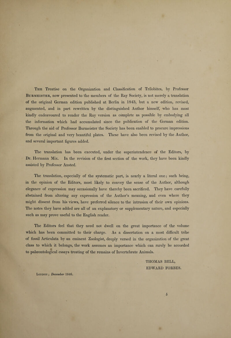 Burmeister, now presented to the members of the Ray Society, is not merely a translation of the original German edition published at Berlin in 1843, but a new edition, revised, augmented, and in part rewritten by the distinguished Author himself, who has most kindly endeavoured to render the Ray version as complete as possible by embodying all the information which had accumulated since the publication of the German edition. Through the aid of Professor Burmeister the Society has been enabled to procure impressions from the original and very beautiful plates. These have also been revised by the Author, and several important figures added. The translation has been executed, under the superintendence of the Editors, by Dr. Hermann Mix. In the revision of the first section of the work, they have been kindly assisted by Professor Ansted. The translation, especially of the systematic part, is nearly a literal one; such being, in the opinion of the Editors, most likely to convey the sense of the Author, although elegance of expression may occasionally have thereby been sacrificed. They have carefully abstained from altering any expression of the Author’s meaning, and even where they might dissent from his views, have preferred silence to the intrusion of their own opinions. The notes they have added are all of an explanatory or supplementary nature, and especially such as may prove useful to the English reader. The Editors feel that they need not dwell on the great importance of the volume which has been committed to their charge. As a dissertation on a most difficult tribe of fossil Articulata by an eminent Zoologist, deeply versed in the organization of the great class to which it belongs, the work assumes an importance which can rarely be accorded to palaeontological essays treating of the remains of Invertebrate Animals. THOMAS BELL, EDWARD FORBES. London; December 1846. b