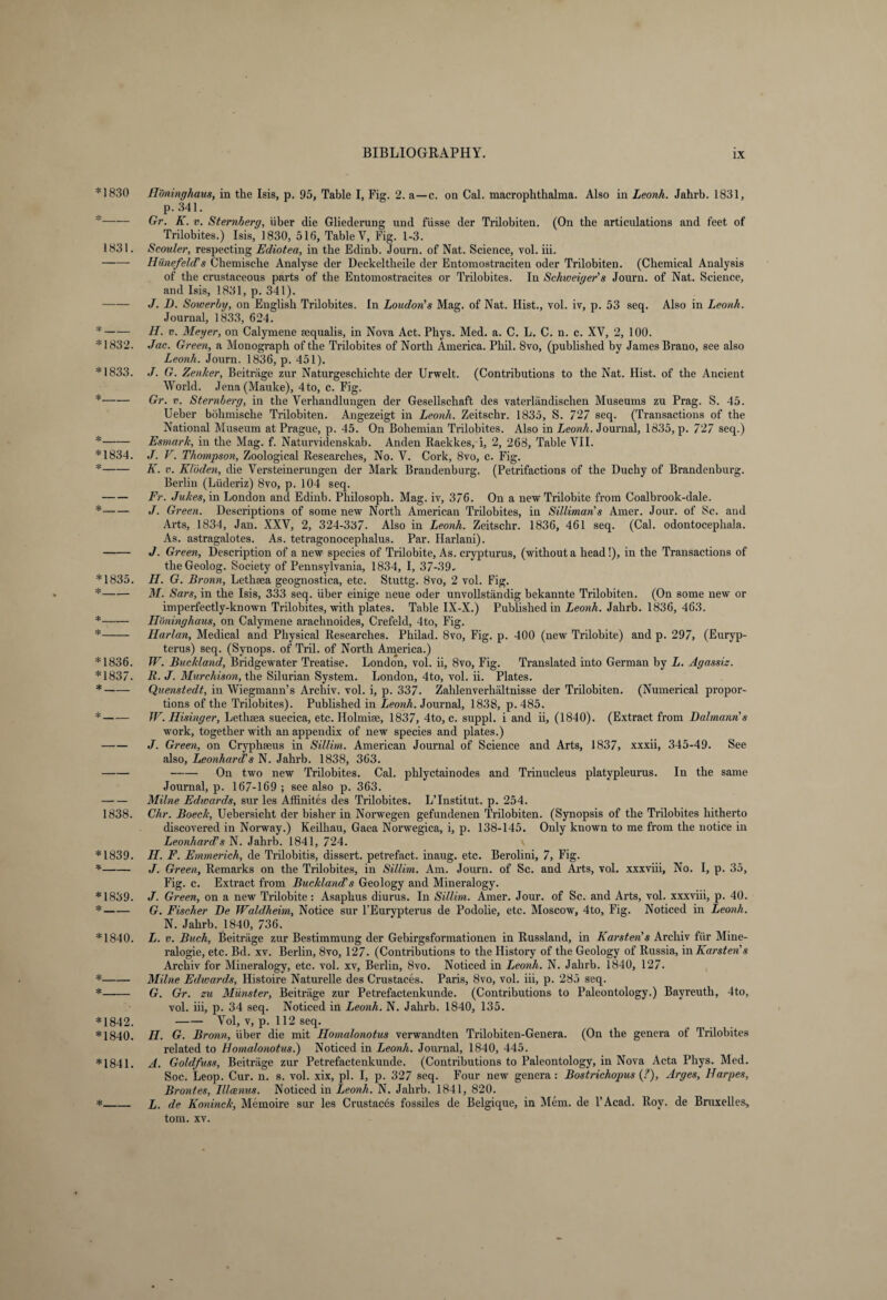 *1830 *_ 1831. *_ *1832. *1833. *_ *_ *1834. *_ *_ *1835. *_ *_ *_ *1836. *1837. *_ 1838. *1839. *_ *1839. *_ *1840. *_ *_ *1842. *1840. *1841. *_ Höninghaus, in the Isis, p. 95, Table I, Fig. 2. a—c. on Cal. macrophthalma. Also in Leonk. Jahrb. 1831, p. 341. Gr. K. v. Sternberg, über die Gliederung und füsse der Trilobiten. (On the articulations and feet of Trilobites.) Isis, 1830, 516, Table Y, Fig. 1-3. Scouler, respecting Ediotea, in the Edinb. Journ. of Nat. Science, vol. iii. Hünefeld’s Chemische Analyse der Deckeltheile der Entomostraciten oder Trilobiten. (Chemical Analysis of the crustaceous parts of the Entomostracites or Trilobites. In Schweiger’s Journ. of Nat. Science, and Isis, 1831, p. 341). J. D. Sowerby, on English Trilobites. In Loudon’s Mag. of Nat. Hist., vol. iv, p. 53 seq. Also in Leonk. Journal, 1833, 624. H. v. Meyer, on Calymene sequalis, in Nova Act. Phys. Med. a. C. L. C. n. c. XV, 2, 100. Jac. Green, a Monograph of the Trilobites of North America. Phil. 8vo, (published by James Brano, see also Leonh. Journ. 1836, p. 451). J. G. Zenker, Beiträge zur Naturgeschichte der Urwelt. (Contributions to the Nat. Hist, of the Ancient World. Jena (Mauke), 4to, c. Fig. Gr. v. Sternberg, in the Verhandlungen der Gesellschaft des vaterländischen Museums zu Prag. S. 45. Ueber böhmische Trilobiten. Angezeigt in Leonh. Zeitschr. 1835, S. 727 seq. (Transactions of the National Museum at Prague, p. 45. On Bohemian Trilobites. Also in Leonh. Journal, 1835, p. 727 seq.) Esmark, in the Mag. f. Naturvidenskab. Anden Raekkes, i, 2, 268, Table VII. J. V. Thompson, Zoological Researches, No. V. Cork, 8vo, c. Fig. K. v. Klöden, die Versteinerungen der Mark Brandenburg. (Petrifactions of the Duchy of Brandenburg. Berlin (Liideriz) 8vo, p. 104 seq. Fr. Jukes, in London and Edinb. Philosoph. Mag. iv, 376. On a new Trilobite from Coalbrook-dale. J. Green. Descriptions of some new North American Trilobites, in Silliman’s Amer. Jour, of 8c. aud Arts, 1834, Jan. XXV, 2, 324-337. Also in Leonh. Zeitschr. 1836, 461 seq. (Cal. odontocephala. As. astragalotes. As. tetragonocephalus. Par. Harlani). J. Green, Description of a new species of Trilobite, As. crypturus, (without a head!), in the Transactions of the Geolog. Society of Pennsylvania, 1834, I, 37-39. II. G. Bronn, Lethsea geognostica, etc. Stuttg. 8vo, 2 vol. Fig. M. Sars, in the Isis, 333 seq. über einige neue oder unvollständig bekannte Trilobiten. (On some new or imperfectly-known Trilobites, with plates. Table IX-X.) Published in Leonh. Jahrb. 1836, 463. Höninghaus, on Calymene arachnoides, Crefeld, 4to, Fig. Harlan, Medical and Physical Researches. Philad. 8vo, Fig. p. 400 (new Trilobite) and p. 297, (Euryp- terus) seq. (Synops. of Tril. of North America.) W. Buckland, Bridgewater Treatise. London, vol. ii, 8vo, Fig. Translated into German by L. Agassiz. R. J. Murchison, the Silurian System. London, 4to, vol. ii. Plates. Quenstedt, in Wiegmann’s Archiv, vol. i, p. 337. Zahlenverhältnisse der Trilobiten. (Numerical propor¬ tions of the Trilobites). Published in Leonh. Journal, 1838, p. 485. W. Hisinger, Lethsea suecica, etc. Holmise, 1837, 4to, c. suppl. i and ii, (1840). (Extract from Dalmann’s work, together with an appendix of new species and plates.) J. Green, on Cryphseus in Sillim. American Journal of Science and Arts, 1837, xxxii, 345-49. See also, Leonhard’s N. Jahrb. 1838, 363. -On two new Trilobites. Cal. phlyctainodes and Trinucleus platypleurus. In the same Journal, p. 167-169; see also p. 363. Milne Edwards, sur les Affinites des Trilobites. L’Institut. p. 254. Chr. Boeck, Uebersieht der bisher in Norwegen gefundenen Trilobiten. (Synopsis of the Trilobites hitherto discovered in Norway.) Keilhau, Gaea Norwegica, i, p. 138-145. Only known to me from the notice in Leonhards N. Jahrb. 1841, 724. H. F. Emmerich, de Trilobitis, dissert, petrefact. inaug. etc. Berolini, 7, Fig. J. Green, Remarks on the Trilobites, in Sillim. Am. Journ. of Sc. and Arts, vol. xxxviii, No. I, p. 35, Fig. c. Extract from Buckland’s Geology and Mineralogy. J. Green, on a new Trilobite: Asaphus diurus. In Sillim. Amer. Jour, of Sc. and Arts, vol. xxxviii, p. 40. G. Fischer De Waldheim, Notice sur l’Eurypterus de Podolie, etc. Moscow, 4to, Fig. Noticed in Leonh. N. Jahrb. 1840, 736. L. v. Buch, Beiträge zur Bestimmung der Gebirgsformationen in Russland, in Karsteris Archiv für Mine¬ ralogie, etc. Bd. xv. Berlin, 8vo, 127. (Contributions to the History of the Geology of Russia, in Karsten’s Archiv for Mineralogy, etc. vol. xv, Berlin, 8vo. Noticed in Leonh. N. Jahrb. 1840, 127. Milne Edwards, Histoire Naturelle des Crustaces. Paris, 8vo, vol. iii, p. 285 seq. G. Gr. zu Münster, Beiträge zur Petrefactenkunde. (Contributions to Paleontology.) Bayreuth, 4to, vol. iii, p. 34 seq. Noticed in Leonh. N. Jahrb. 1840, 135. -Vol, v, p. 112 seq. H. G. Bronn, über die mit Homalonotus verwandten Trilobiten-Genera. (On the genera of Trilobites related to Homalonotus.) Noticed in Leonh. Journal, 1840, 445. A. Goldfuss, Beiträge zur Petrefactenkunde. (Contributions to Paleontology, in Nova Acta Phys. Med. Soc. Leop. Cur. n. s. vol. xix, pi. I, p. 327 seq. Four new genera: Bostrichopus {?), Arges, Harpes, Brontes, Illcenus. Noticed in Leonh. N. Jahrb. 1841, 820. L. de Köninck, Memoire sur les Crustaces fossiles de Belgique, in Mem. de l’Acad. Roy. de Bruxelles,