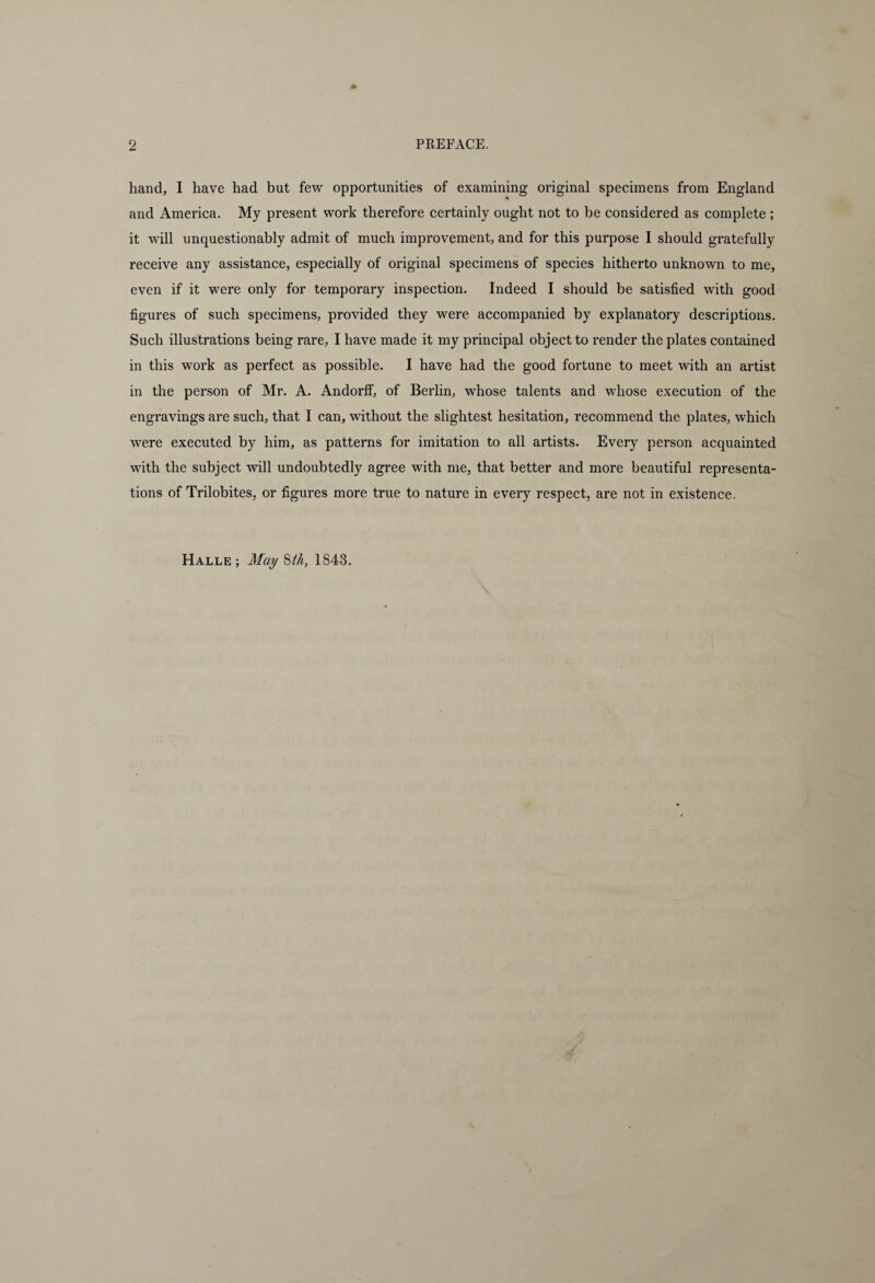 hand, I have had but few opportunities of examining original specimens from England and America. My present work therefore certainly ought not to be considered as complete ; it will unquestionably admit of much improvement, and for this purpose I should gratefully receive any assistance, especially of original specimens of species hitherto unknown to me, even if it were only for temporary inspection. Indeed I should be satisfied with good figures of such specimens, provided they were accompanied by explanatory descriptions. Such illustrations being rare, I have made it my principal object to render the plates contained in this work as perfect as possible. I have had the good fortune to meet with an artist in the person of Mr. A. Andorff, of Berlin, whose talents and whose execution of the engravings are such, that I can, without the slightest hesitation, recommend the plates, which were executed by him, as patterns for imitation to all artists. Every person acquainted with the subject will undoubtedly agree with me, that better and more beautiful representa¬ tions of Trilobites, or figures more true to nature in every respect, are not in existence. Halle; May 8th, 1843.