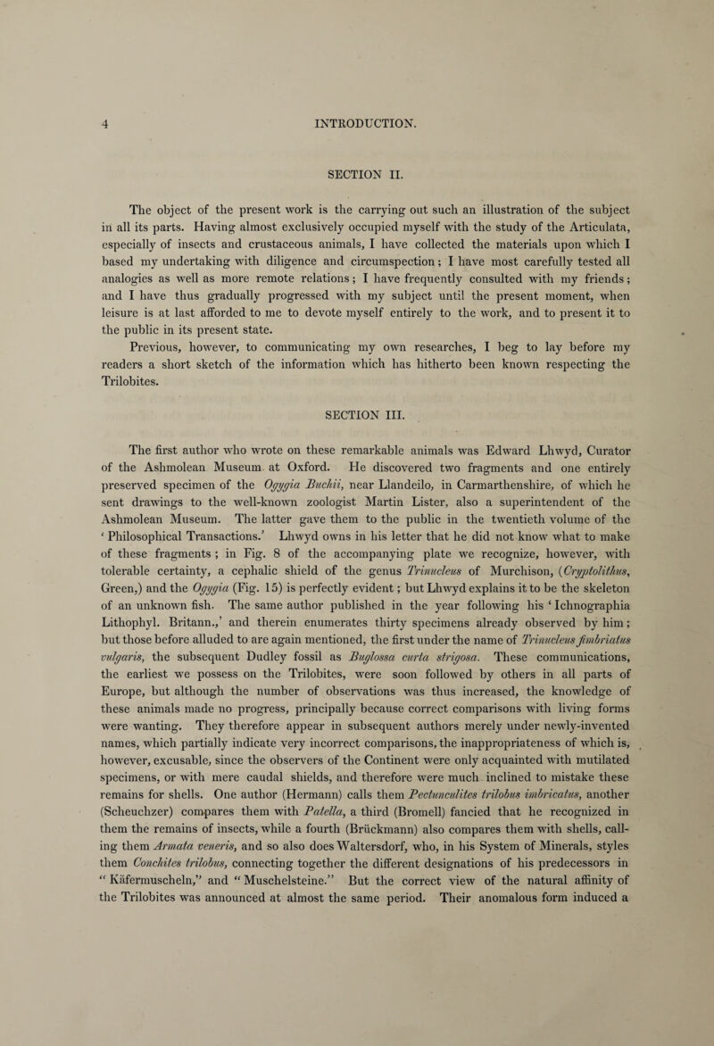 SECTION II. The object of the present work is the carrying out such an illustration of the subject in all its parts. Having almost exclusively occupied myself with the study of the Articulata, especially of insects and crustaceous animals, I have collected the materials upon which I based my undertaking with diligence and circumspection; I have most carefully tested all analogies as well as more remote relations; I have frequently consulted with my friends; and I have thus gradually progressed with my subject until the present moment, when leisure is at last afforded to me to devote myself entirely to the work, and to present it to the public in its present state. Previous, however, to communicating my own researches, I beg to lay before my readers a short sketch of the information which has hitherto been known respecting the Trilobites. SECTION III. The first author who wrote on these remarkable animals was Edward Lhwyd, Curator of the Ashmolean Museum at Oxford. He discovered two fragments and one entirely preserved specimen of the Ogygia Buchii, near Llandeilo, in Carmarthenshire, of which he sent drawings to the well-known zoologist Martin Lister, also a superintendent of the Ashmolean Museum. The latter gave them to the public in the twentieth volume of the ‘ Philosophical Transactions.’ Lhwyd owns in his letter that he did not know what to make of these fragments ; in Fig. 8 of the accompanying plate we recognize, however, with tolerable certainty, a cephalic shield of the genus Trinucleus of Murchison, (Cryjotolithus, Green,) and the Ogygia (Fig. 15) is perfectly evident; but Lhwyd explains it to be the skeleton of an unknown fish. The same author published in the year following his c Ichnographia Lithophyl. Britann.,’ and therein enumerates thirty specimens already observed by him; but those before alluded to are again mentioned, the first under the name of Trinucleus fimiriatus vulgaris, the subsequent Dudley fossil as Buglossa curia strigosa. These communications, the earliest we possess on the Trilobites, were soon followed by others in all parts of Europe, but although the number of observations was thus increased, the knowledge of these animals made no progress, principally because correct comparisons with living forms were wanting. They therefore appear in subsequent authors merely under newly-invented names, which partially indicate very incorrect comparisons, the inappropriateness of which is, however, excusable, since the observers of the Continent were only acquainted with mutilated specimens, or with mere caudal shields, and therefore were much inclined to mistake these remains for shells. One author (Hermann) calls them Bectunculites trilobus imbricatus, another (Scheuchzer) compares them with Batella, a third (Bromell) fancied that he recognized in them the remains of insects, while a fourth (Brückmann) also compares them with shells, call¬ ing them Armata veneris, and so also does Waltersdorf, who, in his System of Minerals, styles them Conchites trilobus, connecting together the different designations of his predecessors in “ Käfermuscheln,” and “ Muschelsteine.” But the correct view of the natural affinity of the Trilobites was announced at almost the same period. Their anomalous form induced a