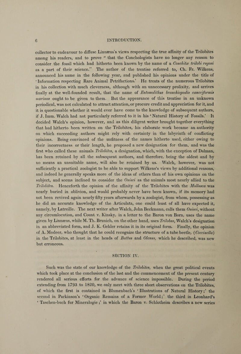 collector to endeavour to diffuse Linnaeus’s views respecting the true affinity of the Trilobites among his readers, and to prove “ that the Conchologists have no longer any reason to consider the fossil which had hitherto been known by the name of a Conclntce trilobi rugosi as a part of their science.” The author of the treatise referred to, Ch. Fr. Wilkens, announced his name in the following year, and published his opinions under the title of c Information respecting Rare Animal Petrifactions.’ He treats of the numerous Trilobites in his collection with much cleverness, although with an unnecessary prolixity, and arrives finally at the well-founded result, that the name of JEntomolithus branchiopodis cancriformis marinus ought to be given to them. But the appearance of this treatise in an unknown periodical, was not calculated to attract attention, or procure credit and appreciation for it, and it is questionable whether it would ever have come to the knowledge of subsequent authors, if J. Imm. Walch had not particularly referred to it in his ‘ Natural History of Fossils.’ It decided Walch’s opinion, however, and as this diligent writer brought together everything that had hitherto been written on the Trilobites, his elaborate work became an authority on which succeeding authors might rely with certainty in the labyrinth of conflicting opinions. Being convinced of the unfitness of the names hitherto used, either owfing to their incorrectness or their length, he proposed a new designation for them, and was the first who called these animals Trilobites, a designation, which, with the exception of Dalman, has been retained by all the subsequent authors, and therefore, being the oldest and by no means an unsuitable name, will also be retained by us. Walch, however, was not sufficiently a practical zoologist to be able to support Wilkens’s views by additional reasons, and indeed he generally speaks more of the ideas of others than of his own opinions on the subject, and seems inclined to consider the Onisci as the animals most nearly allied to the Trilobites. Henceforth the opinion of the affinity of the Trilobites with the Mollusca was nearly buried in oblivion, and would probably never have been known, if its memory had not been revived again nearly fifty years afterwards by a zoologist, from whom, possessing as he did an accurate knowledge of the Articulata, one could least of all have expected it, namely, by Latreille. The next writer after Walch, John Beckmann, calls them Onisci, without any circumlocution, and Count v. Kinsky, in a letter to the Baron von Born, uses the name given by Linnaeus, while M. Th. Brunich, on the other hand, uses Trilobus, Walch’s designation in an abbreviated form, and J. K. Gehler retains it in its original form. Finally, the opinion of A. Modeer, who thought that he could recognize the structure of a tube beetle, (Coccinella) in the Trilobites, at least in the heads of Battus and Olenus, which he described, was new but erroneous. SECTION IV. Such was the state of our knowledge of the Trilobites, when the great political events which took place at the conclusion of the last and the commencement of the present century rendered all serious efforts for the advance of science impossible. During the period extending from 1793 to 1820, we only meet with three short observations on the Trilobites, of which the first is contained in Blumenbach’s ‘Illustrations of Natural History;’ the second in Parkinson’s ‘Organic Remains of a Former World;’ the third in Leonhard’s ‘ Taschen-buch fur Mineralogie ;’ in which the Baron v. Schlotheim describes a new series