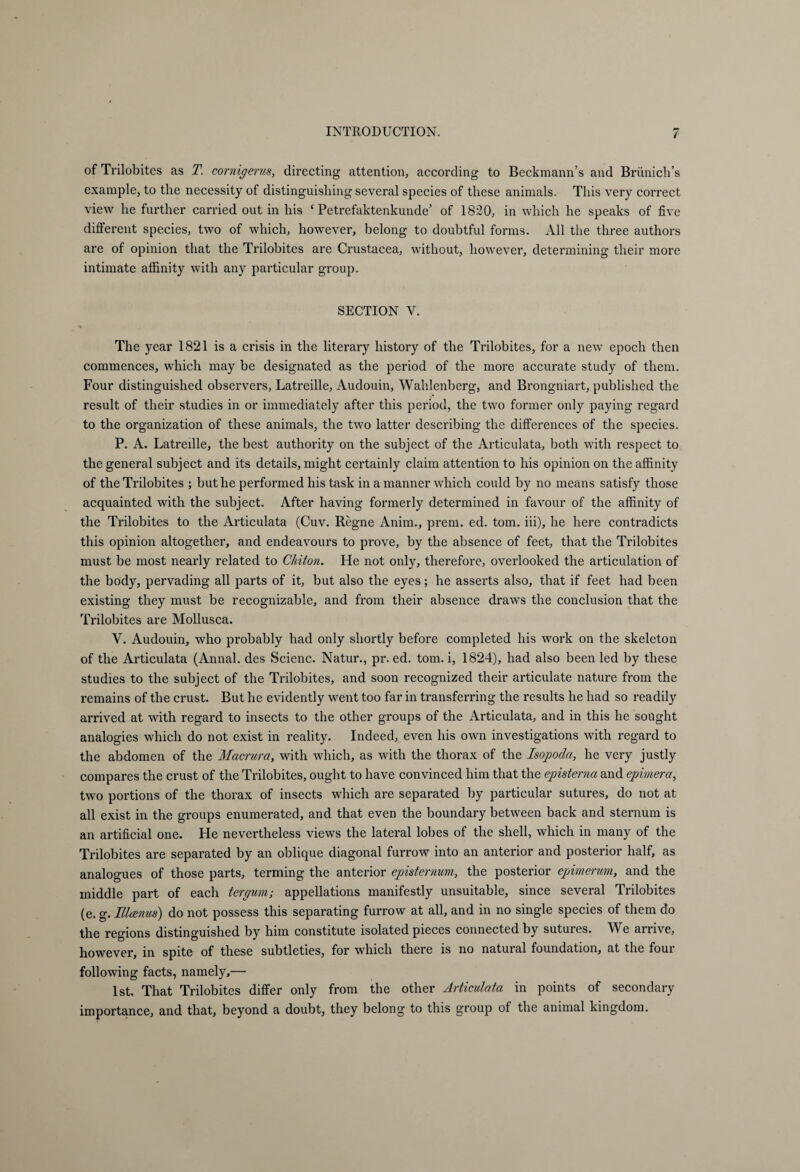 of Trilobites as T. cor nig er us, directing attention, according to Beckmann’s and Briinich’s example, to the necessity of distinguishing several species of these animals. This very correct view he further carried out in his £ Petrefaktenkunde’ of 1820, in which he speaks of five different species, two of which, however, belong to doubtful forms. All the three authors are of opinion that the Trilobites are Crustacea, without, however, determining their more intimate affinity with any particular group. SECTION V. The year 1821 is a crisis in the literary history of the Trilobites, for a new epoch then commences, which may be designated as the period of the more accurate study of them. Four distinguished observers, Latreille, Audouin, Wahlenberg, and Brongniart, published the result of their studies in or immediately after this period, the two former only paying regard to the organization of these animals, the two latter describing the differences of the species. P. A. Latreille, the best authority on the subject of the Articulata, both with respect to the general subject and its details, might certainly claim attention to his opinion on the affinity of the Trilobites ; but he performed his task in a manner which could by no means satisfy those acquainted with the subject. After having formerly determined in favour of the affinity of the Trilobites to the Articulata (Cuv. Regne Anim., prem. ed. tom. iii), he here contradicts this opinion altogether, and endeavours to prove, by the absence of feet, that the Trilobites must be most nearly related to Chiton. He not only, therefore, overlooked the articulation of the body, pervading all parts of it, but also the eyes; he asserts also, that if feet had been existing they must be recognizable, and from their absence draws the conclusion that the Trilobites are Mollusca. V. Audouin, who probably had only shortly before completed his work on the skeleton of the Articulata (Annal. des Scienc. Natur., pr. ed. tom. i, 1824), had also been led by these studies to the subject of the Trilobites, and soon recognized their articulate nature from the remains of the crust. But he evidently went too far in transferring the results he had so readily arrived at with regard to insects to the other groups of the Articulata, and in this he sought analogies which do not exist in reality. Indeed, even his own investigations with regard to the abdomen of the Macrura, with which, as with the thorax of the Isopoda, he very justly compares the crust of the Trilobites, ought to have convinced him that the episterna and epimera, two portions of the thorax of insects which are separated by particular sutures, do not at all exist in the groups enumerated, and that even the boundary between back and sternum is an artificial one. He nevertheless views the lateral lobes of the shell, which in many of the Trilobites are separated by an oblique diagonal furrow into an anterior and posterior half, as analogues of those parts, terming the anterior episternum, the posterior epimer urn, and the middle part of each tergum; appellations manifestly unsuitable, since several Trilobites (e. g. Illcenus) do not possess this separating furrow at all, and in no single species of them do the regions distinguished by him constitute isolated pieces connected by sutures. We arrive, however, in spite of these subtleties, for which there is no natural foundation, at the four following facts, namely,— 1st. That Trilobites differ only from the other Articulata in points of secondary importance, and that, beyond a doubt, they belong to this group of the animal kingdom.