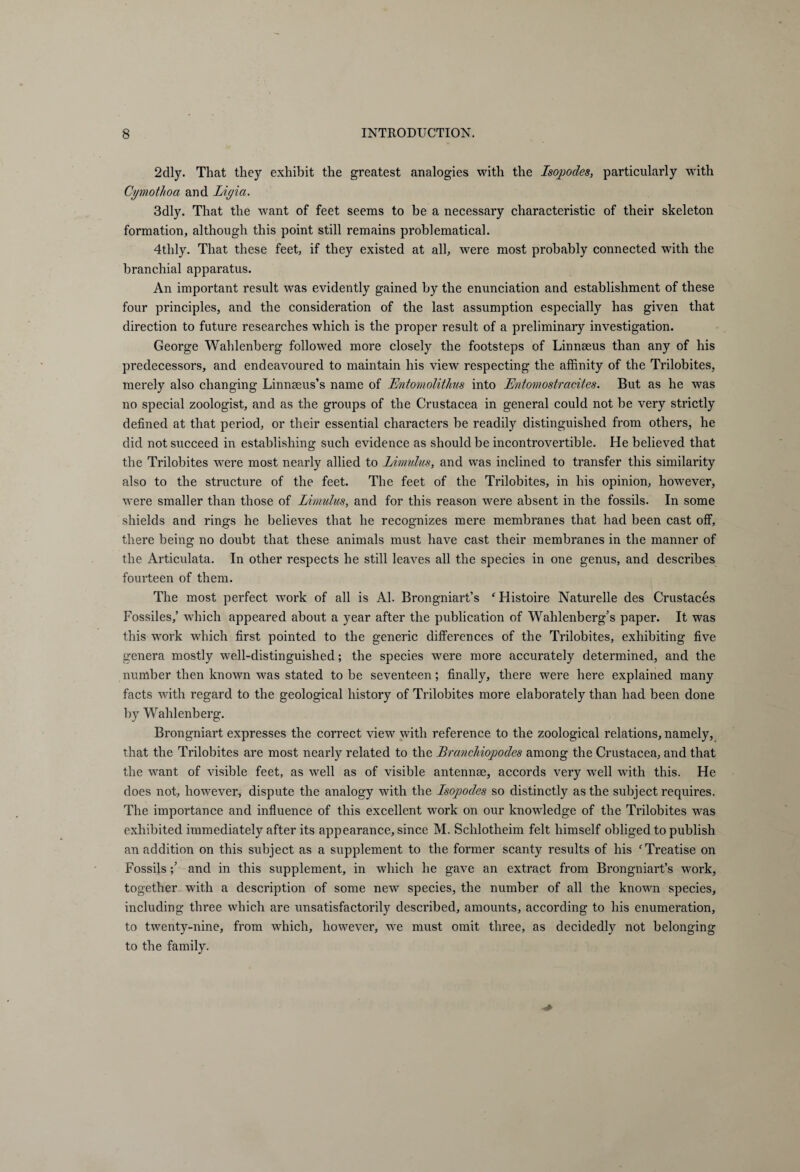 2clly. That they exhibit the greatest analogies with the Isopodes, particularly with Cymotlioa and Ligia. 3dly. That the want of feet seems to be a necessary characteristic of their skeleton formation, although this point still remains problematical. 4thly. That these feet, if they existed at all, were most probably connected with the branchial apparatus. An important result was evidently gained by the enunciation and establishment of these four principles, and the consideration of the last assumption especially has given that direction to future researches which is the proper result of a preliminary investigation. George Wahlenberg followed more closely the footsteps of Linnaeus than any of his predecessors, and endeavoured to maintain his view respecting the affinity of the Trilobites, merely also changing Linnaeus’s name of Entomolithus into Entomostracites. But as he was no special zoologist, and as the groups of the Crustacea in general could not be very strictly defined at that period, or their essential characters be readily distinguished from others, he did not succeed in establishing such evidence as should be incontrovertible. He believed that the Trilobites were most nearly allied to Limulus, and was inclined to transfer this similarity also to the structure of the feet. The feet of the Trilobites, in his opinion, however, were smaller than those of Limulus, and for this reason were absent in the fossils. In some shields and rings he believes that he recognizes mere membranes that had been cast off, there being no doubt that these animals must have cast their membranes in the manner of the Articidata. In other respects he still leaves all the species in one genus, and describes fourteen of them. The most perfect work of all is Al. Brongniart’s ‘Histoire Naturelle des Crustaces Fossiles,’ which appeared about a year after the publication of Wahlenberg’s paper. It was this work which first pointed to the generic differences of the Trilobites, exhibiting five genera mostly well-distinguished; the species were more accurately determined, and the number then known was stated tobe seventeen; finally, there were here explained many facts with regard to the geological history of Trilobites more elaborately than had been done by Wahlenberg. Brongniart expresses the correct view with reference to the zoological relations, namely, that the Trilobites are most nearly related to the Branchiopodes among the Crustacea, and that the want of visible feet, as well as of visible antennm, accords very well with this. He does not, however, dispute the analogy with the Isopodes so distinctly as the subject requires. The importance and influence of this excellent work on our knowledge of the Trilobites was exhibited immediately after its appearance, since M. Schlotheim felt himself obliged to publish an addition on this subject as a supplement to the former scanty results of his ‘Treatise on Fossils and in this supplement, in which he gave an extract from Brongniart’s work, together with a description of some new species, the number of all the known species, including three which are unsatisfactorily described, amounts, according to his enumeration, to twenty-nine, from which, however, we must omit three, as decidedly not belonging to the family.