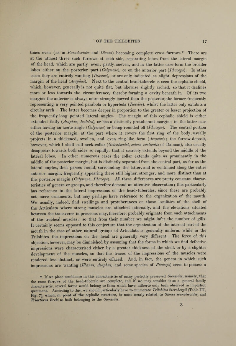 times even (as in Paradowides and Olenus) becoming complete cross furrows.* There are at the utmost three such furrows at each side, separating lobes from the lateral margin of the head, which are partly even, partly,uneven, and in the latter case form the broader lobes either on the posterior part (Calymene), or on the anterior part (.Phacops). In other cases they are entirely wanting (Illanus), or are only indicated as slight depressions of the margin of the head (Asaphits'). Next to the central head-tubercle is seen the cephalic shield, which, however, generally is not quite flat, but likewise slightly arched, so that it declines more or less towards the circumference, thereby forming a cavity beneath it. Of its two margins the anterior is always more strongly curved than the posterior, the former frequently representing a very pointed parabola or hyperbola (Isoteles), whilst the latter only exhibits a circular arch. The latter becomes deeper in proportion to the greater or lesser projection of the frequently long pointed lateral angles. The margin of this cephalic shield is either extended flatly (Asaphus, Isoteles), or has a distinctly protuberant margin; in the latter case either having an acute angle [Calymene) or being rounded off [Phacops). The central portion of the posterior margin, at the part where it covers the first ring of the body, usually projects in a thickened, swollen, and even ring-like form (Asaphus); the furrow-deposit, however, which I shall call neck-collar (Gelenhvulst, sulcus verticalis of Dalman), also usually disappears towards both sides so rapidly, that it scarcely extends beyond the middle of the lateral lobes. In other numerous cases the collar extends quite as prominently in the middle of the posterior margin, but is distinctly separated from the central part, as far as the lateral angles, then passes round, surrounding the latter, and is continued along the entire anterior margin, frequently appearing there still higher, stronger, and more distinct than at the posterior margin (Calymene, Phacops). All these differences are pretty constant charac¬ teristics of genera or groups, and therefore demand an attentive observation; this particularly has reference to the lateral impressions of the head-tubercles, since these are probably not mere ornaments, but may perhaps have reference to the organization of the mouth. We usually, indeed, find swellings and protuberances on those localities of the shell of the Articulata where strong muscles are attached internally, and the elevations situated between the transverse impressions may, therefore, probably originate from such attachments of the tracheal muscles ; so that from their number we might infer the number of gills. It certainly seems opposed to this conjecture that the organization of the internal part of the mouth in the case of other natural groups of Articulata is generally uniform, while in the Trilobites the impressions on the head are generally very different. The force of this objection, however, may be diminished by assuming that the forms in which we find defective impressions were characterised either by a greater thickness of the shell, or by a slighter development of the muscles, so that the traces of the impressions of the muscles were rendered less distinct, or were entirely effaced. And, in fact, the genera in which such impressions are wanting (.Illcenus, Asaphus, and some species of Phacops) seem to possess a * If we place confidence in this characteristic of many perfectly preserved Oleneides, namely, that the cross furrows of the head-tubercle are complete, and if we may consider it as a general family characteristic, several forms would belong to them which have hitherto only been observed in imperfect specimens. According to this, we should particularly have to enumerate Trilobites Sternbergii (Table III, Fig. 7), which, in point of the cephalic structure, is most nearly related to Olenus scarabeeoides, and Triarthrus Breki as both belonging to the Oleneides. 3