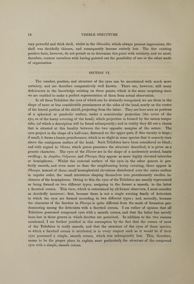 very powerful and thick shell, whilst in the Oleneides, which always present impressions, the shell was decidedly thinner, and consequently became entirely lost. The few existing positive facts, however, do not permit us to determine this point with certainty, and we must, therefore, content ourselves with having pointed out the possibility of one or the other mode of organization. SECTION VI. The number, position, and structure of the eyes can be ascertained with much more certainty, and are therefore comparatively well known. There are, however, still many deficiencies in the knowledge existing on these points, which is the more surprising since we are enabled to make a perfect representation of them from actual observation. In all those Trilobites the eyes of which can be distinctly recognized, we see them in the shape of more or less considerable prominences at the sides of the head, nearly on the centre of the lateral portion of the shield, projecting from the latter. They are here seen as portions of a spherical or parabolic surface, under a semicircular projection (the cover of the eye, or of the horny covering of the head), which projection is formed by the sutura tempo¬ ralis, (of which a description will be found subsequently,) and in reality they fill out a chasm that is situated at this locality between the two opposite margins of the suture. The eyes project in the shape of a half-cone, flattened on the upper part, if this vacuity is large; if small, it forms a lunate protuberance, which is so slight in some species that it scarcely rises above the contiguous surface of the head. Such Trilobites have been considered as blind; and with regard to Olenus, which genus possesses the structure described, it is given as a generic character. The eyes of the Illcenus are in the shape of a moderately arched, lunate swelling; in Asaphus, Calymene, and Phacops, they appear as more highly elevated tubercles or hemispheres. Whilst the external surface of the eyes in the other genera is per¬ fectly smooth, and even more so than the neighbouring horny covering, there appear in Pliacops, instead of these, small hemispherical elevations distributed over the entire surface in regular order, the small interstices shaping themselves into protuberantly swollen in¬ closures of the hemispheres. Owing to this, the eyes of the Trilobites are usually represented as being formed on two different types, assigning to the former a smooth, to the latter a facetted cornea. This view, which is entertained by all former observers, I must consider as decidedly incorrect: first, because there is not a single existing family of Articulata in which the eyes are formed according to two different types; and, secondly, because the character of the facettes in Phacops is quite different from the mode of formation pre¬ dominating among the Articulata with a facetted cornea. I am rather of opinion that all Trilobites possessed compound eyes with a smooth cornea, and that the latter has merely been lost in those genera in which facettes are perceived. In addition to the two reasons mentioned, I am further justified in this assumption by the fact that the cornea of most of the Trilobites is really smooth, and that the structure of the eyes of those species, to which a facetted cornea is attributed, is in every respect such as it would be if their eyes possessed a simple, smooth cornea, which was subsequently lost. This, therefore, seems to be the proper place to explain more particularly the structure of the compound eyes with a simple, smooth cornea.