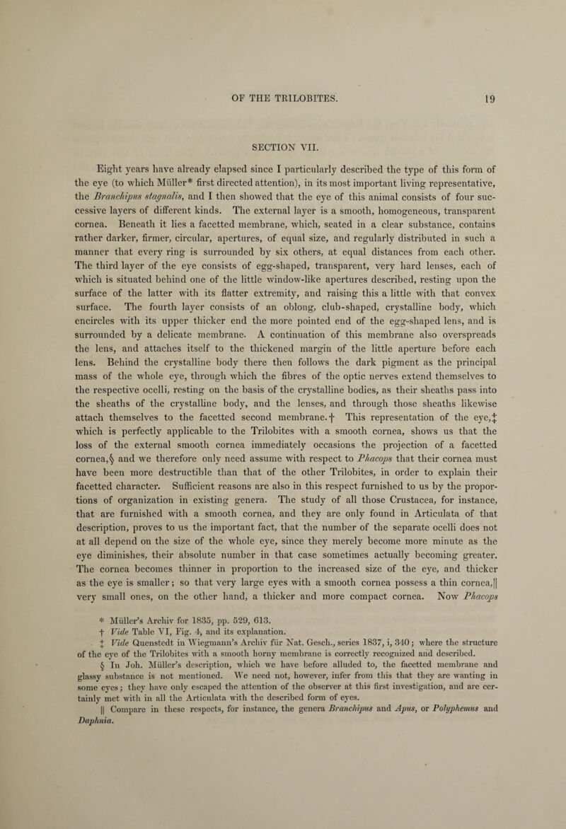 SECTION YII. Eight years have already elapsed since I particularly described the type of this form of the eye (to which Müller* * * § first directed attention), in its most important living representative, the Branchipus stagnalis, and I then showed that the eye of this animal consists of four suc¬ cessive layers of different kinds. The external layer is a smooth, homogeneous, transparent cornea. Beneath it lies a facetted membrane, which, seated in a clear substance, contains rather darker, firmer, circular, apertures, of equal size, and regularly distributed in such a manner that every ring is surrounded by six others, at equal distances from each other. The third layer of the eye consists of egg-shaped, transparent, very hard lenses, each of which is situated behind one of the little window-like apertures described, resting upon the surface of the latter with its flatter extremity, and raising this a little with that convex surface. The fourth layer consists of an oblong, club-shaped, crystalline body, which encircles with its upper thicker end the more pointed end of the egg-shaped lens, and is surrounded by a delicate membrane. A continuation of this membrane also overspreads the lens, and attaches itself to the thickened margin of the little aperture before each lens. Behind the crystalline body there then follows the dark pigment as the principal mass of the whole eye, through which the fibres of the optic nerves extend themselves to the respective ocelli, resting on the basis of the crystalline bodies, as their sheaths pass into the sheaths of the crystalline body, and the lenses, and through those sheaths likewise attach themselves to the facetted second membrane, f This representation of the eye,;}; which is perfectly applicable to the Trilobites with a smooth cornea, shows us that the loss of the external smooth cornea immediately occasions the projection of a facetted cornea,§ and we therefore only need assume with respect to Phacops that their cornea must have been more destructible than that of the other Trilobites, in order to explain their facetted character. Sufficient reasons are also in this respect furnished to us by the propor¬ tions of organization in existing genera. The study of all those Crustacea, for instance, that are furnished with a smooth cornea, and they are only found in Articulata of that description, proves to us the important fact, that the number of the separate ocelli does not at all depend on the size of the whole eye, since they merely become more minute as the eye diminishes, their absolute number in that case sometimes actually becoming greater. The cornea becomes thinner in proportion to the increased size of the eye, and thicker as the eye is smaller; so that very large eyes with a smooth cornea possess a thin cornea,|| very small ones, on the other hand, a thicker and more compact cornea. Now Phacops * Müller’s Archiv for 1835, pp. 529, 613. t Vide Table VI, Fig. 4, and its explanation. . + Vide Quenstedt in Wiegmann’s Archiv für Nat. Gesch., series 1837, i, 340; -where the structure of the eye of the Trilobites with a smooth horny membrane is correctly recognized and described. § In Joh. Müller’s description, which we have before alluded to, the facetted membrane and glassy substance is not mentioned. We need not, however, infer from this that they are wanting in some eyes; they have only escaped the attention of the observer at this first investigation, and are cer¬ tainly met with in all the Articulata with the described form of eyes. || Compare in these respects, for instance, the genera Branchipus and Apus, or Polyphemus and Daphnia.