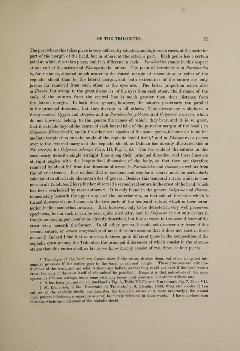 The part where this takes place is very differently situated, and is, in some cases, at the posterior part of the margin of the head, but in others, at the exterior part. Each genus has a certain point at which this takes place, and it is different in each. Paradoxides stands in this respect at one end of the series and P/iacops at the other. The point of termination in Paradoxides is, for instance, situated much nearer to the raised margin of articulation or collar of the cephalic shield than to the lateral margin, and both extremities of the suture are only just as far removed from each other as the eyes are. The latter proportion exists also in Planus, but owing to the great distances of the eyes from each other, the distance of the ends of the sutures from the central line is much greater than their distance from the lateral margin. In both these genera, however, the sutures posteriorly run parallel in the principal direction; but they diverge in all others. This divergency is slightest in the species of Ogygia and Asaphus and in Paradoxides gibbosus, and Calymene concinna, which do not however belong to the genera the names of which they bear, and it is so great, that it extends beyond the centre of each lateral lobe of the posterior margin of the head ; in Calymene Blumenbachii, and in the other real species of the same genus, it increases to an im¬ mediate termination into the angle of the cephalic shield itself,* and in Phacops even passes over to the external margin of the cephalic shield, as Dalman has already illustrated this in Pit. sclerops, his Calymene sclerops (Tab. Ill, Fig. 1, d). The two ends of the sutures in this case nearly describe single straight lines along their principal direction, and these lines are at right angles with the longitudinal dimension of the body, so that they are therefore removed by about 90° from the direction observed in Paradoxides and Planus, as well as from the other extreme. It is evident that so constant and regular a course must be particularly calculated to afford safe characteristics of genera. Besides this temporal suture, which is com¬ mon to all Trilobites, I have further observed a second real suture in the crust of the head, which has been overlooked by most authors.f It is only found in the genera Calymene and Planus, immediately beneath the upper angle of the anterior rim, on that side of the latter which is turned downwards, and connects the two parts of the temporal suture, which in their termi¬ nation incline somewhat inwards. It is, however, only to be detected in very well preserved specimens, but in such it can be seen quite distinctly, and in Calymene it not only occurs in the granulated upper membrane already described, but it also exists in the second layer of the crust lying beneath the former. In all other genera, I could not discover any trace of this second suture, or sutura marginalis, and must therefore assume that it does not exist in these genera.^ Indeed I find that we meet with three quite different types in the composition of the cephalic crust among the Trilobites, the principal differences of which consist in the circum¬ stance that this entire shell, as far as we know it, may consist of two, three, or four pieces. * The edges of the head are always short if the suture divides them, but often elongated into angular processes if the suture goes to the basal or external margin. These processes are only pro¬ ductions of the crust, and are solid, without any hollow, so that they could not exist if the fossil were a crust, but only if the crust itself of the animal be petrified. Hence it is that individuals of the same species, as Phacops sclerops, occur some writh long horny head-processes, and others without any. t It has been pointed out in Buckland's Fig. 3, Table XLYI, and Murchison's Fig. 7, Table VII. X M. Emmerich, in his ‘ Dissertatio de Trilobitis/ p. 8, (Berolis, 1839, 8vo,) also speaks of two sutures at the cephalic shield, but describes the temporal suture only more accurately; the second (qu<e partem inferiorem a superiore separat) he merely refers to in these words. I have nowhere seen it at the whole circumference of the cephalic shield.