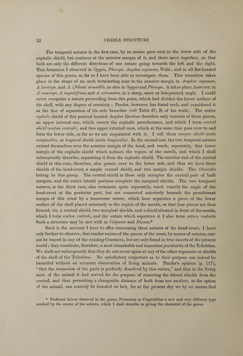 The temporal sutures in the first case, by no means pass over to the lower side of the cephalic shield, but continue at the anterior margin of it, and there meet together, so that both are only the different directions of one suture going towards the left and the right. This formation I observed in Ogygia, Phacops, Asaphus expansus, Wahl., and in all flat-headed species of this genus, as far as I have been able to investigate them. This transition takes place in the shape of an arch terminating near to the anterior margin in Asaphus expansus, A. laviceps, and A. (.Nileus) armadillo, as also in Ogygia and Phacops; it takes place, however, in A. ramiceps, A. angustifrons, and A. extenuatus, in a sharp, more or less pointed, angle. I could never recognize a suture proceeding from this point, which had divided the lower surface of the shell, with any degree of certainty; Pander, however, has found such, and considered it as the line of separation of his side branchiae (vide Table IV, B, of his work). The entire cephalic shield of this pointed headed Asaphus likewise therefore only consists of three pieces, an upper internal one, which covers the cephalic protuberance, and which I term central shield (scutum centrale), and two upper external ones, which at the same time pass over to and form the lower side, as far as we are acquainted with it. I call them margin shield (scuta marginalia:), or temporal shields {scuta temporcilia). In the second case the two temporal sutures extend themselves over the anterior margin of the head, and reach, separately, that lower margin of the cephalic shield which incloses the region of the mouth, and which I shall subsequently describe, separating it from the cephalic shield. The anterior end of the central shield in this case, therefore, also passes over to the lower side, and thus wre have three shields of the head-crust, a simple central shield, and two margin shields. The Oleneides belong to this group. The central shield in these only occupies the central part of both margins, and the entire lateral portions complete the marginal shields. The two temporal sutures, in the third case, also terminate quite separately, reach exactly the angle of the liead-crust at the posterior part, but are connected anteriorly beneath the protuberant margin of this crust by a transverse suture, which here separates a piece of the lower surface of the shell placed anteriorly to the region of the mouth, so that four pieces are thus formed, viz. a central shield, two marginal shields, and a shield situated in front of the mouth, which I term scutum rostrate, and the suture which separates it I also term sutura rostralis Such a structure may be met with in Calgmene and Illcenus* Such is the account I have to offer concerning these sutures of the head-crust; I have only further to observe, that similar unions of the pieces of the crust, by means of sutures, can¬ not be traced in any of the existing Crustacea, but are only found in true insects of the present world ; they constitute, therefore, a most remarkable and important peculiarity of the Trilobites. We shall see subsequently that they do not occur again at any of the other segments or shields of the shell of the Trilobites. No satisfactory conjecture as to their purpose can indeed be hazarded without an accurate observation of living animals. Pander’s opinion (p. 117), “that the connexion of the parts is perfectly dissolved by this suture,” and that in the living state of the animal it had served for the purpose of removing the lateral shields from the central, and thus permitting a changeable distance of both from one another, at the option of the animal, can scarcely be founded on fact, for at the present day wre by no means find * Professor Löven observed in the genus Trinucleus or Cryptolithus a new and very different type marked by the course of the sutures, which I shall describe in giving the character of the genus.
