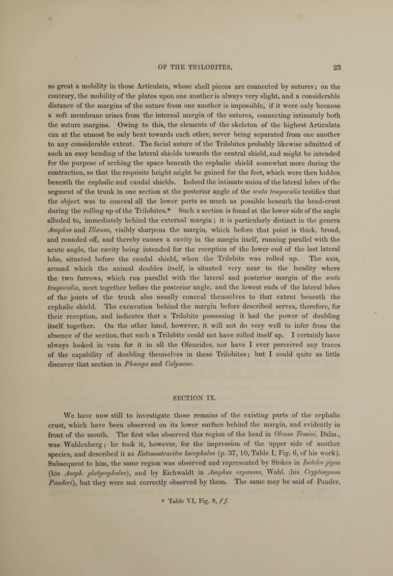 so great a mobility in those Articulata, whose shell pieces are connected by sutures; on the contrary, the mobility of the plates upon one another is always very slight, and a considerable distance of the margins of the suture from one another is impossible, if it were only because a soft membrane arises from the internal margin of the sutures, connecting intimately both the suture margins. Owing to this, the elements of the skeleton of the highest Articulata can at the utmost be only bent towards each other, never being separated from one another to any considerable extent. The facial suture of the Trilobites probably likewise admitted of such an easy bending of the lateral shields towards the central shield, and might be intended for the purpose of arching the space beneath the cephalic shield somewhat more during the contraction, so that the requisite height might be gained for the feet, which were then hidden beneath the cephalic and caudal shields. Indeed the intimate union of the lateral lobes of the segment of the trunk in one section at the posterior angle of the scuta tempor alia testifies that the object was to conceal all the lower parts as much as possible beneath the head-crust during the rolling up of the Trilobites.* Such a section is found at the lower side of the angle alluded to, immediately behind the external margin; it is particularly distinct in the genera Asaphus and Illcenus, visibly sharpens the margin, which before that point is thick, broad, and rounded off, and thereby causes a cavity in the margin itself, running parallel with the acute angle, the cavity being intended for the reception of the lower end of the last lateral lobe, situated before the caudal shield, when the Trilobite was rolled up. The axis, around which the animal doubles itself, is situated very near to the locality where the two furrows, which run parallel with the lateral and posterior margin of the scuta temporalia, meet together before the posterior angle, and the lowest ends of the lateral lobes of the joints of the trunk also usually conceal themselves to that extent beneath the cephalic shield. The excavation behind the margin before described serves, therefore, for their reception, and indicates that a Trilobite possessing it had the power of doubling itself together. On the other hand, however, it will not do very well to infer from the absence of the section, that such a Trilobite could not have rolled itself up. I certainly have always looked in vain for it in all the Oleneides, nor have I ever perceived any traces of the capability of doubling themselves in these Trilobites; but I could quite as little discover that section in Phacops and Calymene. SECTION IX. We have now still to investigate those remains of the existing parts of the cephalic crust, which have been observed on its lower surface behind the margin, and evidently in front of the mouth. The first who observed this region of the head in Olenus Tessini, Dalm., was. Wahlenberg; he took it, however, for the impression of the upper side of another species, and described it as Phitomostracites Bucephalus (p. 37, 10, Table I, Fig. 6, of his work). Subsequent to him, the same region was observed and represented by Stokes in Isoteles gigas (his Asaph, platycephalus), and by Eichwaldt in Asaphus expansus, Wahl, (his Cryptonymus Panderi), but they were not correctly observed by them. The same may be said of Pander, * Table VI, Fig. 8, //.