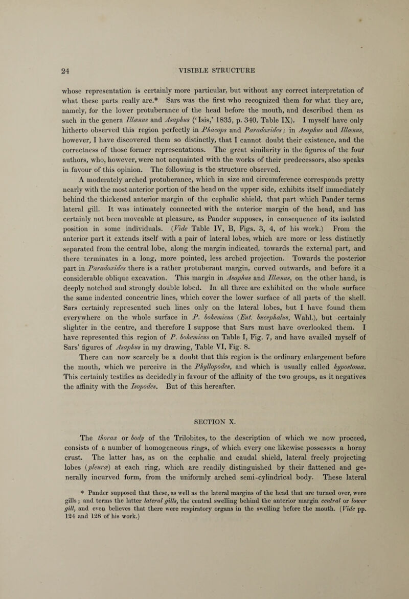 whose representation is certainly more particular, but without any correct interpretation of what these parts really are.* Sars was the first who recognized them for what they are, namely, for the lower protuberance of the head before the mouth, and described them as such in the genera Illcenus and Asaphus (‘Isis,’ 1835, p. 340, Table IX). I myself have only hitherto observed this region perfectly in Phacops and Paradoxides; in Asaplius and Illcenus, however, I have discovered them so distinctly, that I cannot doubt their existence, and the correctness of those former representations. The great similarity in the figures of the four authors, who, however, were not acquainted with the works of their predecessors, also speaks in favour of this opinion. The following is the structure observed. A moderately arched protuberance, which in size and circumference corresponds pretty nearly with the most anterior portion of the head on the upper side, exhibits itself immediately behind the thickened anterior margin of the cephalic shield, that part which Pander terms lateral gill. It was intimately connected with the anterior margin of the head, and has certainly not been moveable at pleasure, as Pander supposes, in consequence of its isolated position in some individuals. (Vide Table IV, B, Figs. 3, 4, of his work.) From the anterior part it extends itself with a pair of lateral lobes, which are more or less distinctly separated from the central lobe, along the margin indicated, towards the external part, and there terminates in a long, more pointed, less arched projection. Towrards the posterior part in Paradoxides there is a rather protuberant margin, curved outwards, and before it a considerable oblique excavation. This margin in Asaphus and Illcenus, on the other hand, is deeply notched and strongly double lobed. In all three are exhibited on the whole surface the same indented concentric lines, which cover the lower surface of all parts of the shell. Sars certainly represented such lines only on the lateral lobes, but I have found them everywhere on the whole surface in P. bohemicus (Ent. bucephalus, Wahl.), but certainly slighter in the centre, and therefore I suppose that Sars must have overlooked them. I have represented this region of P. bohemicus on Table I, Fig. 7, and have availed myself of Sars’ figures of Asaphus in my drawing, Table VI, Fig. 8. There can now scarcely be a doubt that this region is the ordinary enlargement before the mouth, which we perceive in the Phyllopodes, and which is usually called hypostoma. This certainly testifies as decidedly in favour of the affinity of the two groups, as it negatives the affinity with the Isopodes. But of this hereafter. SECTION X. The thorax or body of the Trilobites, to the description of which we now proceed, consists of a number of homogeneous rings, of which every one likewise possesses a horny crust. The latter has, as on the cephalic and caudal shield, lateral freely projecting lobes (joleurce) at each ring, which are readily distinguished by their flattened and ge¬ nerally incurved form, from the uniformly arched semi-cylindrical body. These lateral * Pander supposed that these, as well as the lateral margins of the head that are turned over, were gills; and terms the latter lateral gills, the central swelling behind the anterior margin central or lower gill, and even believes that there were respiratory organs in the swelling before the mouth. (Vide pp. 124 and 128 of his work.)