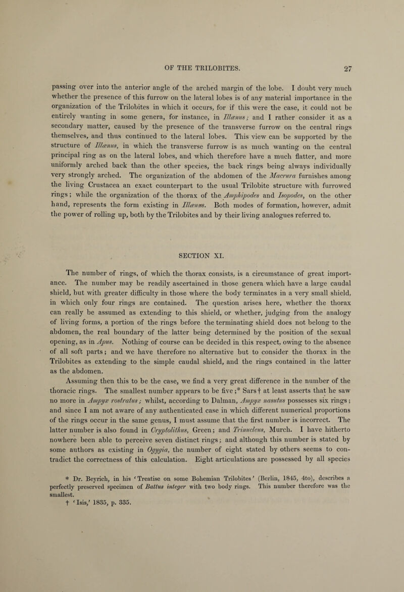 passing over into tlie anterior angle of the arched margin of the lohe. I doubt very much whether the presence of this furrow on the lateral lobes is of any material importance in the organization of the Trilobites in which it occurs, for if this were the case, it could not be entirely wanting in some genera, for instance, in IIIanus; and I rather consider it as a secondary matter, caused by the presence of the transverse furrow on the central rings themselves, and thus continued to the lateral lobes. This view can be supported by the structure of lllanus, in which the transverse furrow is as much wanting on the central principal ring as on the lateral lobes, and wdiich therefore have a much flatter, and more uniformly arched back than the other species, the back rings being always individually very strongly arched. The organization of the abdomen of the Macrura furnishes among the living Crustacea an exact counterpart to the usual Trilobite structure with furrowed rings; while the organization of the thorax of the Amphipodes and Is op odes, on the other hand, represents the form existing in Illanus. Both modes of formation, however, admit the power of rolling up, both by the Trilobites and by their living analogues referred to. SECTION XI. The number of rings, of which the thorax consists, is a circumstance of great import¬ ance. The number may be readily ascertained in those genera which have a large caudal shield, but with greater difficulty in those where the body terminates in a very small shield, in which only four rings are contained. The question arises here, whether the thorax can really be assumed as extending to this shield, or whether, judging from the analogy of living forms, a portion of the rings before the terminating shield does not belong to the abdomen, the real boundary of the latter being determined by the position of the sexual opening, as in Apus. Nothing of course can be decided in this respect, owing to the absence of all soft parts; and we have therefore no alternative but to consider the thorax in the Trilobites as extending to the simple caudal shield, and the rings contained in the latter as the abdomen. Assuming then this to be the case, we find a very great difference in the number of the thoracic rings. The smallest number appears to be five ;* Sarsf at least asserts that he saw no more in Ampyx rostratus; whilst, according to Dalman, Ampyx nasutus possesses six rings; and since I am not aware of any authenticated case in which different numerical proportions of the rings occur in the same genus, I must assume that the first number is incorrect. The latter number is also found in Cryptolithus, Green; and Trinucleus, Murch. I have hitherto nowhere been able to perceive seven distinct rings; and although this number is stated by some authors as existing in Oyyyia, the number of eight stated by others seems to con¬ tradict the correctness of this calculation. Eight articulations are possessed by all species * Dr. Beyrich, in his c Treatise on some Bohemian Trilobites ’ (Berlin, 1845, 4to), describes a perfectly preserved specimen of Battus integer with two body rings. This number therefore was the smallest. t ‘ Isis/ 1835, p. 335.