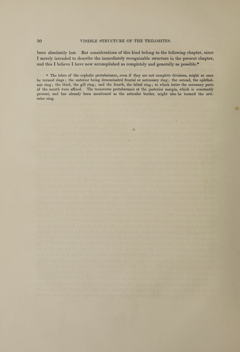 been absolutely lost. But considerations of this kind belong to the following chapter, since I merely intended to describe the immediately recognizable structure in the present chapter, and this I believe I have now accomplished as completely and generally as possible.* * The lobes of the cephalic protuberance, even if they are not complete divisions, might at once be termed rings ; the anterior being denominated frontal or antennary ring; the second, the ophthal¬ mic ring; the third, the gill ring; and the fourth, the labial ring; to which latter the accessory parts of the mouth were affixed. The transverse protuberance at the posterior margin, which is constantly present, and has already been mentioned as the articular border, might also be termed the arti¬ cular ring.