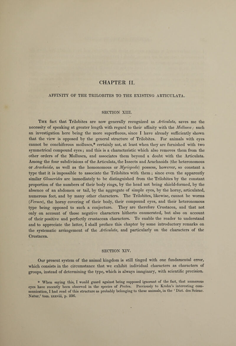 CHAPTER II. AFFINITY OF THE TRILOBITES TO THE EXISTING ARTICULATA. SECTION XIII. The fact that Trilobites are now generally recognized as Articulata, saves me the necessity of speaking at greater length with regard to their affinity with the Mollusca; such an investigation here being the more superfluous, since I have already sufficiently shown that the view is opposed by the general structure of Trilobites. For animals with eyes cannot be conchiferous molluscs,* certainly not, at least when they are furnished with two symmetrical compound eyes; and this is a characteristic which also removes them from the other orders of the Mollusca, and associates them beyond a doubt with the Articulata. Among the four subdivisions of the Articulata, the Insects and Arachnoids (the heteronomous or Arachnidce, as well as the homonomous or Myriopoda) possess, however, so constant a type that it is impossible to associate the Trilobites with them; since even the apparently similar Glomerides are immediately to be distinguished from the Trilobites by the constant proportion of the numbers of their body rings, by the head not being shield-formed, by the absence of an abdomen or tail, by the aggregate of simple eyes, by the horny, articulated, numerous feet, and by many other characters. The Trilobites, likewise, cannot be worms {Vermes), the horny covering of their body, their compound eyes, and their heteronomous type being opposed to such a conjecture. They are therefore Crustacea, and that not only on account of those negative characters hitherto enumerated, but also on account of their positive and perfectly crustacean characters. To enable the reader to understand and to appreciate the latter, I shall preface this chapter by some introductory remarks on the systematic arrangement of the Articulata, and particularly on the characters of the Crustacea. SECTION XIV. Our present system of the animal kingdom is still tinged with one fundamental error, which consists in the circumstance that we exhibit individual characters as characters of groups, instead of determining the type, which is always imaginary, with scientific precision. * When saying this, I would guard against being supposed ignorant of the fact, that numerous eyes have recently been observed in the species of Pecten. Previously to Krohn’s interesting com¬ munication, I had read of this structure as probably belonging to these animals, in the ‘ Diet, des Scienc. Natur/ tom. xxxviii, p. 236.