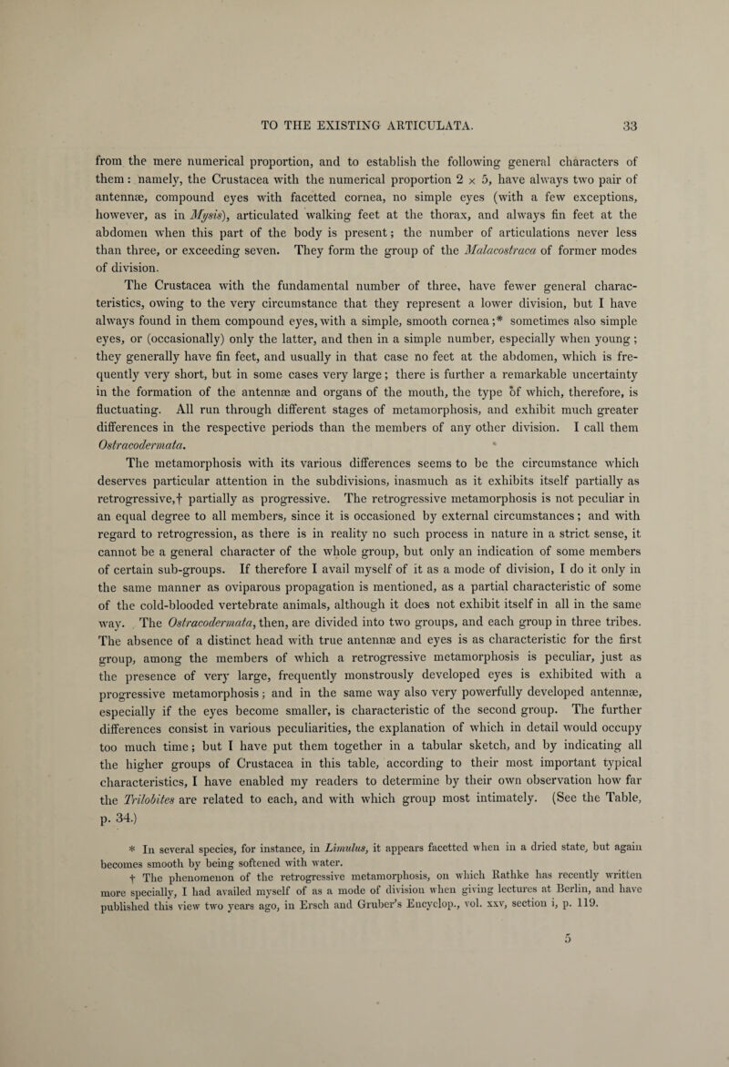 from the mere numerical proportion, and to establish the following general characters of them: namely, the Crustacea with the numerical proportion 2x5, have always two pair of antennae, compound eyes with facetted cornea, no simple eyes (with a few exceptions, however, as in Mysis), articulated walking feet at the thorax, and always fin feet at the abdomen when this part of the body is present; the number of articulations never less than three, or exceeding seven. They form the group of the Malacostraca of former modes of division. The Crustacea with the fundamental number of three, have fewer general charac¬ teristics, owing to the very circumstance that they represent a lower division, but I have always found in them compound eyes,with a simple, smooth cornea;* sometimes also simple eyes, or (occasionally) only the latter, and then in a simple number, especially when young; they generally have fin feet, and usually in that case no feet at the abdomen, which is fre¬ quently very short, but in some cases very large; there is further a remarkable uncertainty in the formation of the antennae and organs of the mouth, the type of which, therefore, is fluctuating. All run through different stages of metamorphosis, and exhibit much greater differences in the respective periods than the members of any other division. I call them Ostracodermata. The metamorphosis with its various differences seems to be the circumstance which deserves particular attention in the subdivisions, inasmuch as it exhibits itself partially as retrogressive,! partially as progressive. The retrogressive metamorphosis is not peculiar in an equal degree to all members, since it is occasioned by external circumstances; and with regard to retrogression, as there is in reality no such process in nature in a strict sense, it cannot be a general character of the whole group, but only an indication of some members of certain sub-groups. If therefore I avail myself of it as a mode of division, I do it only in the same manner as oviparous propagation is mentioned, as a partial characteristic of some of the cold-blooded vertebrate animals, although it does not exhibit itself in all in the same way. The Ostracodermata, then, are divided into two groups, and each group in three tribes. The absence of a distinct head with true antennae and eyes is as characteristic for the first group, among the members of which a retrogressive metamorphosis is peculiar, just as the presence of very large, frequently monstrously developed eyes is exhibited with a progressive metamorphosis; and in the same way also very powerfully developed antennae, especially if the eyes become smaller, is characteristic of the second group. The further differences consist in various peculiarities, the explanation of which in detail would occupy too much time; but I have put them together in a tabular sketch, and by indicating all the higher groups of Crustacea in this table, according to their most important typical characteristics, I have enabled my readers to determine by their own observation how far the Trilobites are related to each, and with which group most intimately. (See the Table, p. 34.) * In several species, for instance, in Limulus, it appears facetted when in a dried state, but again becomes smooth by being softened with water. t The phenomenon of the retrogressive metamorphosis, on which Rathke has recently written more specially, I had availed myself of as a mode of division when giving lectures at Berlin, and have published this view two years ago, in Ersch and Gruber’s Encyclop., vol. xxv, section i, p. 119.