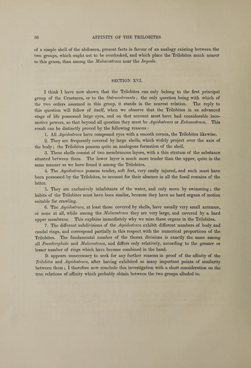 of a simple shell of the abdomen, present facts in favour of an analogy existing between the two groups, which ought not to be overlooked, and which place the Trilobites much nearer to this genus, than among the Maloscostraca near the Isopoda. SECTION XVI. I think I have now shown that the Trilobites can only belong to the first principal group of the Crustacea, or to the Ostracodermata; the only question being with which of the two orders assumed in this group, it stands in the nearest relation. The reply to this question will follow of itself, when we observe that the Trilobites in an advanced stage of life possessed large eyes, and on that account must have had considerable loco¬ motive powers, so that beyond all question they must be Aspidostraca or Entomostraca. This result can be distinctly proved by the following reasons : 1. All Aspidostraca have compound eyes with a smooth cornea, the Trilobites likewise. 2. They are frequently covered by large shells, which widely project over the axis of the body; the Trilobites possess quite an analogous formation of the shell. 3. These shells consist of two membranous layers, with a thin stratum of the substance situated between them. The lower layer is much more tender than the upper, quite in the same manner as we have found it among the Trilobites. 4. The Aspidostraca possess tender, soft feet, very easily injured, and such must have been possessed by the Trilobites, to account for their absence in all the fossil remains of the latter. 5. They are exclusively inhabitants of the water, and only move by swimming; the habits of the Trilobites must have been similar, because they have no hard organs of motion suitable for crawling. 6. The Aspidostraca, at least those covered by shells, have usually very small antennae, or none at all, while among the Malacostraca they are very large, and covered by a hard upper membrane. This explains immediately why we miss these organs in the Trilobites. 7. The different subdivisions of the Aspidostraca exhibit different numbers of body and caudal rings, and correspond partially in this respect with the numerical proportions of the Trilobites. The fundamental number of the thorax divisions is exactly the same among all Pseudocephala and Malacostraca, and differs only relatively, according to the greater or lesser number of rings which have become combined in the head. It appears unnecessary to seek for any further reasons in proof of the affinity of the Trilobites and Aspidostraca, after having exhibited so many important points of similarity between them ; I therefore now conclude this investigation with a short consideration on the true relations of affinity which probably obtain between the two groups alluded to.