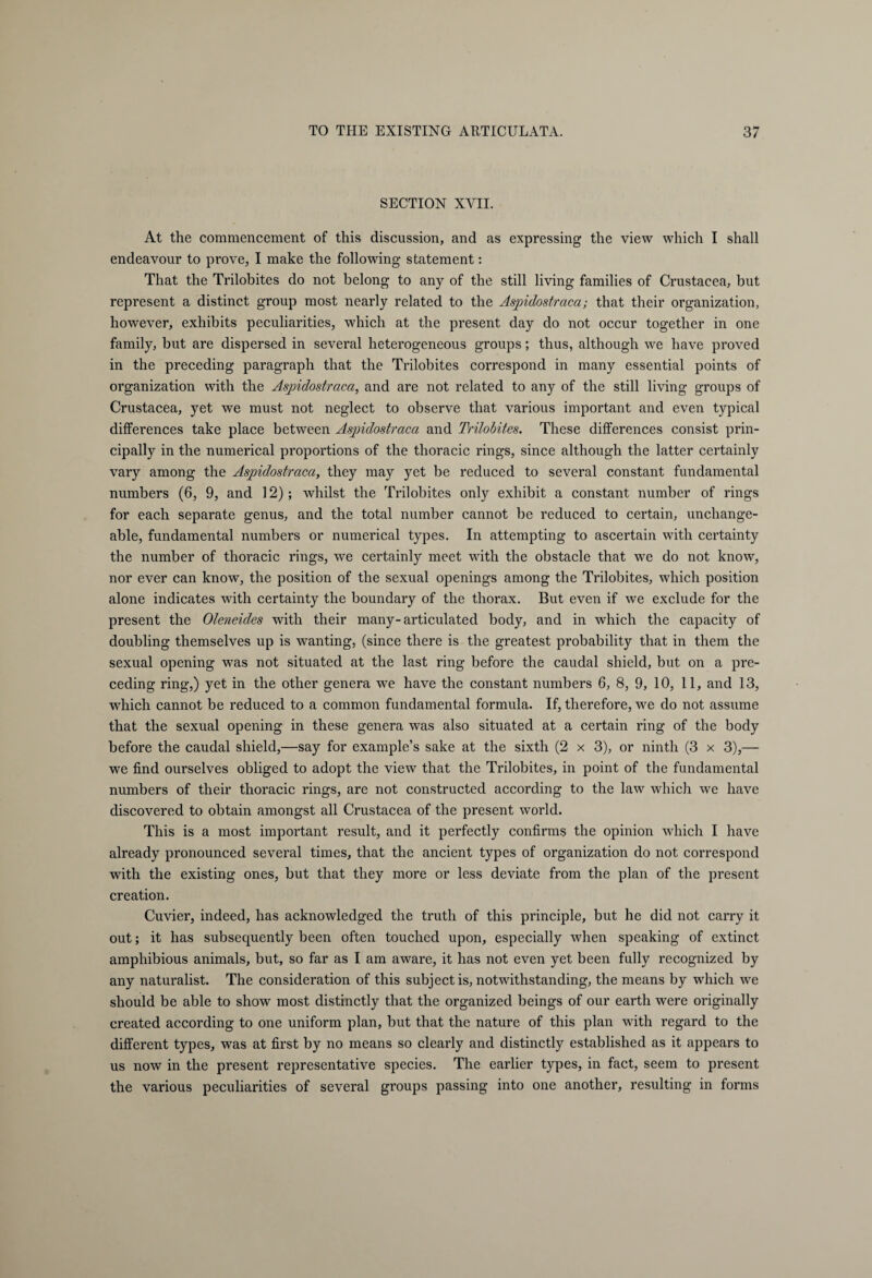 SECTION XVII. At the commencement of this discussion, and as expressing the view which I shall endeavour to prove, I make the following statement: That the Trilobites do not belong to any of the still living families of Crustacea, but represent a distinct group most nearly related to the Aspidostraca; that their organization, however, exhibits peculiarities, which at the present day do not occur together in one family, hut are dispersed in several heterogeneous groups; thus, although we have proved in the preceding paragraph that the Trilobites correspond in many essential points of organization with the Aspidostraca, and are not related to any of the still living groups of Crustacea, yet we must not neglect to observe that various important and even typical differences take place between Aspidostraca and Trilobites. These differences consist prin¬ cipally in the numerical proportions of the thoracic rings, since although the latter certainly vary among the Aspidostraca, they may yet be reduced to several constant fundamental numbers (6, 9, and 12); whilst the Trilobites only exhibit a constant number of rings for each separate genus, and the total number cannot be reduced to certain, unchange¬ able, fundamental numbers or numerical types. In attempting to ascertain with certainty the number of thoracic rings, we certainly meet with the obstacle that we do not know, nor ever can know, the position of the sexual openings among the Trilobites, which position alone indicates with certainty the boundary of the thorax. But even if we exclude for the present the Oleneides with their many-articulated body, and in which the capacity of doubling themselves up is wanting, (since there is the greatest probability that in them the sexual opening was not situated at the last ring before the caudal shield, but on a pre¬ ceding ring,) yet in the other genera we have the constant numbers 6, 8, 9, 10, 11, and 13, which cannot be reduced to a common fundamental formula. If, therefore, we do not assume that the sexual opening in these genera was also situated at a certain ring of the body before the caudal shield,—say for example’s sake at the sixth (2 x 3), or ninth (3 x 3),— we find ourselves obliged to adopt the view that the Trilobites, in point of the fundamental numbers of their thoracic rings, are not constructed according to the law which we have discovered to obtain amongst all Crustacea of the present world. This is a most important result, and it perfectly confirms the opinion which I have already pronounced several times, that the ancient types of organization do not correspond with the existing ones, but that they more or less deviate from the plan of the present creation. Cuvier, indeed, has acknowledged the truth of this principle, but he did not carry it out; it has subsequently been often touched upon, especially when speaking of extinct amphibious animals, but, so far as I am aware, it has not even yet been fully recognized by any naturalist. The consideration of this subject is, notwithstanding, the means by which we should be able to show most distinctly that the organized beings of our earth were originally created according to one uniform plan, but that the nature of this plan with regard to the different types, was at first by no means so clearly and distinctly established as it appears to us now in the present representative species. The earlier types, in fact, seem to present the various peculiarities of several groups passing into one another, resulting in forms