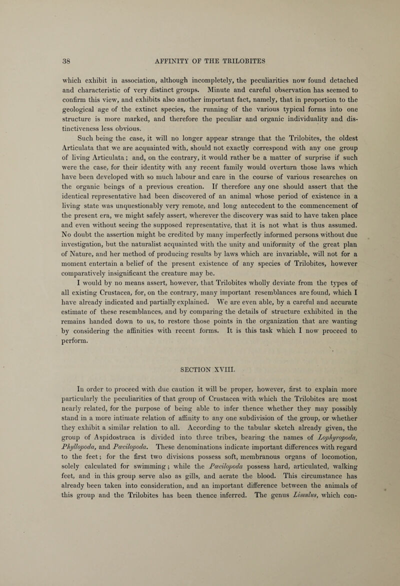 which exhibit in association, although incompletely, the peculiarities now found detached and characteristic of very distinct groups. Minute and careful observation has seemed to confirm this view, and exhibits also another important fact, namely, that in proportion to the geological age of the extinct species, the running of the various typical forms into one structure is more marked, and therefore the peculiar and organic individuality and dis¬ tinctiveness less obvious. Such being the case, it will no longer appear strange that the Trilobites, the oldest Articulata that we are acquainted with, should not exactly correspond with any one group of living Articulata; and, on the contrary, it would rather be a matter of surprise if such were the case, for their identity with any recent family would overturn those laws which have been developed with so much labour and care in the course of various researches on the organic beings of a previous creation. If therefore any one should assert that the identical representative had been discovered of an animal whose period of existence in a living state was unquestionably very remote, and long antecedent to the commencement of the present era, we might safely assert, wherever the discovery was said to have taken place and even without seeing the supposed representative, that it is not what is thus assumed. No doubt the assertion might be credited by many imperfectly informed persons without due investigation, but the naturalist acquainted with the unity and uniformity of the great plan of Nature, and her method of producing results by laws which are invariable, will not for a moment entertain a belief of the present existence of any species of Trilobites, however comparatively insignificant the creature may be. I would by no means assert, however, that Trilobites wholly deviate from the types of all existing Crustacea, for, on the contrary, many important resemblances are found, which I have already indicated and partially explained. We are even able, by a careful and accurate estimate of these resemblances, and by comparing the details of structure exhibited in the remains handed down to us, to restore those points in the organization that are wanting by considering the affinities with recent forms. It is this task which I now proceed to perform. SECTION XVIII. In order to proceed w'ith due caution it will be proper, however, first to explain more particularly the peculiarities of that group of Crustacea with which the Trilobites are most nearly related, for the purpose of being able to infer thence whether they may possibly stand in a more intimate relation of affinity to any one subdivision of the group, or whether they exhibit a similar relation to all. According to the tabular sketch already given, the group of Aspidostraca is divided into three tribes, bearing the names of Lophyropoda, Phyllopoda, and Poecilopoda. These denominations indicate important differences with regard to the feet; for the first two divisions possess soft, membranous organs of locomotion, solely calculated for swimming; while the Pcecilopoda possess hard, articulated, walking feet, and in this group serve also as gills, and aerate the blood. This circumstance has already been taken into consideration, and an important difference between the animals of this group and the Trilobites has been thence inferred. The genus Limulus, which con-