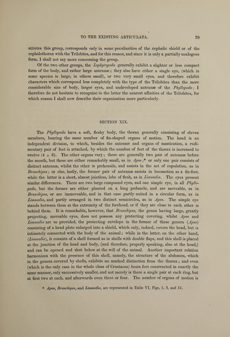 stitutes this group, corresponds only in some peculiarities of the cephalic shield or of the cephalothorax with the Trilobites, and for this reason, and since it is only a partially analogous form, I shall not say more concerning the group. Of the two other groups, the Lophyropoda generally exhibit a slighter or less compact form of the body, and rather large antennae ; they also have either a single eye, (which in some species is large, in others small), or two very small eyes, and therefore exhibit characters which correspond less completely with the type of the Trilobites than the more considerable size of body, larger eyes, and undeveloped antennae of the Phyllopoda; I therefore do not hesitate to recognize in the latter the nearest affinities of the Trilobites, for which reason I shall now describe their organization more particularly. SECTION XIX. The Phyllopoda have a soft, fleshy body, the thorax generally consisting of eleven members, bearing the same number of fin-shaped organs of motion. The head is an independent division, to which, besides the antennae and organs of mastication, a rudi¬ mentary pair of feet is attached, by which the number of feet of the thorax is increased to twelve (4 x 3). The other organs vary; there are generally two pair of antennae before the mouth, but these are either remarkably small, as in Apus ;* or only one pair consists of distinct antennae, whilst the other is prehensile, and assists in the act of copulation, as in Branchipus; or else, lastly, the former pair of antennae assists in locomotion as a fin-foot, while the latter is a short, almost jointless, lobe of flesh, as in limnadia. The eyes present similar differences. There are two large compound eyes, and one simple eye, in all Phyllo¬ poda, but the former are either planted on a long peduncle, and are moveable, as in Branchipus, or are immoveable, and in that case partly united in a circular form, as in Limnadia, and partly arranged in two distinct semicircles, as in Apus. The simple eye stands between them at the extremity of the forehead, or if they are close to each other is behind them. It is remarkable, however, that Branchipus, the genus having large, greatly projecting, moveable eyes, does not possess any protecting covering, whilst Apus and Limnadia are so provided, the protecting envelope in the former of these genera {Apus) consisting of a head plate enlarged into a shield, which only, indeed, covers the head, but is intimately connected with the body of the animal; while in the latter, on the other hand, {Limnadia), it consists of a shell formed as in shells with double flaps, and this shell is placed at the junction of the head and body, (and therefore, properly speaking, also at the head,) and can be opened and shut below at the will of the animal. Another important relation harmonizes with the presence of this shell, namely, the structure of the abdomen, which in the genera covered by shells, exhibits no marked distinction from the thorax; and even (which is the only case in the whole class of Crustacea) bears feet constructed in exactly the same manner, only successively smaller, and not merely is there a single pair at each ring, but at first two at each, and afterwards even three or four. The number of organs of motion is * Apus, Branchipus, and Limnadia, are represented in Table VI, Figs. 1, 3, and 15.