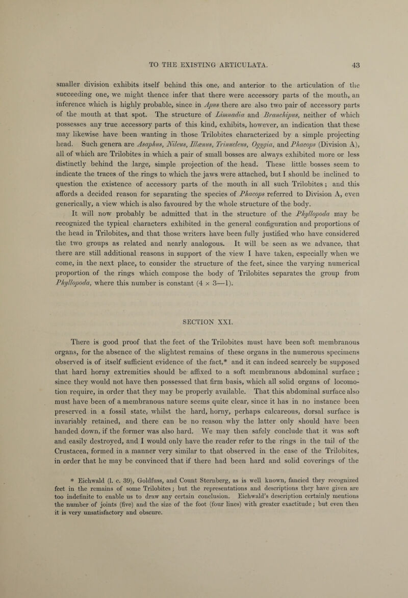 smaller division exhibits itself behind this one, and anterior to the articulation of the succeeding one, we might thence infer that there were accessory parts of the mouth, an inference which is highly probable, since in Apus there are also two pair of accessory parts of the mouth at that spot. The structure of Limnadia and Branchipus, neither of which possesses any true accessory parts of this kind, exhibits, however, an indication that these may likewise have been wanting in those Trilobites characterized by a simple projecting head. Such genera are Asaphus, Nileus, III anus, Trinucleus, Ogygia, and Phacops (Division A), all of which are Trilobites in which a pair of small bosses are always exhibited more or less distinctly behind the large, simple projection of the head. These little bosses seem to indicate the traces of the rings to which the jaws were attached, but I should be inclined to question the existence of accessory parts of the mouth in all such Trilobites ; and this affords a decided reason for separating the species of Phacops referred to Division A, even generically, a view which is also favoured by the whole structure of the body. It will now probably be admitted that in the structure of the Phyllopoda may be recognized the typical characters exhibited in the general configuration and proportions of the head in Trilobites, and that those writers have been fully justified who have considered the two groups as related and nearly analogous. It will be seen as we advance, that there are still additional reasons in support of the view I have taken, especially when we come, in the next place, to consider the structure of the feet, since the varying numerical proportion of the rings which compose the body of Trilobites separates the group from Phyllopoda, where this number is constant (4 x 3—1). SECTION XXI. There is good proof that the feet of the Trilobites must have been soft membranous organs, for the absence of the slightest remains of these organs in the numerous specimens observed is of itself sufficient evidence of the fact,* and it can indeed scarcely be supposed that hard horny extremities should be affixed to a soft membranous abdominal surface ; since they would not have then possessed that firm basis, which all solid organs of locomo¬ tion require, in order that they may be properly available. That this abdominal surface also must have been of a membranous nature seems quite clear, since it has in no instance been preserved in a fossil state, whilst the hard, horny, perhaps calcareous, dorsal surface is invariably retained, and there can be no reason why the latter only should have been handed down, if the former was also hard. We may then safely conclude that it was soft and easily destroyed, and I would only have the reader refer to the rings in the tail of the Crustacea, formed in a manner very similar to that observed in the case of the Trilobites, in order that he may be convinced that if there had been hard and solid coverings of the * Eichwald (1. c. 39), Goldfuss, and Count Sternberg, as is well known, fancied they recognized feet in the remains of some Trilobites; but the representations and descriptions they have given are too indefinite to enable us to draw any certain conclusion. Eichwald’s description certainly mentions the number of joints (five) and the size of the foot (four lines) with greater exactitude; but even then it is very unsatisfactory and obscure.
