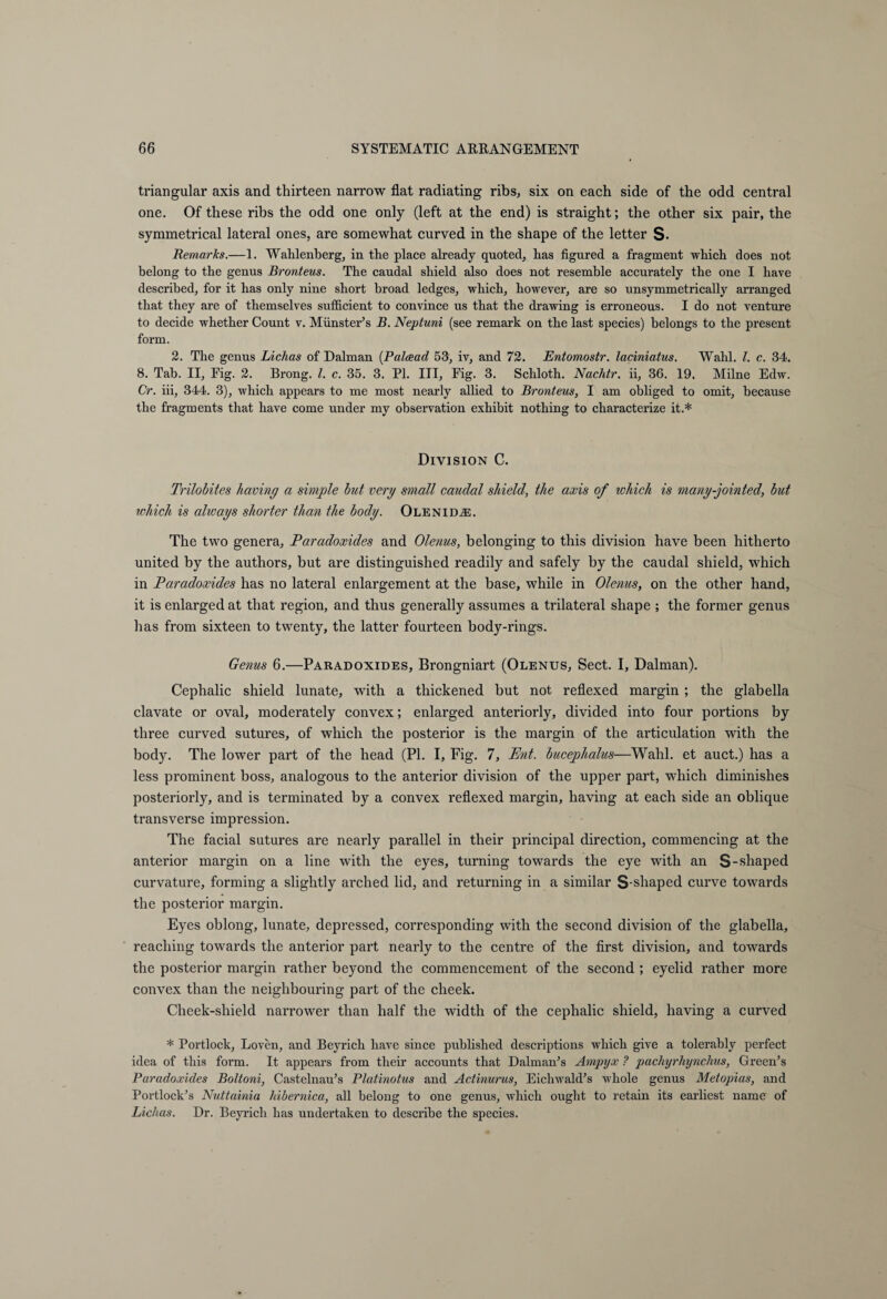 triangular axis and thirteen narrow flat radiating ribs, six on each side of the odd central one. Of these ribs the odd one only (left at the end) is straight; the other six pair, the symmetrical lateral ones, are somewhat curved in the shape of the letter S- Remarks.—1. Wahlenberg, in the place already quoted, has figured a fragment which does not belong to the genus Bronteus. The caudal shield also does not resemble accurately the one I have described, for it has only nine short broad ledges, which, however, are so unsymmetrically arranged that they are of themselves sufficient to convince us that the drawing is erroneous. I do not venture to decide whether Count v. Minister’s B. Neptuni (see remark on the last species) belongs to the present form. 2. The genus Lichas of Dalman (Palcead 53, iv, and 72. Entomostr. laciniatus. Wahl. 1. c. 34. 8. Tab. II, Eig. 2. Brong. 1. c. 35. 3. PI. Ill, Fig. 3. Schloth. Nachtr. ii, 36. 19. Milne Edw. Cr. iii, 344. 3), which appears to me most nearly allied to Bronteus, I am obliged to omit, because the fragments that have come under my observation exhibit nothing to characterize it.* Division C. Trilobites having a simple but very small caudal shield, the axis of which is many-jointed, but which is always shorter than the body. OLENiDiE. The two genera, Paradoxides and Olenus, belonging to this division have been hitherto united by the authors, but are distinguished readily and safely by the caudal shield, which in Paradoxides has no lateral enlargement at the base, while in Olenus, on the other hand, it is enlarged at that region, and thus generally assumes a trilateral shape ; the former genus has from sixteen to twenty, the latter fourteen body-rings. Genus 6.—Paradoxides, Brongniart (Olenus, Sect. I, Dalman). Cephalic shield lunate, with a thickened but not reflexed margin ; the glabella clavate or oval, moderately convex; enlarged anteriorly, divided into four portions by three curved sutures, of which the posterior is the margin of the articulation with the body. The lower part of the head (PI. I, Fig. 7, Pnt. bucephalus—Wahl, et auct.) has a less prominent boss, analogous to the anterior division of the upper part, which diminishes posteriorly, and is terminated by a convex reflexed margin, having at each side an oblique transverse impression. The facial sutures are nearly parallel in their principal direction, commencing at the anterior margin on a line with the eyes, turning towards the eye with an S- shaped curvature, forming a slightly arched lid, and returning in a similar S-shaped curve towards the posterior margin. Eyes oblong, lunate, depressed, corresponding with the second division of the glabella, reaching towards the anterior part nearly to the centre of the first division, and towards the posterior margin rather beyond the commencement of the second ; eyelid rather more convex than the neighbouring part of the cheek. Cheek-shield narrower than half the width of the cephalic shield, having a curved * Portlock, Loven, and Beyrich have since published descriptions which give a tolerably perfect idea of this form. It appears from their accounts that Dal man’s Ampyx ? pachyrhynchus, Green’s Paradoxides Bottom, Castelnau’s Platinotus and Actinurus, Eichwald’s whole genus Metopias, and Portlock’s Nuttainia hibernica, all belong to one genus, which ought to retain its earliest name of Lichas. Dr. Beyrich has undertaken to describe the species.