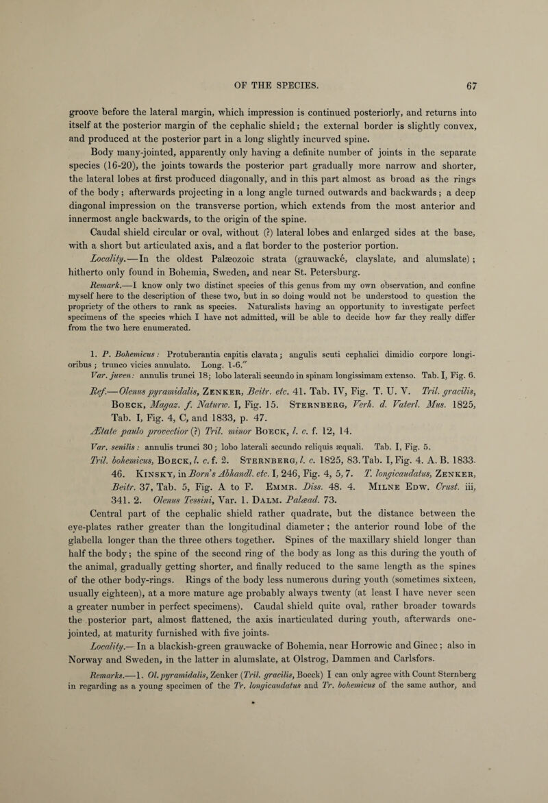 groove before the lateral margin, which impression is continued posteriorly, and returns into itself at the posterior margin of the cephalic shield; the external border is slightly convex, and produced at the posterior part in a long slightly incurved spine. Body many-jointed, apparently only having a definite number of joints in the separate species (16-20), the joints towards the posterior part gradually more narrow and shorter, the lateral lobes at first produced diagonally, and in this part almost as broad as the rings of the body; afterwards projecting in a long angle turned outwards and backwards ; a deep diagonal impression on the transverse portion, which extends from the most anterior and innermost angle backwards, to the origin of the spine. Caudal shield circular or oval, without (?) lateral lobes and enlarged sides at the base, with a short but articulated axis, and a flat border to the posterior portion. Locality.—In the oldest Palaeozoic strata (grauwacke, clayslate, and alumslate) ; hitherto only found in Bohemia, Sweden, and near St. Petersburg. Remark.—I know only two distinct species of this genus from my own observation, and confine myself here to the description of these two, but in so doing would not be understood to question the propriety of the others to rank as species. Naturalists having an opportunity to investigate perfect specimens of the species which I have not admitted, will be able to decide how far they really differ from the two here enumerated. 1. P. Bohemicus: Protuberantia capitis clavata; angulis scuti cephalici dimidio corpore longi- oribus ; franco vicies annulato. Long. 1-6/' Var.juven: annulis trunci 18; lobo laterali secundo in spinam longissimam extenso. Tab. I, Fig. 6. Ref.— Olenuspyramidalis, Zenker, Beitr. etc. 41. Tab. IV, Fig. T. U. V. Tril. gracilis, Boeck, Mayaz. f. Naturw. I, Fig. 15. Sternberg, Verb. d. Vaterl. Mus. 1825, Tab. I, Fig. 4, C, and 1833, p. 47. LEtate paulo provectior (?) Tril. minor Boeck, l. c. f. 12, 14. Var. senilis: annulis trunci 30; lobo laterali secundo reliquis sequali. Tab. I, Fig. 5. Tril. bohemicus, Boeck,/. c. f. 2. Sternberg,/, c. 1825, 83. Tab. I, Fig. 4. A. B. 1833. 46. Kinsky, in Borns Abhandl. etc. I, 246, Fig. 4, 5, 7. T. lonyicaudatus, Zenker, Beitr. 37, Tab. 5, Fig. A to F. Emmr. Biss. 48. 4. Milne Edw. Crust, iii, 341. 2. Olenus Tessini, Var. 1. Dalm. Balcead. 73. Central part of the cephalic shield rather quadrate, but the distance between the eye-plates rather greater than the longitudinal diameter; the anterior round lobe of the glabella longer than the three others together. Spines of the maxillary shield longer than half the body; the spine of the second ring of the body as long as this during the youth of the animal, gradually getting shorter, and finally reduced to the same length as the spines of the other body-rings. Rings of the body less numerous during youth (sometimes sixteen, usually eighteen), at a more mature age probably always twenty (at least I have never seen a greater number in perfect specimens). Caudal shield quite oval, rather broader towards the posterior part, almost flattened, the axis inarticulated during youth, afterwards one- jointed, at maturity furnished with five joints. Locality — In a blackish-green grauwacke of Bohemia, near Horrowic and Ginec ; also in Norway and Sweden, in the latter in alumslate, at Olstrog, Dämmen and Carlsfors. Remarks.— 1. Ol.pyramidalis, Zenker [Tril. gracilis, Boeck) I can only agree with Count Sternberg in regarding as a young specimen of the Tr. longicaudatus and Tr. bohemicus of the same author, and