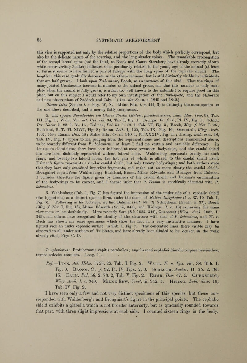 this view is supported not only by the relative proportions of the body which perfectly correspond, but also by the delicate nature of the covering, and the long slender spines. The remarkable prolongation of the second lateral spine (not the third, as Boeck and Count Sternberg have already correctly shown while controverting Zenker) indicates some peculiarity relative to the young age of the animal (at least so far as it seems to have formed a pair of forceps with the long spine of the cephalic shield). The length in this case gradually decreases as the others increase, but is still distinctly visible in individuals that are half grown. I look upon Tril. minor, Boeck, as an instance of this kind. That the rings of many-jointed Crustaceans increase in number as the animal grows, and that this number is only com¬ plete when the animal is fully grown, is a fact too well known to the naturalist to require proof in this place, but on this subject I would refer to my own investigation of the Phyllopoda, and the elaborate and new observations of Zaddack and Joly. (Ann. des Sc. n. s. 1840 and 1842.) Olenus latus (Zenker l. c. Figs. W, X. Milne Edw. 1. c. 441, 3) is distinctly the same species as the one above described, and is merely flatly compressed. 2. The species Paradoxides sen Olenus Tessini (Entom. paradoxissimus, Linn. Mus. Tess. 98, Tab. Ill, Fig. 1; Wahl. Nov. act. Ups. viii, 34, Tab I, Fig. 1; Brongn. Cr. f. 31, PI. IY, Fig. 1 ; Schlot. Pet. Nacht, ii. 23. 1. 35. 15; Dalman, Pal. 54. 1. 73. 1. Tab. YI, Fig. 3; Boeck, Mag. f. Nat. I. 26; Buckland, B. T. PI. XLVI, Fig. 8; Bronn. Leth. 1, 120, Tab. IX, Fig. 16; Quenstedt, Wieg. Arch. 1837, 348; Emmr. Biss. 48; Milne Edw. Cr. iii. 340, 1, PI. XXXIV, Fig. 11 ; Hising. Leth. suec. 18, Tab. IV, Fig. 1) appear to me, judging from the representations and descriptions enumerated above, to be scarcely different from P. hohemicus ; at least I find no certain and available difference. In Linnaeus’s oldest figure there have been indicated at most seventeen body-rings, and the caudal shield has here been distinctly represented without lateral lobes. Wahlenberg represents twenty-one such rings, and twenty-two lateral lobes, the last pair of which is affixed to the caudal shield itself. Dalman’s figure represents a similar caudal shield, but only twenty body-rings ; and both authors state that they have only examined imperfect fragments, and make out no more clearly the candal shield. Brongniart copied from Wahlenberg; Buckland, Broun, Milne Edwards, and Hisinger from Dalman. I consider therefore the figure given by Linnaeus of the caudal shield, and Dalman’s enumeration of the body-rings to be correct, and I thence infer that P. Tessini is specifically identical with P. hohemicus. 3. Wahlenberg (Tab. I, Fig. 7) has figured the impression of the under side of a cephalic shield (the liypostoma) as a distinct specific form, under the name of Entom. bucephalus (l. c. 37. 10, Tab. I, Fig. 6). Following in his footsteps, we find Dalman (Pal. 55. 2), Schlotheim (Nacht, ii. 37), Boeck (Mag.f. Nat. I, Fig. 16), Milne Edwards (Cr. iii, 341), and Hisinger (l. c. 18) expressing the same view more or less doubtingly. More recently Sars (Isis 1835. 342), Quenstedt (Wieg. Arch. 1837, I. 349), and others, have recognized the identity of the structure with that of P. hohemicus, and M. v. Buch has shown me some specimens which show the fact in a very instructive manner. I have figured such an under cephalic surface in Tab. I, Fig. 7. The concentric lines there visible may be observed in all under surfaces of Trilobites, and have already been alluded to by Zenker, in the work already cited. Figs. C. D. P. spinulosus : Protuberantia capitis parabolica; angulis scuti cephalici dimidio corpore brevioribus, trunco sedecies annulato. Long. 1. Ref.—Linn. Act. Holm. 1759, 22, Tab. I, Fig. 2. Wahl. N. a. Ups. viii, 38. Tab. I, Fig. 3. Brong. Cr. f. 32, PI. IV, Figs. 2. 3. Schloth. Nachtr. II. 25. 2. 36. 16. Dalm. Pal. 56. 2. 73. 2, Tab. V, Fig. 2. Emmr. Piss. 47. 5. Quenstedt, Wieg. Arch. 1. c. 349. Milne Edw. Crust, iii. 342. 5. Hising. Leth. Suec. 19, Tab. IV, Fig. 2. I have seen only a few and not very distinct specimens of this species, but these cor¬ responded with Wahlenberg’s and Brongniart’s figure in the principal points. The cephalic shield exhibits a glabella which is not broader anteriorly, but is gradually rounded towards that part, with three slight impressions at each side. I counted sixteen rings in the body.
