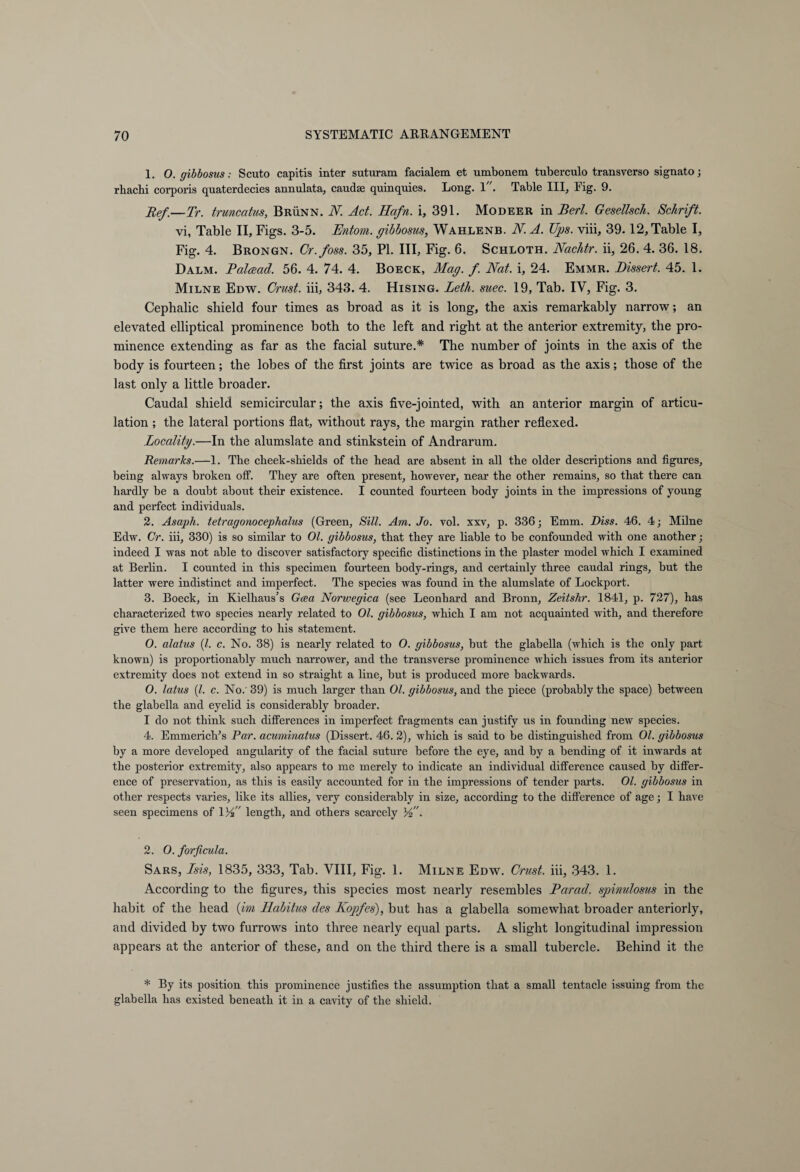 1. O. gibbosus: Scuto capitis inter suturam facialem et umbonem tuberculo transverso signato; rhachi corporis quaterdecies annulata, caudse quinquies. Long. I. Table III, Eig. 9. Ref.—Tr. trunccitus, Brünn. N. Act. Hafn. i, 391. Modeer in Bert. Gesellsch. Schrift. vi, Table II, Figs. 3-5. Entom. gibbosus, Wahlenb. N. A. Ups. viii, 39. 12, Table I, Fig. 4. Brongn. Cr.foss. 35, PI. Ill, Fig. 6. Schloth. Nachtr. ii, 26. 4. 36. 18. Dalm. Palcead. 56. 4. 74. 4. Boeck, Mag. f. Nat. i, 24. Emmr. Dissert. 45. 1. Milne Edw. Crust, iii, 343. 4. Hising. Leth. suec. 19, Tab. IV, Fig. 3. Cephalic shield four times as broad as it is long, the axis remarkably narrow; an elevated elliptical prominence both to the left and right at the anterior extremity, the pro¬ minence extending as far as the facial suture.* The number of joints in the axis of the body is fourteen; the lobes of the first joints are twice as broad as the axis; those of the last only a little broader. Caudal shield semicircular; the axis five-jointed, with an anterior margin of articu¬ lation ; the lateral portions flat, without rays, the margin rather reflexed. Locality.—In the alumslate and stinkstein of Andrarum. Remarks.—1. The cheek-shields of the head are absent in all the older descriptions and figures, being always broken off. They are often present, however, near the other remains, so that there can hardly be a doubt about their existence. I counted fourteen body joints in the impressions of young and perfect individuals. 2. Asaph, tetragonocephalus (Green, Sill. Am. Jo. vol. xxv, p. 336; Emm. Diss. 46. 4; Milne Edw. Cr. iii, 330) is so similar to 01. gibbosus, that they are liable to be confounded with one another; indeed I was not able to discover satisfactory specific distinctions in the plaster model which I examined at Berlin. I counted in this specimen fourteen body-rings, and certainly three caudal rings, but the latter were indistinct and impei'fect. The species was found in the alumslate of Lockport. 3. Boeck, in Kielhaus’s Gcea Norwegica (see Leonhard and Bronn, Zeitshr. 1841, p. 727), has characterized two species nearly related to 01. gibbosus, which I am not acquainted with, and therefore give them here according to his statement. O. alatus (l. c. No. 38) is nearly related to O. gibbosus, but the glabella (which is the only part known) is proportionably much narrower, and the transverse prominence which issues from its anterior extremity does not extend in so straight a line, but is produced more backwards. O. latus (l. c. No. 39) is much larger than 01. gibbosus, and the piece (probably the space) between the glabella and eyelid is considerably broader. I do not think such differences in imperfect fragments can justify us in founding new species. 4. Emmerich’s Par. acuminatus (Dissert. 46. 2), which is said to be distinguished from 01. gibbosus by a more developed angularity of the facial suture before the eye, and by a bending of it inwards at the posterior extremity, also appears to me merely to indicate an individual difference caused by differ¬ ence of preservation, as this is easily accounted for in the impressions of tender parts. 01. gibbosus in other respects varies, like its allies, very considerably in size, according to the difference of age; I have seen specimens of WP length, and others scarcely VP. 2. O. forficula. Sars, Isis, 1835, 333, Tab. VIII, Fig. 1. Milne Edw. Crust, iii, 343. 1. According to the figures, this species most nearly resembles Parad. spinulosus in the habit of the head (im Habitus des Kopfes), but has a glabella somewhat broader anteriorly, and divided by two furrows into three nearly equal parts. A slight longitudinal impression appears at the anterior of these, and on the third there is a small tubercle. Behind it the * By its position this prominence justifies the assumption that a small tentacle issuing from the glabella has existed beneath it in a cavity of the shield.