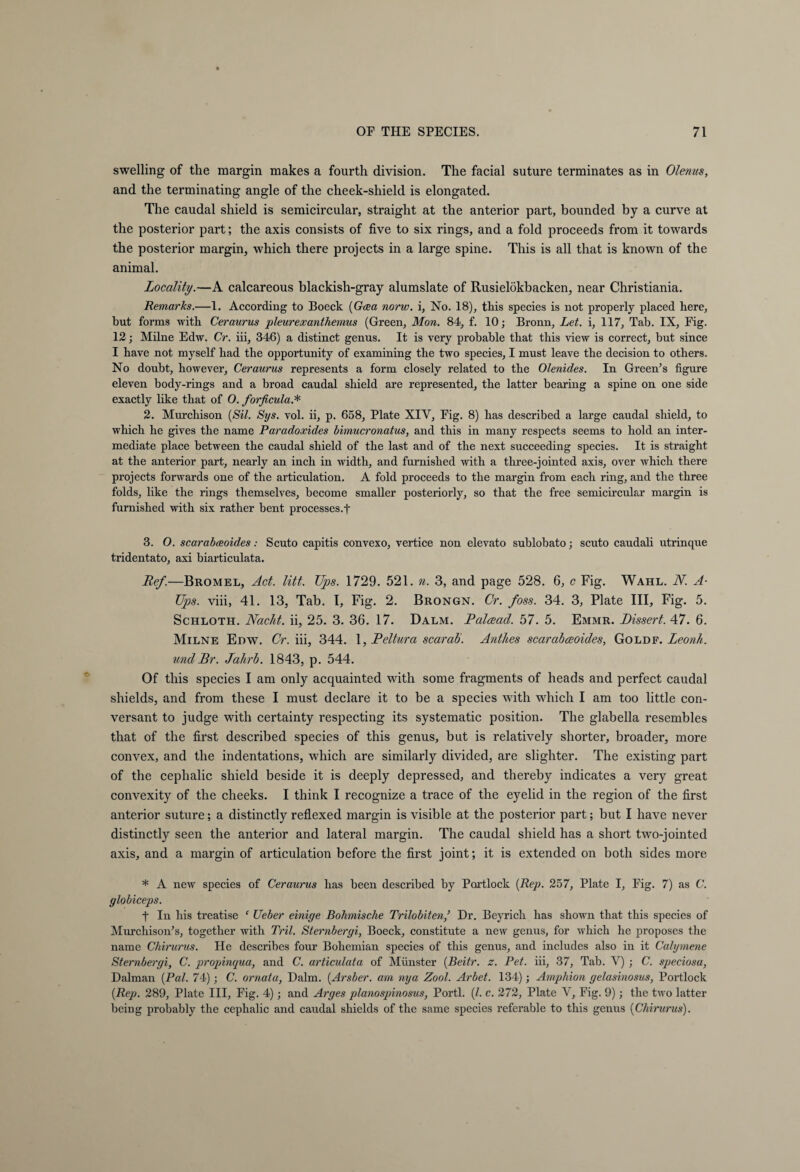swelling of the margin makes a fourth division. The facial suture terminates as in Olenus, and the terminating angle of the cheek-shield is elongated. The caudal shield is semicircular, straight at the anterior part, bounded by a curve at the posterior part; the axis consists of five to six rings, and a fold proceeds from it towards the posterior margin, which there projects in a large spine. This is all that is known of the animal. Locality.—A calcareous blackish-gray alumslate of Rusielökbacken, near Christiania. Remarks.—1. According to Boeck (Gaea norw. i. No. 18), this species is not properly placed here, but forms with Ceraurus pleurexanthemus (Green, Mon. 84, f. 10; Bronn, Let. i, 117, Tab. IX, Fig. 12; Milne Edw. Cr. iii, 346) a distinct genus. It is very probable that this view is correct, but since I have not myself had the opportunity of examining the two species, I must leave the decision to others. No doubt, however, Ceraurus represents a form closely related to the Olenides. In Green’s figure eleven body-rings and a broad caudal shield are represented, the latter bearing a spine on one side exactly like that of O. forficula.* 2. Murchison (Sil. Sys. vol. ii, p. 658, Plate XIY, Fig. 8) has described a large caudal shield, to which he gives the name Paradoxides bimucronatus, and this in many respects seems to hold an inter¬ mediate place between the caudal shield of the last and of the next succeeding species. It is straight at the anterior part, nearly an inch in width, and furnished with a three-jointed axis, over which there projects forwards one of the articulation. A fold proceeds to the margin from each ring, and the three folds, like the rings themselves, become smaller posteriorly, so that the free semicircular margin is furnished with six rather bent processes.f 3. O. scarabceoides: Scuto capitis convexo, vertice non elevato sublobato; scuto caudali utrinque tridentato, axi biarticulata. lief.—Bromel, Act. litt. Ups. 1729. 521. n. 3, and page 528. 6, c Fig. Wahl. N. A- Ups. viii, 41. 13, Tab. 1, Fig. 2. Brongn. Cr. foss. 34. 3, Plate III, Fig. 5. Schloth. Nacht, ii, 25. 3. 36. 17. Dalm. Palcead. 57. 5. Emmr. Dissert. 47. 6. Milne Edw. Cr. iii, 344. 1, Deltura scarab. Anthes scarabceoides, Goldf. Leonh. und Dr. Jahrb. 1843, p. 544. Of this species I am only acquainted with some fragments of heads and perfect caudal shields, and from these I must declare it to be a species with which I am too little con¬ versant to judge with certainty respecting its systematic position. The glabella resembles that of the first described species of this genus, but is relatively shorter, broader, more convex, and the indentations, which are similarly divided, are slighter. The existing part of the cephalic shield beside it is deeply depressed, and thereby indicates a very great convexity of the cheeks. I think I recognize a trace of the eyelid in the region of the first anterior suture; a distinctly reflexed margin is visible at the posterior part; but I have never distinctly seen the anterior and lateral margin. The caudal shield has a short two-jointed axis, and a margin of articulation before the first joint; it is extended on both sides more * A new species of Ceraurus bas been described by Partlock (Rep. 257, Plate I, Fig. 7) as C. globiceps. t In bis treatise ‘ Ueber einige Böhmische Trilobiten,’ Dr. Beyricb bas shown that this species of Murchison’s, together with Tril. Sternbergi, Boeck, constitute a new genus, for which he proposes the name Chirurus. He describes four Bohemian species of this genus, and includes also in it Calymene Sternbergi, C. propAnqua, and C. articulata of Münster (Beitr. z. Pet. iii, 37, Tab. Y) ; C. speciosa, Dalman {Pal. 74); C. ornata, Dalm. {Arsber. am nya Zool. Arbet. 134); Amphion gelasinosus, Portlock {Rep. 289, Plate III, Fig. 4); and Arges planospinosus, Porti. (/. c. 272, Plate Y, Fig. 9); the two latter being probably the cephalic and caudal shields of the same species referable to this genus {Chirurus).