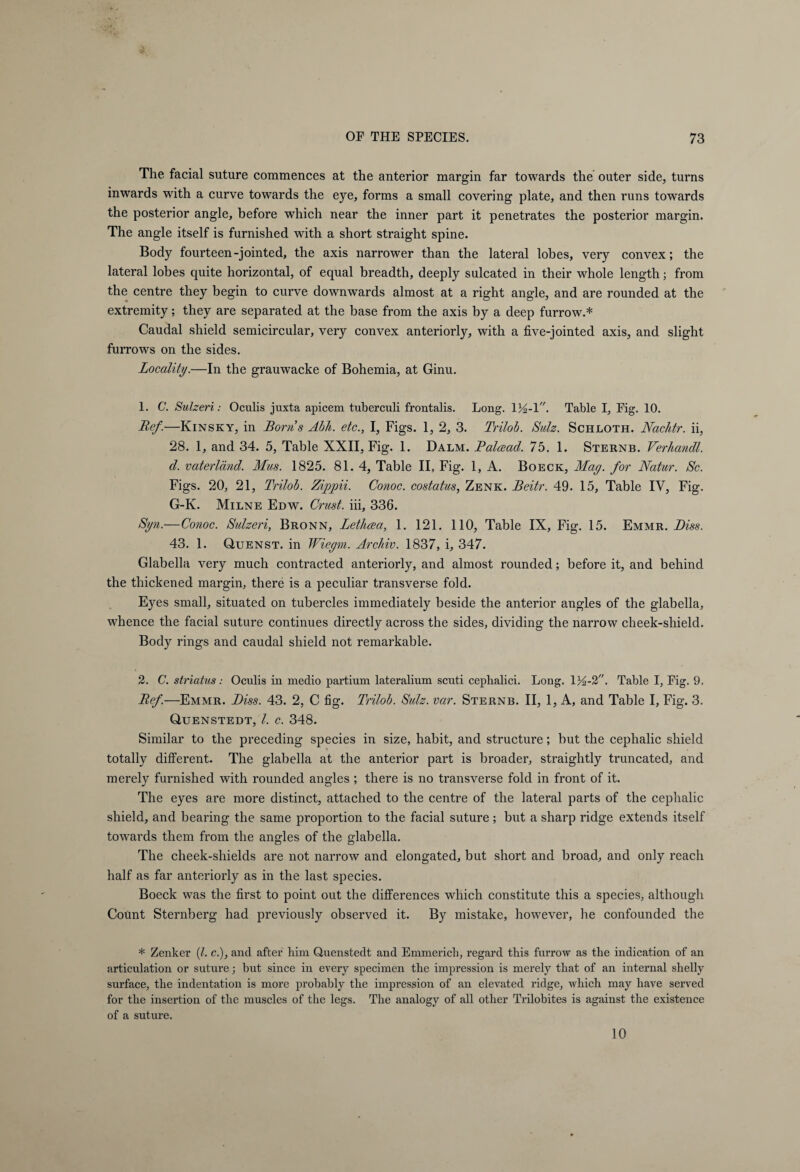 The facial suture commences at the anterior margin far towards the outer side, turns inwards with a curve towards the eye, forms a small covering plate, and then runs towards the posterior angle, before which near the inner part it penetrates the posterior margin. The angle itself is furnished with a short straight spine. Body fourteen-jointed, the axis narrower than the lateral lobes, very convex; the lateral lobes quite horizontal, of equal breadth, deeply sulcated in their whole length; from the centre they begin to curve downwards almost at a right angle, and are rounded at the extremity; they are separated at the base from the axis by a deep furrow.* Caudal shield semicircular, very convex anteriorly, with a five-jointed axis, and slight furrows on the sides. Locality.'—In the grauwacke of Bohemia, at Ginu. 1. C. Sulzeri: Oculis juxta apicem tuberculi frontalis. Long. lYz-\. Table I, Fig. 10. Lief.—Kinsky, in Borns Abh. etc., I, Figs. 1, 2, 3. Trilob. Sulz. Schloth. Nac/itr. ii, 28. 1, and 34. 5, Table XXII, Fig. 1. Dalm. Balcead. 75. 1. Sternb. Verhandl. d. Vaterland. Mus. 1825. 81. 4, Table II, Fig. 1, A. Boeck, May. for Natur. Sc. Figs. 20, 21, Trilob. Zippii. Conoc. costatus, Zenk. Beitr. 49. 15, Table IV, Fig. G-K. Milne Edw. Crust, iii, 336. Syn.—Conoc. Sulzeri, Bronn, Lethcea, 1. 121. 110, Table IX, Fig. 15. Emmr. Biss. 43. 1. Quenst. in Wiegm. Archiv. 1837, i, 347. Glabella very much contracted anteriorly, and almost rounded; before it, and behind the thickened margin, there is a peculiar transverse fold. Eyes small, situated on tubercles immediately beside the anterior angles of the glabella, whence the facial suture continues directly across the sides, dividing the narrow cheek-shield. Body rings and caudal shield not remarkable. 2. C. striatus: Oculis in medio partium lateralium scuti cephalici. Long. 1Y-2. Table I, Fig. 9. Bef.—Emmr. Biss. 43. 2, C fig. Trilob. Sulz. var. Sternb. II, 1, A, and Table I, Fig. 3. Quenstedt, l. c. 348. Similar to the preceding species in size, habit, and structure; but the cephalic shield totally different. The glabella at the anterior part is broader, straightly truncated, and merely furnished with rounded angles ; there is no transverse fold in front of it. The eyes are more distinct, attached to the centre of the lateral parts of the cephalic shield, and bearing the same proportion to the facial suture ; but a sharp ridge extends itself towards them from the angles of the glabella. The cheek-shields are not narrow and elongated, but short and broad, and only reach half as far anteriorly as in the last species. Boeck was the first to point out the differences which constitute this a species, although Count Sternberg had previously observed it. By mistake, however, he confounded the * Zenker (l. c.), ancl after him Quenstedt and Emmerich, regard this furrow as the indication of an articulation or suture; but since in every specimen the impression is merely that of an internal shelly surface, the indentation is more probably the impression of an elevated ridge, which may have served for the insertion of the muscles of the legs. The analogy of all other Trilobites is against the existence of a suture. 10