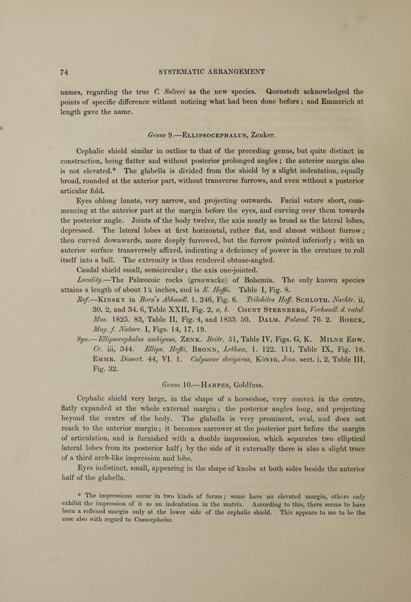 names, regarding the true C. Sulzeri as the new species. Quenstedt acknowledged the points of specific difference without noticing what had been done before; and Emmerich at length gave the name. Genus 9-—Ellipsocephalus, Zenker. Cephalic shield similar in outline to that of the preceding genus, but quite distinct in construction, being flatter and without posterior prolonged angles ; the anterior margin also is not elevated.* The glabella is divided from the shield by a slight indentation, equally broad, rounded at the anterior part, without transverse furrows, and even without a posterior articular fold. Eyes oblong lunate, very narrow, and projecting outwards. Facial suture short, com¬ mencing at the anterior part at the margin before the eyes, and curving over them towards the posterior angle. Joints of the body twelve, the axis nearly as broad as the lateral lobes, depressed. The lateral lobes at first horizontal, rather flat, and almost without furrow; then curved downwards, more deeply furrowed, but the furrow pointed interiorly; with an anterior surface transversely affixed, indicating a deficiency of power in the creature to roll itself into a ball. The extremity is thus rendered obtuse-angled. Caudal shield small, semicircular; the axis one-jointed. Locality.—The Palaeozoic rocks (grauwacke) of Bohemia. The only known species attains a length of about 1M inches, and is E. Iloßi. Table I, Fig. 8. Ref.—Kinsky in Borns Abhandl. 1. 246, Fig. 6. Trilobites Hoff. Schloth. Nachtr. ii, 30. 2, and 34. 6, Table XXII, Fig. 2, a, b. Count Sternberg, Verhandl. d.vatal. Mus. 1825. 83, Table II, Fig. 4, and 1833. 50. Dalm. Balcead. 76. 2. Boeck, May./. Nature. I, Figs. 14, 17, 19. Syn.—Ellipsocephalus ambiyuus, Zenk. Beitr. 51, Table IV, Figs. G, K. Milne Edw. Cr. iii, 344. Ellips. Hoßi, Bronn, Lethcea, 1. 122. Ill, Table IX, Fig. 18. Emmr. Dissert. 44, VI. 1. Calymene decisions, König, Jeon. sect, i, 2, Table III, Fig. 32. Genus 10.—Harpes, Goldfuss. Cephalic shield very large, in the shape of a horseshoe, very convex in the centre, flatly expanded at the whole external margin; the posterior angles long, and projecting beyond the centre of the body. The glabella is very prominent, oval, and does not reach to the anterior margin; it becomes narrower at the posterior part before the margin of articulation, and is furnished with a double impression, which separates two elliptical lateral lobes from its posterior half; by the side of it externally there is also a slight trace of a third arch-like impression and lobe. Eyes indistinct, small, appearing in the shape of knobs at both sides beside the anterior half of the glabella. * The impressions occur in two kinds of forms ; some have no elevated margin, others only exhibit the impression of it as an indentation in the matrix. According to this, there seems to have been a reflexed margin only at the lower side of the cephalic shield. This appears to me to be the case also with regard to Conocephalus.