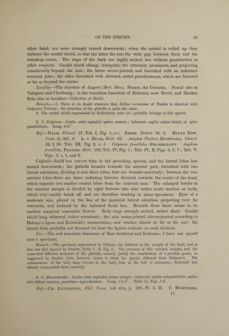 other hand, are more strongly turned downwards ; when the animal is rolled up they embrace the caudal shield, so that the latter fits into the wide gap between them and the raised-up centre. The rings of the back are highly arched, hut without peculiarities in other respects. Caudal shield oblong, triangular, the extremity prominent, and projecting considerably beyond the axis ; the latter seven-jointed, and furnished with an indistinct terminal joint; the sides furnished with elevated, radial protuberances, which are furcated as far as beyond the centre. Locality.—The clayslate of Angers (Berl. Must), Nantes, the Cotentin. Found also at Yalognes and Cherbourg; in the transition limestone of Esthonia, near Revel, and Zarskoe Selo, also in boulders (Collection at Halle). Remarks.—1. There is no doubt whatever that Zethus verrucosus of Pander is identical with Calymene Tristani; the structure of the glabella is quite the same. 2. The caudal shield represented by Schlotheim (ante cit.) probably belongs to this species. 2. C. Polytoma: Limbo scuti cephalici antico crenato; tuberculo capitis antice latiori, in apice quadrilobato. Long. 2-3. Ref.—Dalm. Palaad. 37, Tab. I, Fig. 1, a-c. Emmr. Dissert. 38. 2. Milne Edw. Crust, iii, 321. 6. L. v. Buch, Beitr. 45. As aphis Fischeri, Eichwald, Dissert. 52, § 58. Tab. Ill, Fig. 2, a. b. Calymene frontiloba, Stschegloff. Amphion frontiloba, Pander. Beitr. 139, Tab. IV, Fig. 1 ; Tab. IY, B, Figs. 5, 6, 7; Tab. V, Figs. 3, a, b, and 8. Cephalic shield less convex than in the preceding species, and the lateral lobes less turned downwards; the glabella broader towards the anterior part, furnished with two lateral sulcations, dividing it into three lobes, that are broader anteriorly; between the two anterior lobes there are three radiating furrows directed towards the centre of the head, which separate two smaller central lobes from the external ones. The enlarged border at the anterior margin is divided by eight furrows into nine rather acute notches or teeth, which very readily break off, and are therefore wanting in many specimens. Eyes of a moderate size, placed in the line of the posterior lateral sulcation, projecting very far outwards, and inclosed by the indented facial line. Beneath them there seems to be another marginal concentric furrow. Body rings strongly arched, rather short. Caudal shield long, trilateral, rather acuminate ; the axis many-jointed (eleven-jointed according to Dalman’s figure and Eichwald’s enumeration), and reaches almost as far as the end; the lateral folds probably not furcated (at least the figures indicate no such division). Loc.—The red transition limestone of East Gothland and Esthonia; I have not myself seen a specimen. Remark.—The specimen represented by Dalman was deficient in the margin of the head, and so also was that figured by Pander, Table Y, B, Fig. 3. The presence of this notched margin, and the somewhat different structure of the glabella, scarcely justify the constitution of a peculiar genus, as suggested by Pander (who, however, seems to think his species different from Dalman’s). His enumeration of the body rings (twenty in the body, four in the tail) is erroneous; Eichwald had already enumerated them correctly. 3. C. Blumenbachii : Limbo scuti cephalici antico integro ; tuberculo capitis subquadrilobo antico sive ultimo maxima, penultimo appendiculato. Long. 1)4-3. Table II, Figs. 1-3. Ref.—Ch. Lyttelton, Phil. Trans, vol. xlvi, p. 598, PI. I, II. C. Mortimer, 11