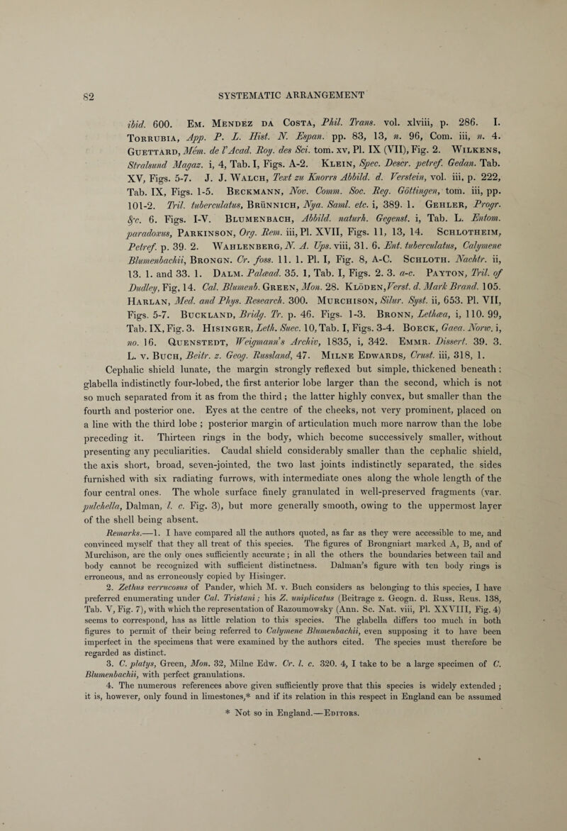 ibid. 600. Em. Mendez da Costa, Phil. Trans, vol. xlviii, p. 286. I. Torrubia, App. P. L. Hist. N. Espan. pp. 83, 13, n. 96, Com. iii, n. 4. Guettard, Mem. de VAcad. Poy. des Sei. tom. xv, PI. IX (VII), Fig. 2. Wilkens, Stralsund Magaz. i, 4, Tab. I, Figs. A-2. Klein, Spec. Descr. petref. Gedan. Tab. XV, Figs. 5-7. J. J. Walch, Text zu Knorrs Ahhild. d. Verstein, vol. iii, p. 222, Tab. IX, Figs. 1-5. Beckmann, Nov. Comm. Soc. Peg. Göttingen, tom. iii, pp. 101-2. Tril. tuberculatus, Brünnich, Nya. Sami. etc. i, 389. 1. Gehler, Progr. 8gc. 6. Figs. I-V. Blumenbach, Abbild, naturh. Gegenst. i, Tab. L. Entom. paradoxus, Parkinson, Org. Bern, iii, PI. XVII, Figs. 11, 13, 14. Schlotheim, Petref. p. 39. 2. Wahlenberg, N. A. Ups.viii, 31. 6. Ent. tuberculatus, Calymene Blumenbachii, Brongn. Cr. foss. 11. 1. PL I, Fig. 8, A-C. Schloth. Nachtr. ii, 13. 1. and 33. 1. Dalm. Palcead. 35. 1, Tab. I, Figs. 2. 3. a-c. Payton, Tril. of Eudley, Fig, 14. Cal. Blumenb. Green, Mon. 28. KLÖDEN,FensA d. Marie Brand. 105. Harlan, Med. and Phys. Research. 300. Murchison, Silur. Syst, ii, 653. PI. VII, Figs. 5-7. Buckland, Bridg. Tr. p. 46. Figs. 1-3. Bronn, Letluea, i, 110. 99, Tab. IX, Fig. 3. Hisinger, Leth. Suec. 10, Tab. I, Figs. 3-4. Boeck, Gaea. None, i, no. 16. Quenstedt, Weigmanns Archiv, 1835, i, 342. Emmr. Dissert. 39. 3. L. v. Buch, Beitr. z. Geog. Russland, 47. Milne Edwards, Crust, iii, 318, 1. Cephalic shield lunate, the margin strongly reflexed but simple, thickened beneath ; glabella indistinctly four-lobed, the first anterior lobe larger than the second, which is not so much separated from it as from the third; the latter highly convex, but smaller than the fourth and posterior one. Eyes at the centre of the cheeks, not very prominent, placed on a line with the third lobe ; posterior margin of articulation much more narrow than the lobe preceding it. Thirteen rings in the body, which become successively smaller, without presenting any peculiarities. Caudal shield considerably smaller than the cephalic shield, the axis short, broad, seven-jointed, the two last joints indistinctly separated, the sides furnished with six radiating furrows, with intermediate ones along the whole length of the four central ones. The whole surface finely granulated in well-preserved fragments (var. pulchella, Dalman, l. c. Fig. 3), but more generally smooth, owing to the uppermost layer of the shell being absent. Remarks.—1. I have compared all the authors quoted, as far as they were accessible to me, and convinced myself that they all treat of this species. The figures of Brongniart marked A, B, and of Murchison, are the only ones sufficiently accurate; in all the others the boundaries between tail and body cannot be recognized with sufficient distinctness. Dalman’s figure with ten body rings is erroneous, and as erroneously copied by Hisinger. 2. Zethus verrucosus of Pander, which M. v. Buch considers as belonging to this species, I have preferred enumerating under Cal. Tristani; his Z. uniplicatus (Beitrage z. Geogn. d. Russ. Reus. 138, Tab. V, Fig. 7), with which the representation of Razoumowsky (Ann. Sc. Nat. viii, PL XXVIII, Fig. 4) seems to correspond, has as little relation to this species. The glabella differs too much in both figures to permit of their being referred to Calymene Blumenbachii, even supposing it to have been imperfect in the specimens that were examined by the authors cited. The species must therefore be regarded as distinct. 3. C. platys, Green, Mon. 32, Milne Edw. Cr. 1. c. 320. 4, I take to be a large specimen of C. Blumenbachii, with perfect granulations. 4. The numerous references above given sufficiently prove that this species is widely extended ; it is, however, only found in limestones,* and if its relation in this respect in England can be assumed * Not so in England.—Editors.